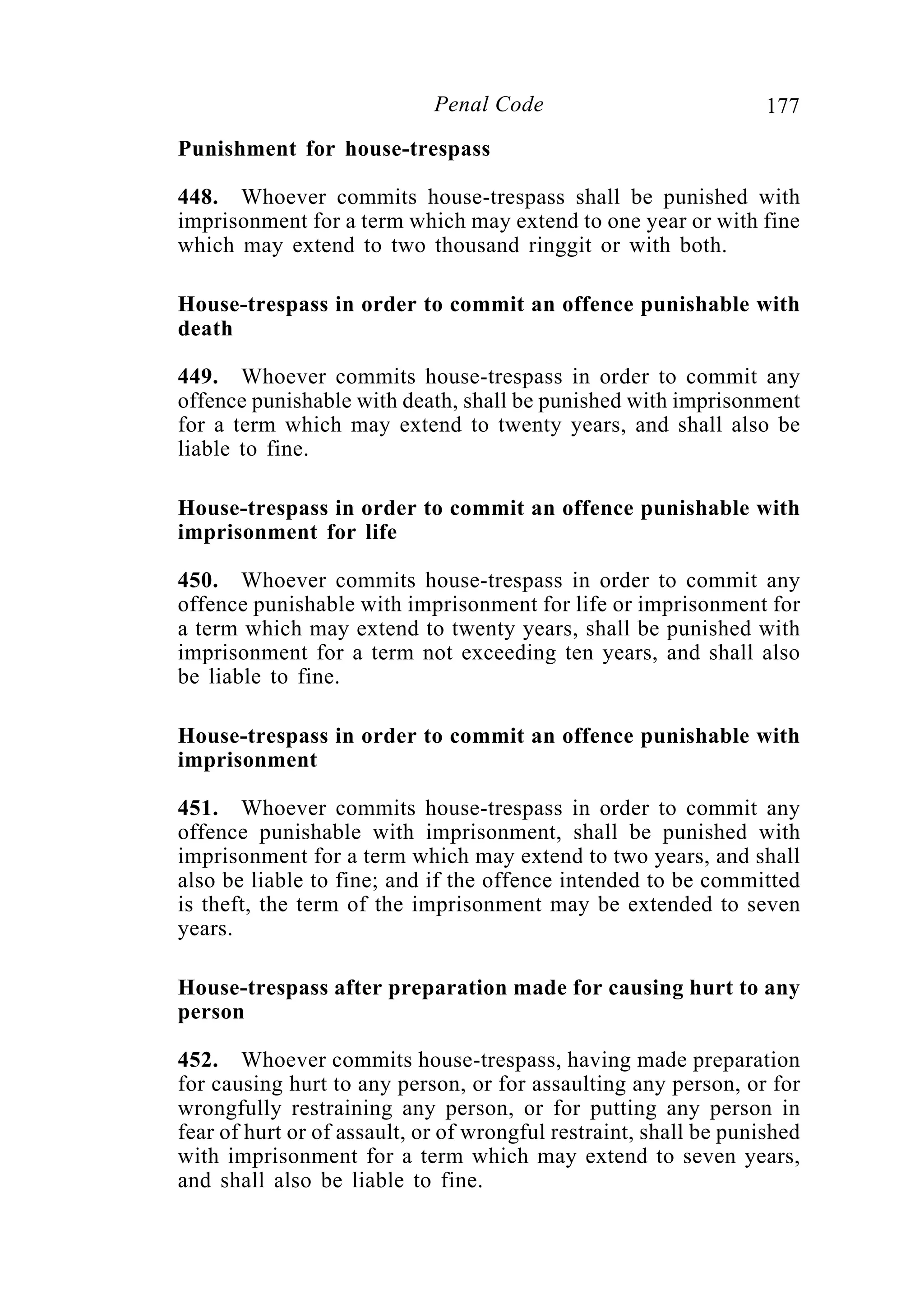 177Penal Code
Punishment for house-trespass
448. Whoever commits house-trespass shall be punished with
imprisonment for a term which may extend to one year or with fine
which may extend to two thousand ringgit or with both.
House-trespass in order to commit an offence punishable with
death
449. Whoever commits house-trespass in order to commit any
offence punishable with death, shall be punished with imprisonment
for a term which may extend to twenty years, and shall also be
liable to fine.
House-trespass in order to commit an offence punishable with
imprisonment for life
450. Whoever commits house-trespass in order to commit any
offence punishable with imprisonment for life or imprisonment for
a term which may extend to twenty years, shall be punished with
imprisonment for a term not exceeding ten years, and shall also
be liable to fine.
House-trespass in order to commit an offence punishable with
imprisonment
451. Whoever commits house-trespass in order to commit any
offence punishable with imprisonment, shall be punished with
imprisonment for a term which may extend to two years, and shall
also be liable to fine; and if the offence intended to be committed
is theft, the term of the imprisonment may be extended to seven
years.
House-trespass after preparation made for causing hurt to any
person
452. Whoever commits house-trespass, having made preparation
for causing hurt to any person, or for assaulting any person, or for
wrongfully restraining any person, or for putting any person in
fear of hurt or of assault, or of wrongful restraint, shall be punished
with imprisonment for a term which may extend to seven years,
and shall also be liable to fine.
 