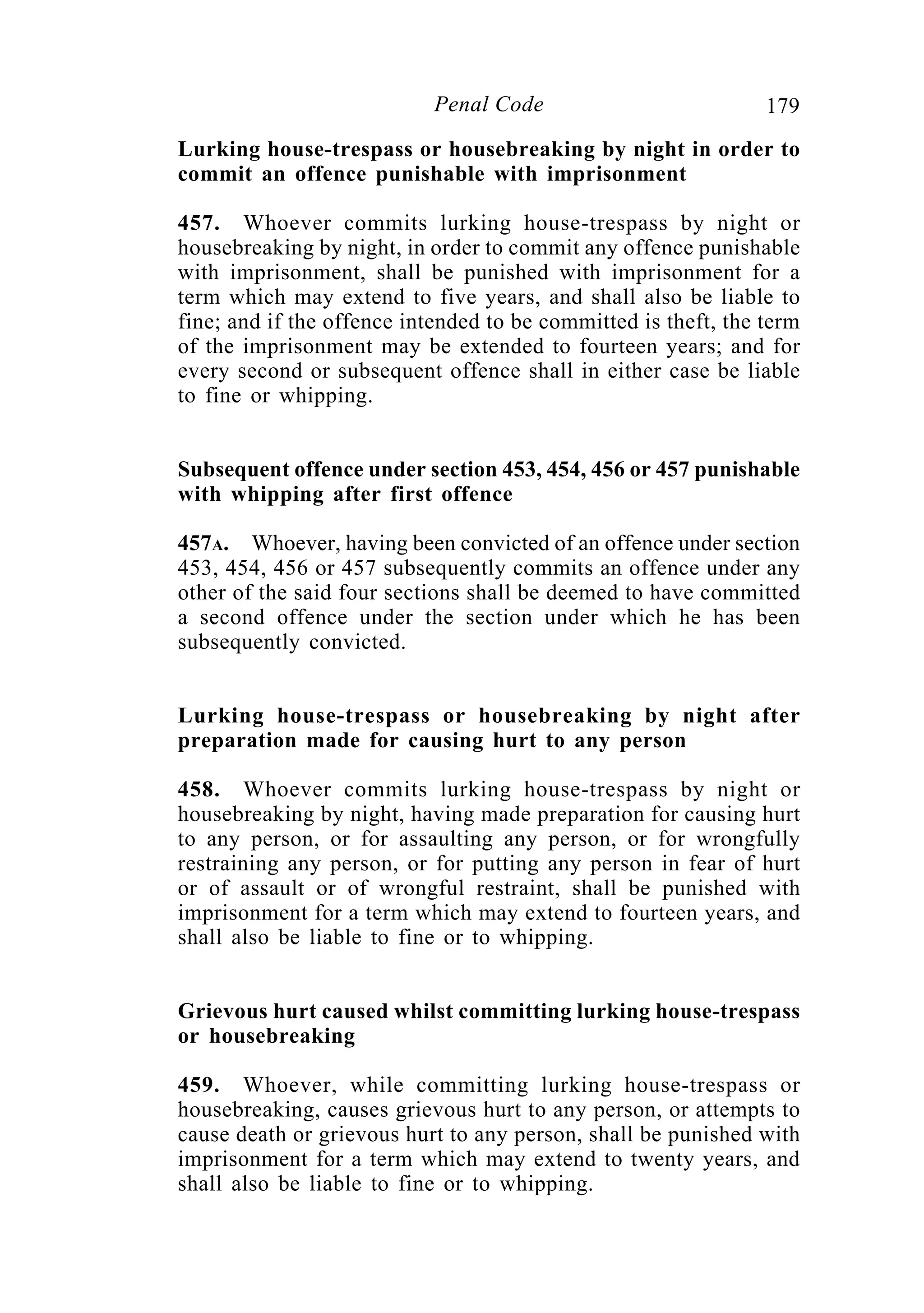 179Penal Code
Lurking house-trespass or housebreaking by night in order to
commit an offence punishable with imprisonment
457. Whoever commits lurking house-trespass by night or
housebreaking by night, in order to commit any offence punishable
with imprisonment, shall be punished with imprisonment for a
term which may extend to five years, and shall also be liable to
fine; and if the offence intended to be committed is theft, the term
of the imprisonment may be extended to fourteen years; and for
every second or subsequent offence shall in either case be liable
to fine or whipping.
Subsequent offence under section 453, 454, 456 or 457 punishable
with whipping after first offence
457A. Whoever, having been convicted of an offence under section
453, 454, 456 or 457 subsequently commits an offence under any
other of the said four sections shall be deemed to have committed
a second offence under the section under which he has been
subsequently convicted.
Lurking house-trespass or housebreaking by night after
preparation made for causing hurt to any person
458. Whoever commits lurking house-trespass by night or
housebreaking by night, having made preparation for causing hurt
to any person, or for assaulting any person, or for wrongfully
restraining any person, or for putting any person in fear of hurt
or of assault or of wrongful restraint, shall be punished with
imprisonment for a term which may extend to fourteen years, and
shall also be liable to fine or to whipping.
Grievous hurt caused whilst committing lurking house-trespass
or housebreaking
459. Whoever, while committing lurking house-trespass or
housebreaking, causes grievous hurt to any person, or attempts to
cause death or grievous hurt to any person, shall be punished with
imprisonment for a term which may extend to twenty years, and
shall also be liable to fine or to whipping.
 