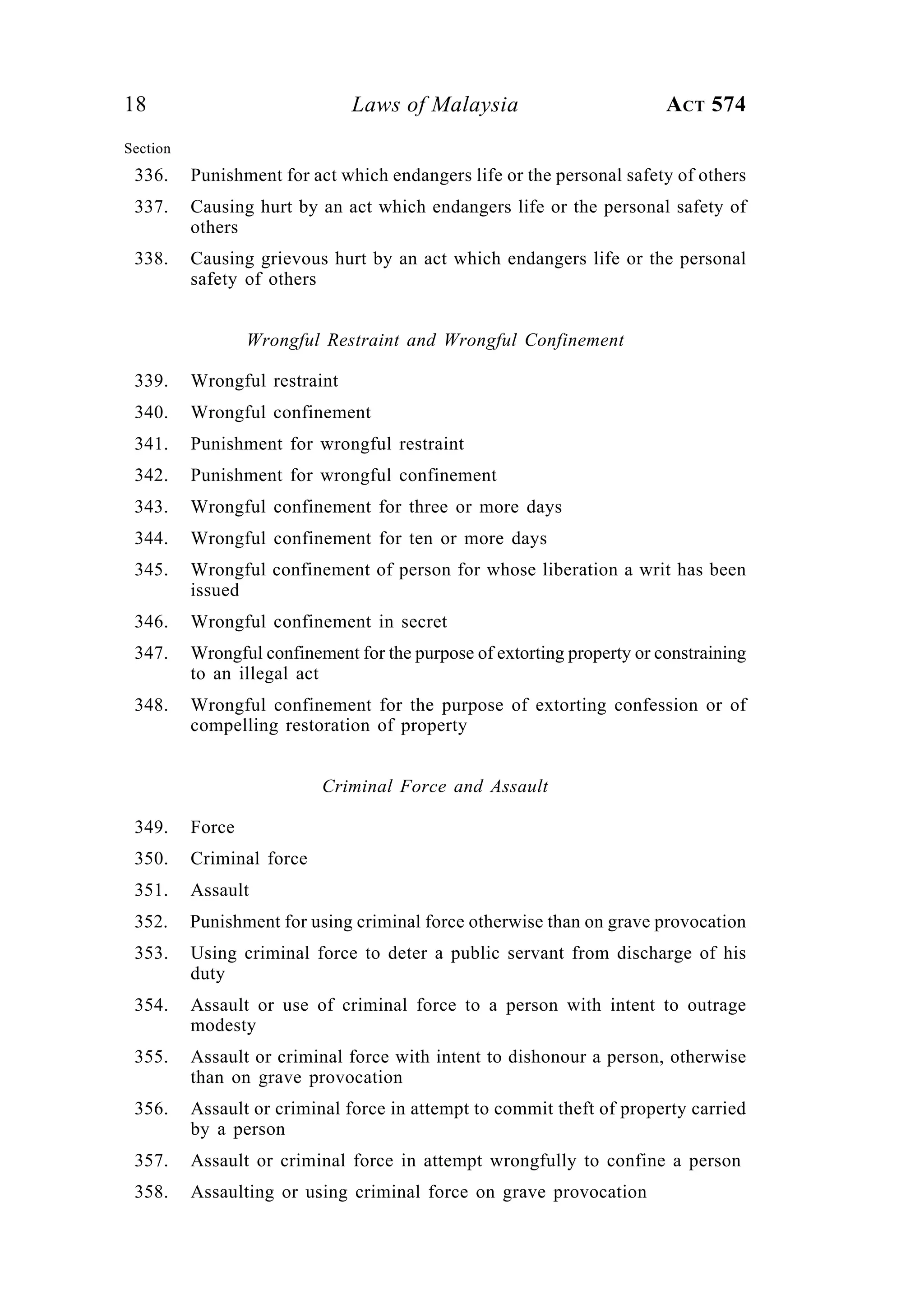 18 Laws of Malaysia ACT 574
Section
336. Punishment for act which endangers life or the personal safety of others
337. Causing hurt by an act which endangers life or the personal safety of
others
338. Causing grievous hurt by an act which endangers life or the personal
safety of others
Wrongful Restraint and Wrongful Confinement
339. Wrongful restraint
340. Wrongful confinement
341. Punishment for wrongful restraint
342. Punishment for wrongful confinement
343. Wrongful confinement for three or more days
344. Wrongful confinement for ten or more days
345. Wrongful confinement of person for whose liberation a writ has been
issued
346. Wrongful confinement in secret
347. Wrongful confinement for the purpose of extorting property or constraining
to an illegal act
348. Wrongful confinement for the purpose of extorting confession or of
compelling restoration of property
Criminal Force and Assault
349. Force
350. Criminal force
351. Assault
352. Punishment for using criminal force otherwise than on grave provocation
353. Using criminal force to deter a public servant from discharge of his
duty
354. Assault or use of criminal force to a person with intent to outrage
modesty
355. Assault or criminal force with intent to dishonour a person, otherwise
than on grave provocation
356. Assault or criminal force in attempt to commit theft of property carried
by a person
357. Assault or criminal force in attempt wrongfully to confine a person
358. Assaulting or using criminal force on grave provocation
 