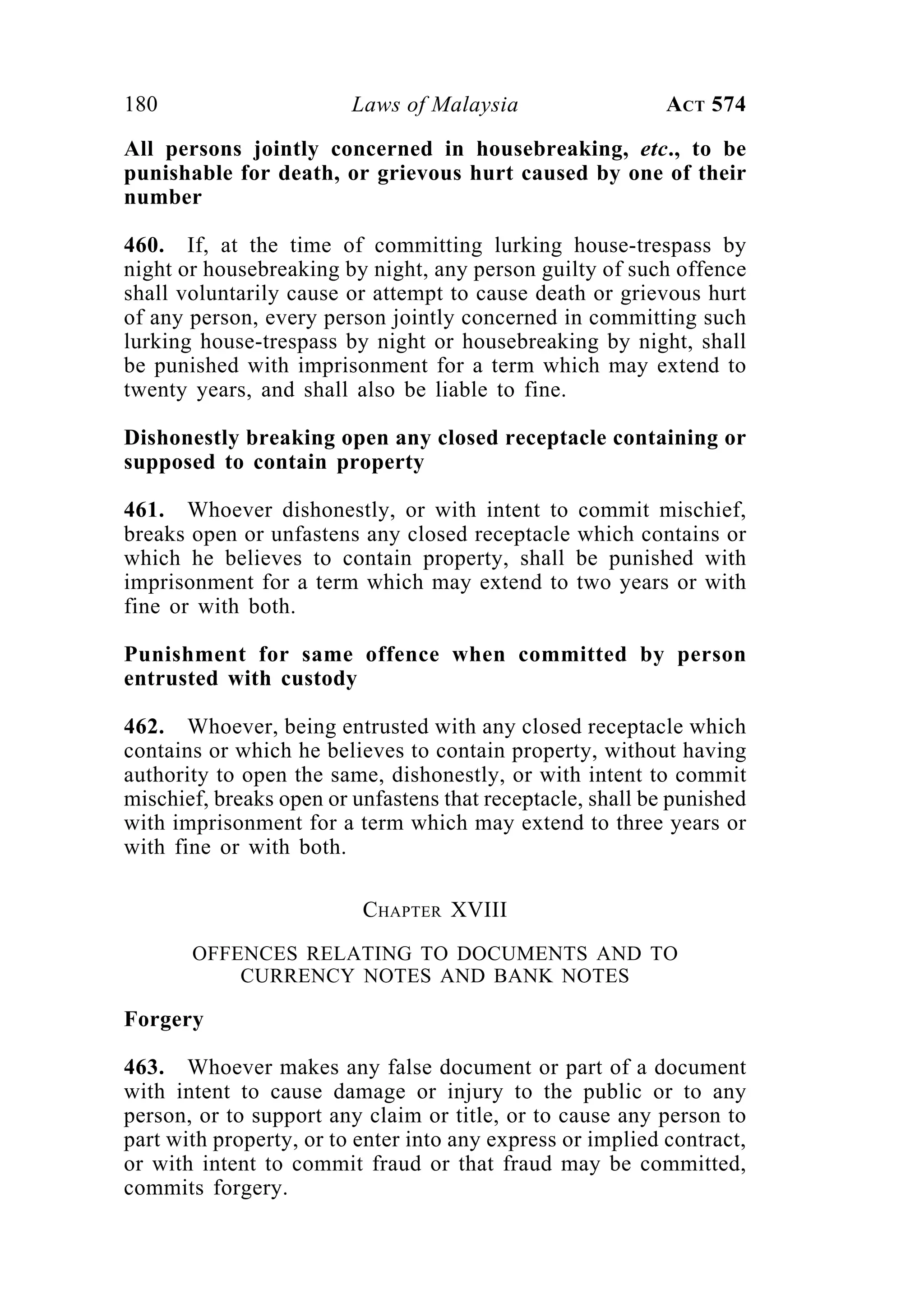 180 Laws of Malaysia ACT 574
All persons jointly concerned in housebreaking, etc., to be
punishable for death, or grievous hurt caused by one of their
number
460. If, at the time of committing lurking house-trespass by
night or housebreaking by night, any person guilty of such offence
shall voluntarily cause or attempt to cause death or grievous hurt
of any person, every person jointly concerned in committing such
lurking house-trespass by night or housebreaking by night, shall
be punished with imprisonment for a term which may extend to
twenty years, and shall also be liable to fine.
Dishonestly breaking open any closed receptacle containing or
supposed to contain property
461. Whoever dishonestly, or with intent to commit mischief,
breaks open or unfastens any closed receptacle which contains or
which he believes to contain property, shall be punished with
imprisonment for a term which may extend to two years or with
fine or with both.
Punishment for same offence when committed by person
entrusted with custody
462. Whoever, being entrusted with any closed receptacle which
contains or which he believes to contain property, without having
authority to open the same, dishonestly, or with intent to commit
mischief, breaks open or unfastens that receptacle, shall be punished
with imprisonment for a term which may extend to three years or
with fine or with both.
CHAPTER XVIII
OFFENCES RELATING TO DOCUMENTS AND TO
CURRENCY NOTES AND BANK NOTES
Forgery
463. Whoever makes any false document or part of a document
with intent to cause damage or injury to the public or to any
person, or to support any claim or title, or to cause any person to
part with property, or to enter into any express or implied contract,
or with intent to commit fraud or that fraud may be committed,
commits forgery.
 