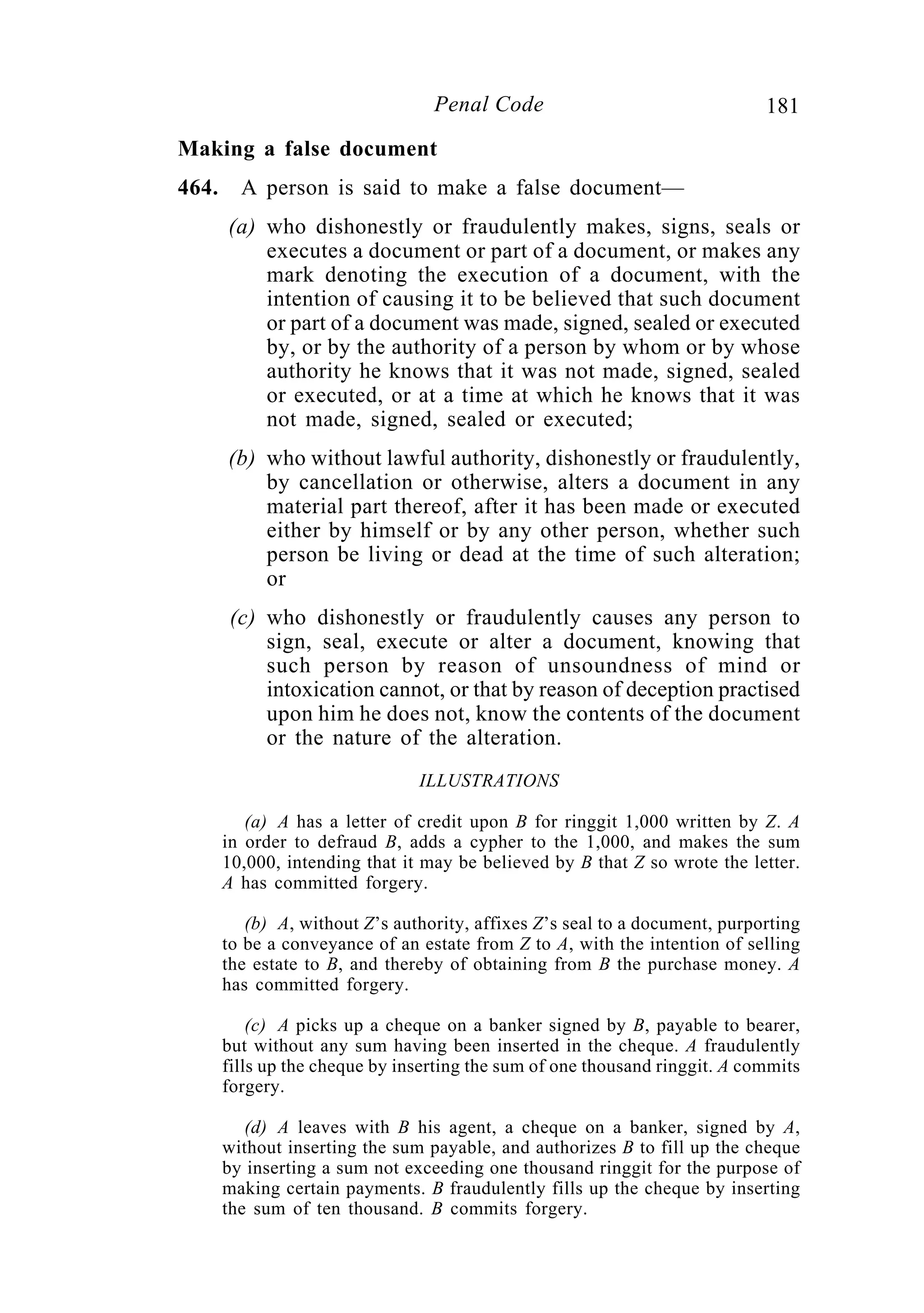 181Penal Code
Making a false document
464. A person is said to make a false document—
(a) who dishonestly or fraudulently makes, signs, seals or
executes a document or part of a document, or makes any
mark denoting the execution of a document, with the
intention of causing it to be believed that such document
or part of a document was made, signed, sealed or executed
by, or by the authority of a person by whom or by whose
authority he knows that it was not made, signed, sealed
or executed, or at a time at which he knows that it was
not made, signed, sealed or executed;
(b) who without lawful authority, dishonestly or fraudulently,
by cancellation or otherwise, alters a document in any
material part thereof, after it has been made or executed
either by himself or by any other person, whether such
person be living or dead at the time of such alteration;
or
(c) who dishonestly or fraudulently causes any person to
sign, seal, execute or alter a document, knowing that
such person by reason of unsoundness of mind or
intoxication cannot, or that by reason of deception practised
upon him he does not, know the contents of the document
or the nature of the alteration.
ILLUSTRATIONS
(a) A has a letter of credit upon B for ringgit 1,000 written by Z. A
in order to defraud B, adds a cypher to the 1,000, and makes the sum
10,000, intending that it may be believed by B that Z so wrote the letter.
A has committed forgery.
(b) A, without Z’s authority, affixes Z’s seal to a document, purporting
to be a conveyance of an estate from Z to A, with the intention of selling
the estate to B, and thereby of obtaining from B the purchase money. A
has committed forgery.
(c) A picks up a cheque on a banker signed by B, payable to bearer,
but without any sum having been inserted in the cheque. A fraudulently
fills up the cheque by inserting the sum of one thousand ringgit. A commits
forgery.
(d) A leaves with B his agent, a cheque on a banker, signed by A,
without inserting the sum payable, and authorizes B to fill up the cheque
by inserting a sum not exceeding one thousand ringgit for the purpose of
making certain payments. B fraudulently fills up the cheque by inserting
the sum of ten thousand. B commits forgery.
 