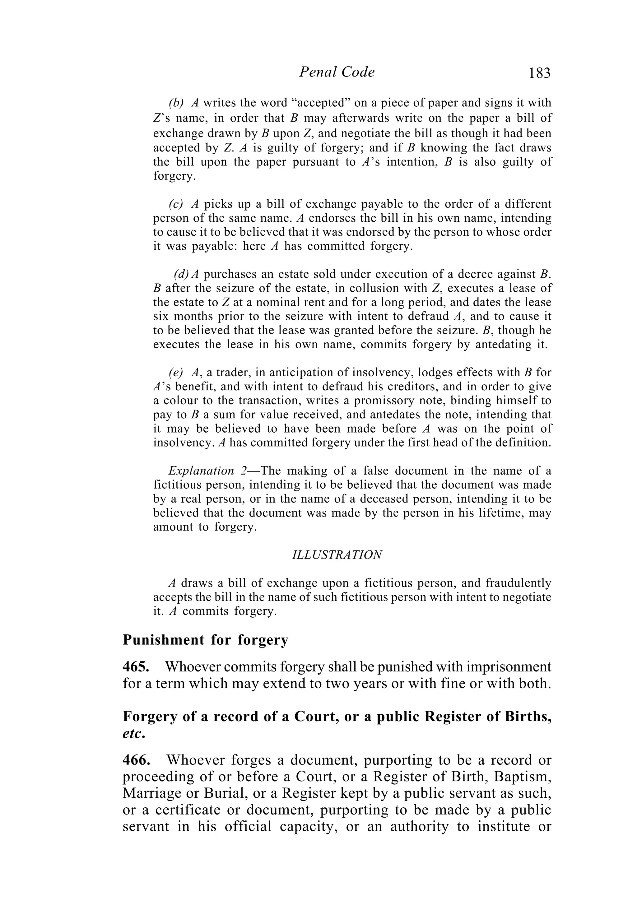 183Penal Code
(b) A writes the word “accepted” on a piece of paper and signs it with
Z’s name, in order that B may afterwards write on the paper a bill of
exchange drawn by B upon Z, and negotiate the bill as though it had been
accepted by Z. A is guilty of forgery; and if B knowing the fact draws
the bill upon the paper pursuant to A’s intention, B is also guilty of
forgery.
(c) A picks up a bill of exchange payable to the order of a different
person of the same name. A endorses the bill in his own name, intending
to cause it to be believed that it was endorsed by the person to whose order
it was payable: here A has committed forgery.
(d) A purchases an estate sold under execution of a decree against B.
B after the seizure of the estate, in collusion with Z, executes a lease of
the estate to Z at a nominal rent and for a long period, and dates the lease
six months prior to the seizure with intent to defraud A, and to cause it
to be believed that the lease was granted before the seizure. B, though he
executes the lease in his own name, commits forgery by antedating it.
(e) A, a trader, in anticipation of insolvency, lodges effects with B for
A’s benefit, and with intent to defraud his creditors, and in order to give
a colour to the transaction, writes a promissory note, binding himself to
pay to B a sum for value received, and antedates the note, intending that
it may be believed to have been made before A was on the point of
insolvency. A has committed forgery under the first head of the definition.
Explanation 2—The making of a false document in the name of a
fictitious person, intending it to be believed that the document was made
by a real person, or in the name of a deceased person, intending it to be
believed that the document was made by the person in his lifetime, may
amount to forgery.
ILLUSTRATION
A draws a bill of exchange upon a fictitious person, and fraudulently
accepts the bill in the name of such fictitious person with intent to negotiate
it. A commits forgery.
Punishment for forgery
465. Whoever commits forgery shall be punished with imprisonment
for a term which may extend to two years or with fine or with both.
Forgery of a record of a Court, or a public Register of Births,
etc.
466. Whoever forges a document, purporting to be a record or
proceeding of or before a Court, or a Register of Birth, Baptism,
Marriage or Burial, or a Register kept by a public servant as such,
or a certificate or document, purporting to be made by a public
servant in his official capacity, or an authority to institute or
 