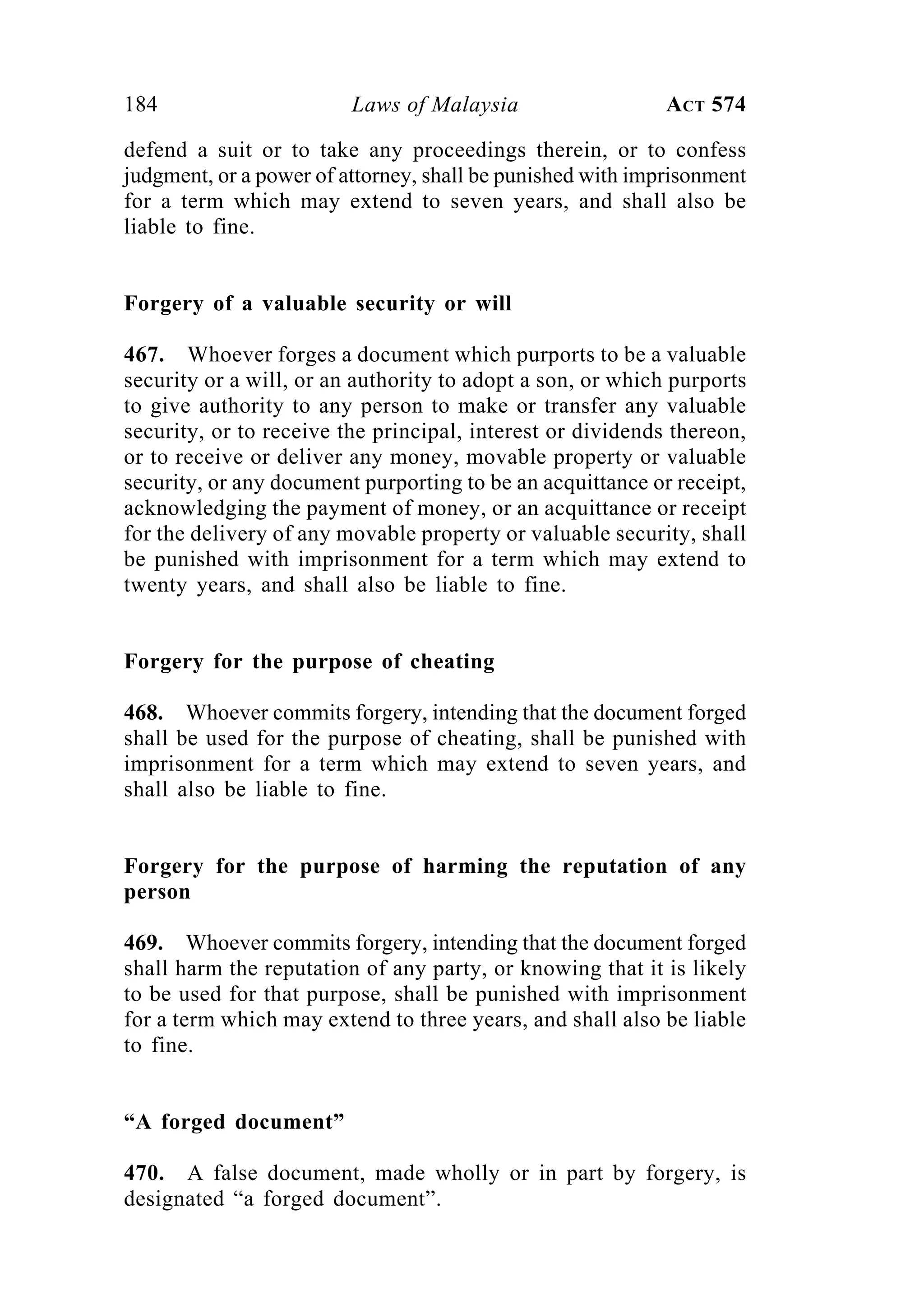 184 Laws of Malaysia ACT 574
defend a suit or to take any proceedings therein, or to confess
judgment, or a power of attorney, shall be punished with imprisonment
for a term which may extend to seven years, and shall also be
liable to fine.
Forgery of a valuable security or will
467. Whoever forges a document which purports to be a valuable
security or a will, or an authority to adopt a son, or which purports
to give authority to any person to make or transfer any valuable
security, or to receive the principal, interest or dividends thereon,
or to receive or deliver any money, movable property or valuable
security, or any document purporting to be an acquittance or receipt,
acknowledging the payment of money, or an acquittance or receipt
for the delivery of any movable property or valuable security, shall
be punished with imprisonment for a term which may extend to
twenty years, and shall also be liable to fine.
Forgery for the purpose of cheating
468. Whoever commits forgery, intending that the document forged
shall be used for the purpose of cheating, shall be punished with
imprisonment for a term which may extend to seven years, and
shall also be liable to fine.
Forgery for the purpose of harming the reputation of any
person
469. Whoever commits forgery, intending that the document forged
shall harm the reputation of any party, or knowing that it is likely
to be used for that purpose, shall be punished with imprisonment
for a term which may extend to three years, and shall also be liable
to fine.
“A forged document”
470. A false document, made wholly or in part by forgery, is
designated “a forged document”.
 