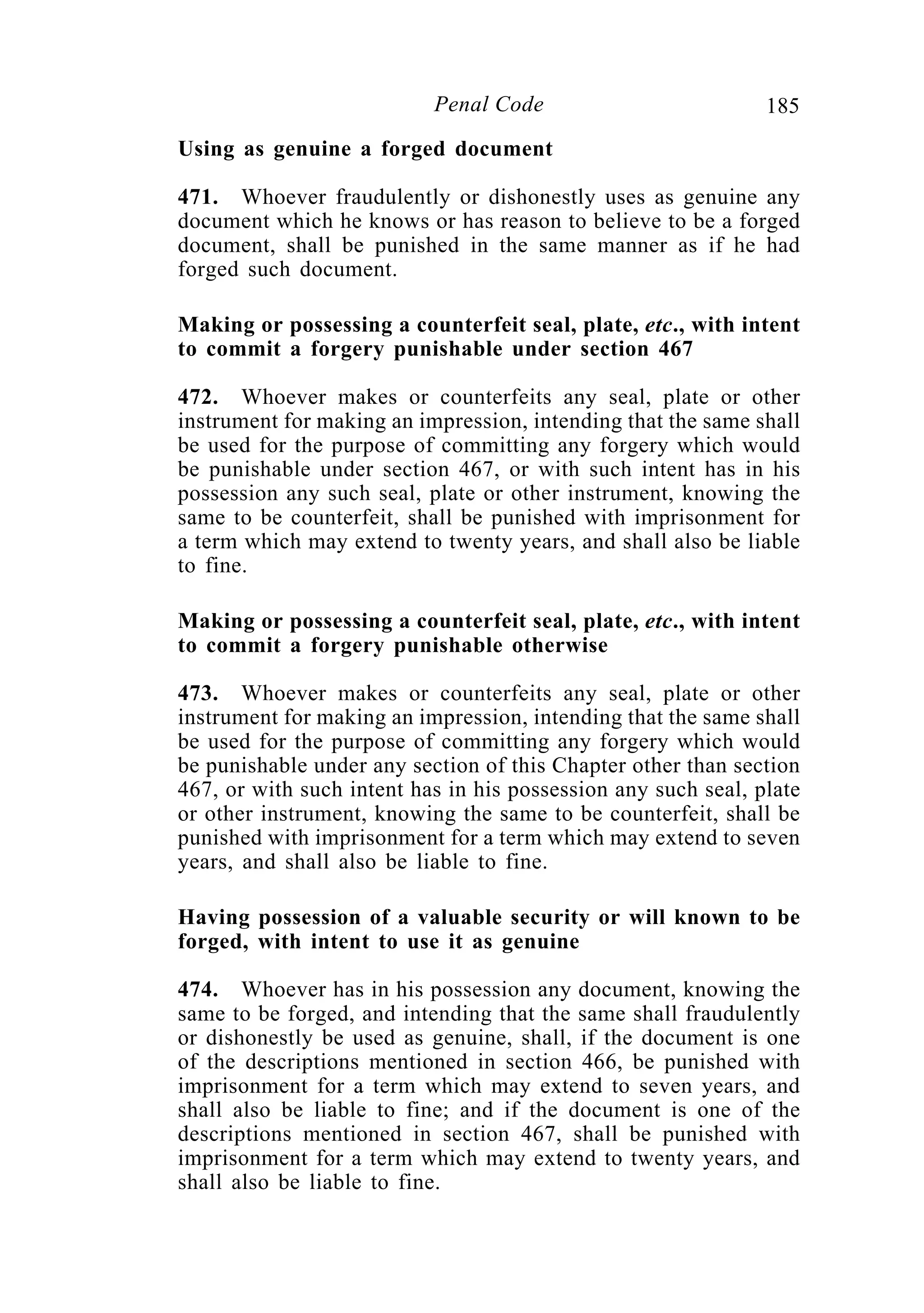 185Penal Code
Using as genuine a forged document
471. Whoever fraudulently or dishonestly uses as genuine any
document which he knows or has reason to believe to be a forged
document, shall be punished in the same manner as if he had
forged such document.
Making or possessing a counterfeit seal, plate, etc., with intent
to commit a forgery punishable under section 467
472. Whoever makes or counterfeits any seal, plate or other
instrument for making an impression, intending that the same shall
be used for the purpose of committing any forgery which would
be punishable under section 467, or with such intent has in his
possession any such seal, plate or other instrument, knowing the
same to be counterfeit, shall be punished with imprisonment for
a term which may extend to twenty years, and shall also be liable
to fine.
Making or possessing a counterfeit seal, plate, etc., with intent
to commit a forgery punishable otherwise
473. Whoever makes or counterfeits any seal, plate or other
instrument for making an impression, intending that the same shall
be used for the purpose of committing any forgery which would
be punishable under any section of this Chapter other than section
467, or with such intent has in his possession any such seal, plate
or other instrument, knowing the same to be counterfeit, shall be
punished with imprisonment for a term which may extend to seven
years, and shall also be liable to fine.
Having possession of a valuable security or will known to be
forged, with intent to use it as genuine
474. Whoever has in his possession any document, knowing the
same to be forged, and intending that the same shall fraudulently
or dishonestly be used as genuine, shall, if the document is one
of the descriptions mentioned in section 466, be punished with
imprisonment for a term which may extend to seven years, and
shall also be liable to fine; and if the document is one of the
descriptions mentioned in section 467, shall be punished with
imprisonment for a term which may extend to twenty years, and
shall also be liable to fine.
 