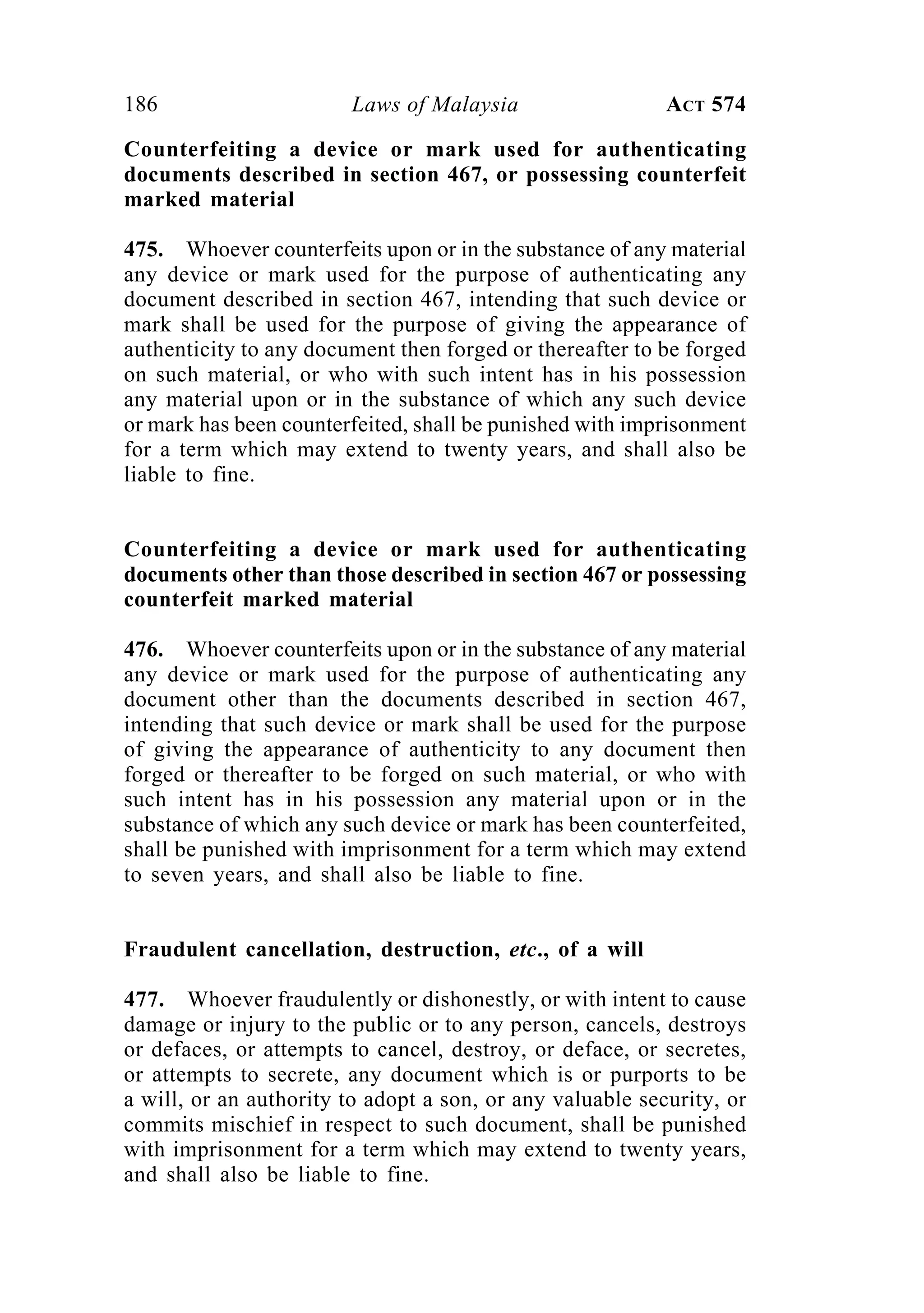 186 Laws of Malaysia ACT 574
Counterfeiting a device or mark used for authenticating
documents described in section 467, or possessing counterfeit
marked material
475. Whoever counterfeits upon or in the substance of any material
any device or mark used for the purpose of authenticating any
document described in section 467, intending that such device or
mark shall be used for the purpose of giving the appearance of
authenticity to any document then forged or thereafter to be forged
on such material, or who with such intent has in his possession
any material upon or in the substance of which any such device
or mark has been counterfeited, shall be punished with imprisonment
for a term which may extend to twenty years, and shall also be
liable to fine.
Counterfeiting a device or mark used for authenticating
documents other than those described in section 467 or possessing
counterfeit marked material
476. Whoever counterfeits upon or in the substance of any material
any device or mark used for the purpose of authenticating any
document other than the documents described in section 467,
intending that such device or mark shall be used for the purpose
of giving the appearance of authenticity to any document then
forged or thereafter to be forged on such material, or who with
such intent has in his possession any material upon or in the
substance of which any such device or mark has been counterfeited,
shall be punished with imprisonment for a term which may extend
to seven years, and shall also be liable to fine.
Fraudulent cancellation, destruction, etc., of a will
477. Whoever fraudulently or dishonestly, or with intent to cause
damage or injury to the public or to any person, cancels, destroys
or defaces, or attempts to cancel, destroy, or deface, or secretes,
or attempts to secrete, any document which is or purports to be
a will, or an authority to adopt a son, or any valuable security, or
commits mischief in respect to such document, shall be punished
with imprisonment for a term which may extend to twenty years,
and shall also be liable to fine.
 