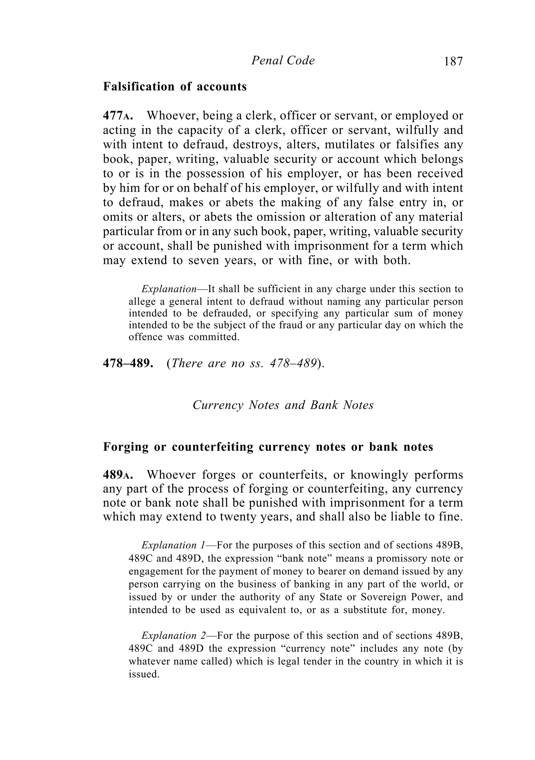 187Penal Code
Falsification of accounts
477A. Whoever, being a clerk, officer or servant, or employed or
acting in the capacity of a clerk, officer or servant, wilfully and
with intent to defraud, destroys, alters, mutilates or falsifies any
book, paper, writing, valuable security or account which belongs
to or is in the possession of his employer, or has been received
by him for or on behalf of his employer, or wilfully and with intent
to defraud, makes or abets the making of any false entry in, or
omits or alters, or abets the omission or alteration of any material
particular from or in any such book, paper, writing, valuable security
or account, shall be punished with imprisonment for a term which
may extend to seven years, or with fine, or with both.
Explanation—It shall be sufficient in any charge under this section to
allege a general intent to defraud without naming any particular person
intended to be defrauded, or specifying any particular sum of money
intended to be the subject of the fraud or any particular day on which the
offence was committed.
478–489. (There are no ss. 478–489).
Currency Notes and Bank Notes
Forging or counterfeiting currency notes or bank notes
489A. Whoever forges or counterfeits, or knowingly performs
any part of the process of forging or counterfeiting, any currency
note or bank note shall be punished with imprisonment for a term
which may extend to twenty years, and shall also be liable to fine.
Explanation 1—For the purposes of this section and of sections 489B,
489C and 489D, the expression “bank note” means a promissory note or
engagement for the payment of money to bearer on demand issued by any
person carrying on the business of banking in any part of the world, or
issued by or under the authority of any State or Sovereign Power, and
intended to be used as equivalent to, or as a substitute for, money.
Explanation 2—For the purpose of this section and of sections 489B,
489C and 489D the expression “currency note” includes any note (by
whatever name called) which is legal tender in the country in which it is
issued.
 