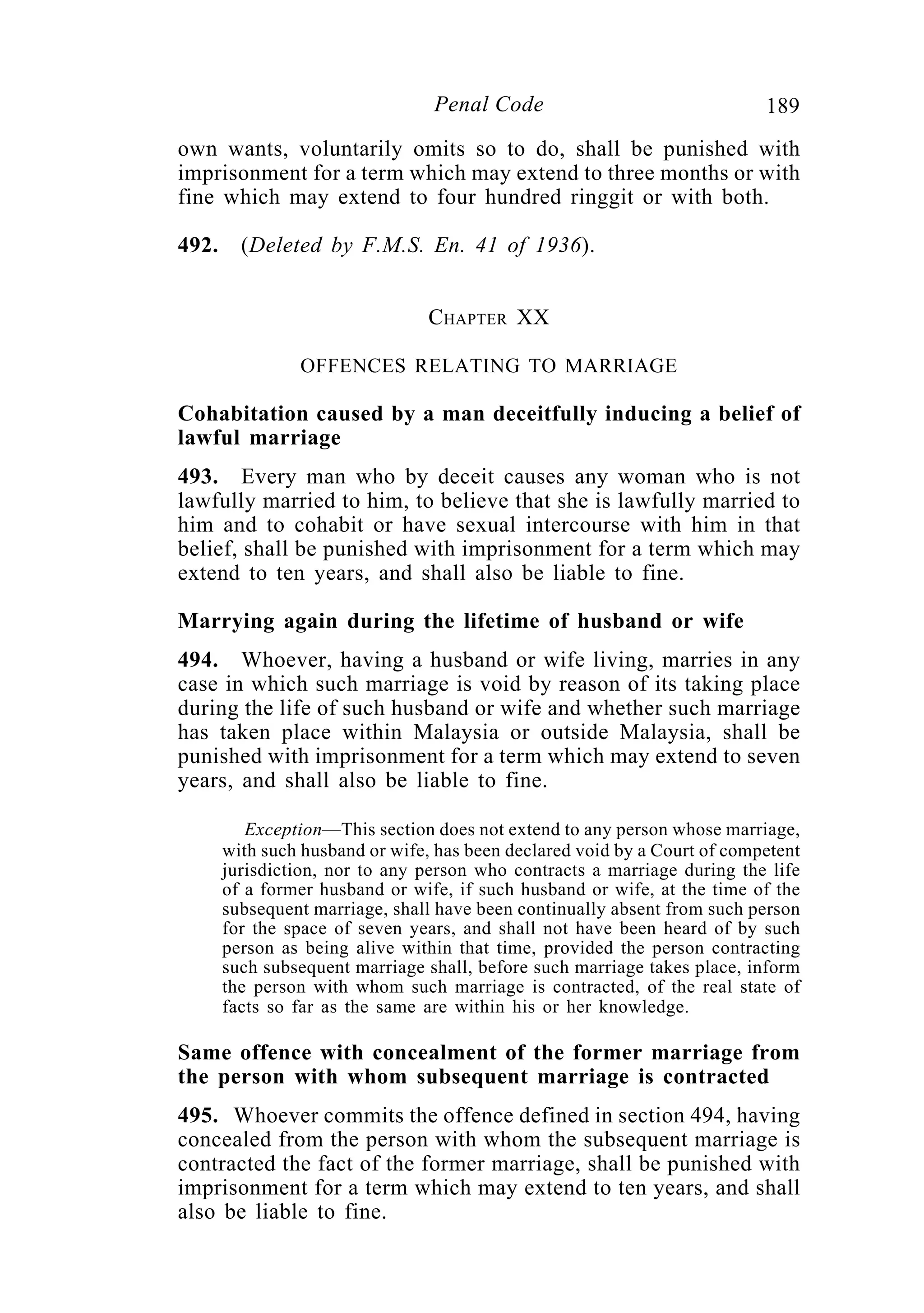 189Penal Code
own wants, voluntarily omits so to do, shall be punished with
imprisonment for a term which may extend to three months or with
fine which may extend to four hundred ringgit or with both.
492. (Deleted by F.M.S. En. 41 of 1936).
CHAPTER XX
OFFENCES RELATING TO MARRIAGE
Cohabitation caused by a man deceitfully inducing a belief of
lawful marriage
493. Every man who by deceit causes any woman who is not
lawfully married to him, to believe that she is lawfully married to
him and to cohabit or have sexual intercourse with him in that
belief, shall be punished with imprisonment for a term which may
extend to ten years, and shall also be liable to fine.
Marrying again during the lifetime of husband or wife
494. Whoever, having a husband or wife living, marries in any
case in which such marriage is void by reason of its taking place
during the life of such husband or wife and whether such marriage
has taken place within Malaysia or outside Malaysia, shall be
punished with imprisonment for a term which may extend to seven
years, and shall also be liable to fine.
Exception—This section does not extend to any person whose marriage,
with such husband or wife, has been declared void by a Court of competent
jurisdiction, nor to any person who contracts a marriage during the life
of a former husband or wife, if such husband or wife, at the time of the
subsequent marriage, shall have been continually absent from such person
for the space of seven years, and shall not have been heard of by such
person as being alive within that time, provided the person contracting
such subsequent marriage shall, before such marriage takes place, inform
the person with whom such marriage is contracted, of the real state of
facts so far as the same are within his or her knowledge.
Same offence with concealment of the former marriage from
the person with whom subsequent marriage is contracted
495. Whoever commits the offence defined in section 494, having
concealed from the person with whom the subsequent marriage is
contracted the fact of the former marriage, shall be punished with
imprisonment for a term which may extend to ten years, and shall
also be liable to fine.
 