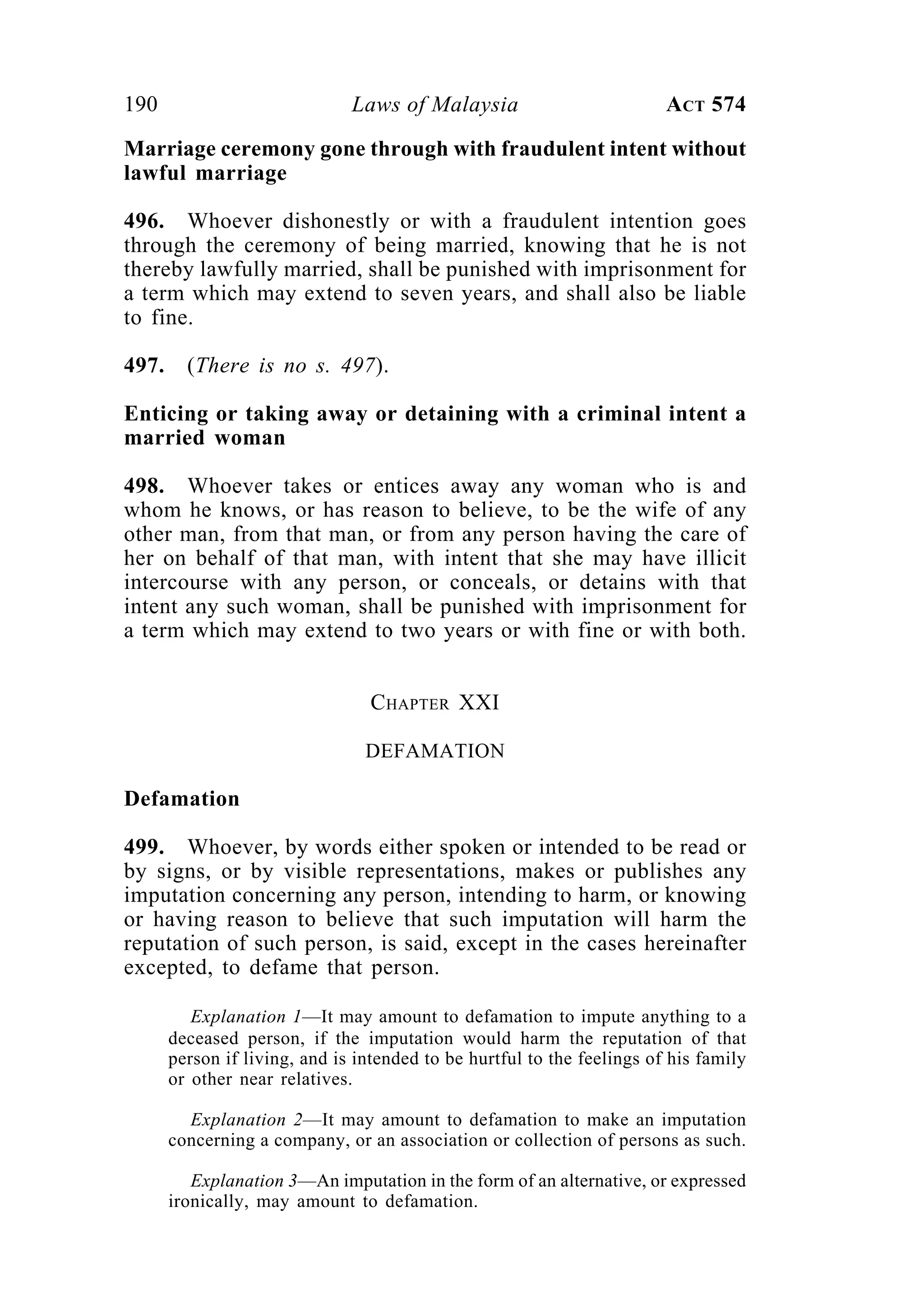 190 Laws of Malaysia ACT 574
Marriage ceremony gone through with fraudulent intent without
lawful marriage
496. Whoever dishonestly or with a fraudulent intention goes
through the ceremony of being married, knowing that he is not
thereby lawfully married, shall be punished with imprisonment for
a term which may extend to seven years, and shall also be liable
to fine.
497. (There is no s. 497).
Enticing or taking away or detaining with a criminal intent a
married woman
498. Whoever takes or entices away any woman who is and
whom he knows, or has reason to believe, to be the wife of any
other man, from that man, or from any person having the care of
her on behalf of that man, with intent that she may have illicit
intercourse with any person, or conceals, or detains with that
intent any such woman, shall be punished with imprisonment for
a term which may extend to two years or with fine or with both.
CHAPTER XXI
DEFAMATION
Defamation
499. Whoever, by words either spoken or intended to be read or
by signs, or by visible representations, makes or publishes any
imputation concerning any person, intending to harm, or knowing
or having reason to believe that such imputation will harm the
reputation of such person, is said, except in the cases hereinafter
excepted, to defame that person.
Explanation 1—It may amount to defamation to impute anything to a
deceased person, if the imputation would harm the reputation of that
person if living, and is intended to be hurtful to the feelings of his family
or other near relatives.
Explanation 2—It may amount to defamation to make an imputation
concerning a company, or an association or collection of persons as such.
Explanation 3—An imputation in the form of an alternative, or expressed
ironically, may amount to defamation.
 