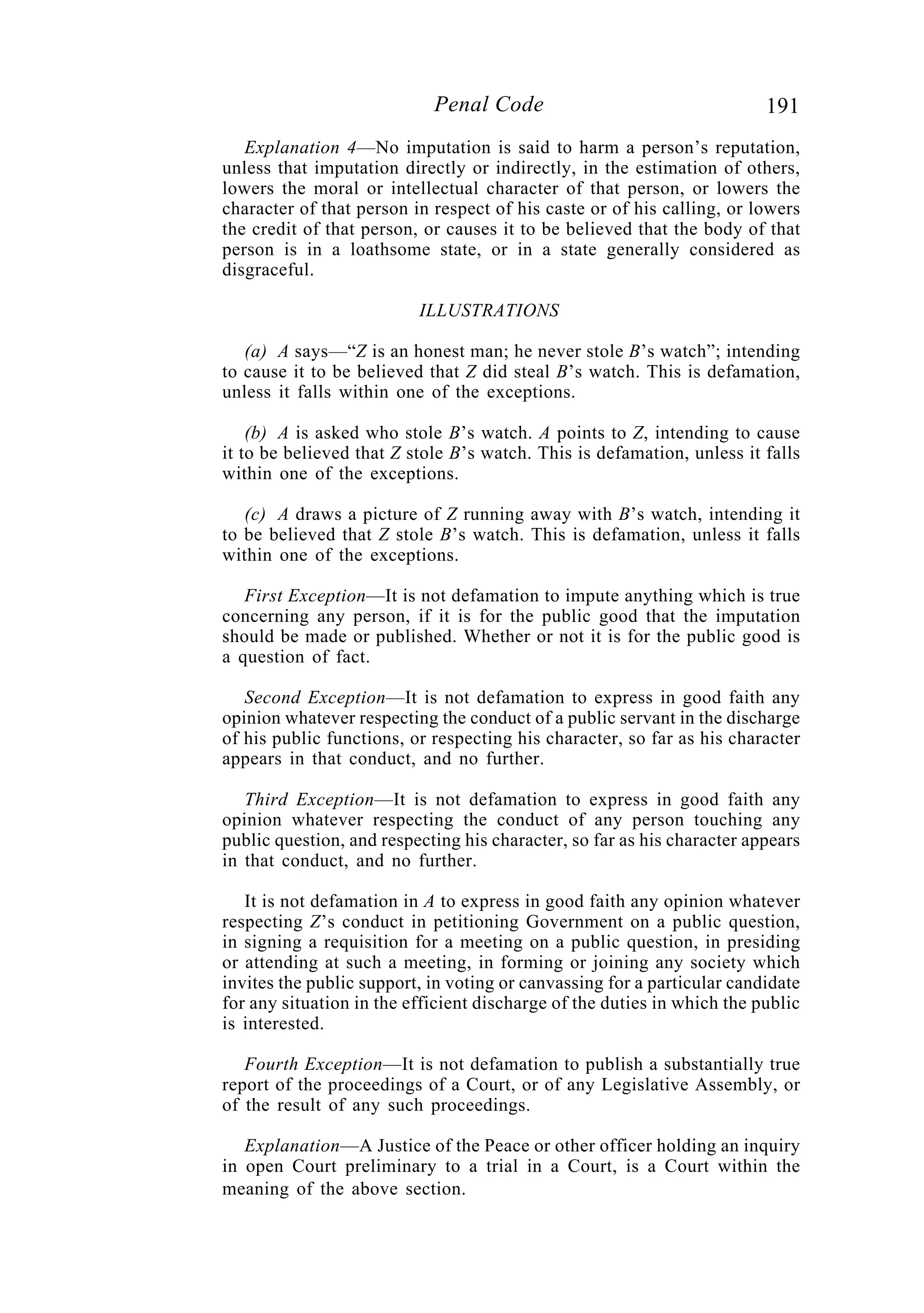 191Penal Code
Explanation 4—No imputation is said to harm a person’s reputation,
unless that imputation directly or indirectly, in the estimation of others,
lowers the moral or intellectual character of that person, or lowers the
character of that person in respect of his caste or of his calling, or lowers
the credit of that person, or causes it to be believed that the body of that
person is in a loathsome state, or in a state generally considered as
disgraceful.
ILLUSTRATIONS
(a) A says—“Z is an honest man; he never stole B’s watch”; intending
to cause it to be believed that Z did steal B’s watch. This is defamation,
unless it falls within one of the exceptions.
(b) A is asked who stole B’s watch. A points to Z, intending to cause
it to be believed that Z stole B’s watch. This is defamation, unless it falls
within one of the exceptions.
(c) A draws a picture of Z running away with B’s watch, intending it
to be believed that Z stole B’s watch. This is defamation, unless it falls
within one of the exceptions.
First Exception—It is not defamation to impute anything which is true
concerning any person, if it is for the public good that the imputation
should be made or published. Whether or not it is for the public good is
a question of fact.
Second Exception—It is not defamation to express in good faith any
opinion whatever respecting the conduct of a public servant in the discharge
of his public functions, or respecting his character, so far as his character
appears in that conduct, and no further.
Third Exception—It is not defamation to express in good faith any
opinion whatever respecting the conduct of any person touching any
public question, and respecting his character, so far as his character appears
in that conduct, and no further.
It is not defamation in A to express in good faith any opinion whatever
respecting Z’s conduct in petitioning Government on a public question,
in signing a requisition for a meeting on a public question, in presiding
or attending at such a meeting, in forming or joining any society which
invites the public support, in voting or canvassing for a particular candidate
for any situation in the efficient discharge of the duties in which the public
is interested.
Fourth Exception—It is not defamation to publish a substantially true
report of the proceedings of a Court, or of any Legislative Assembly, or
of the result of any such proceedings.
Explanation—A Justice of the Peace or other officer holding an inquiry
in open Court preliminary to a trial in a Court, is a Court within the
meaning of the above section.
 