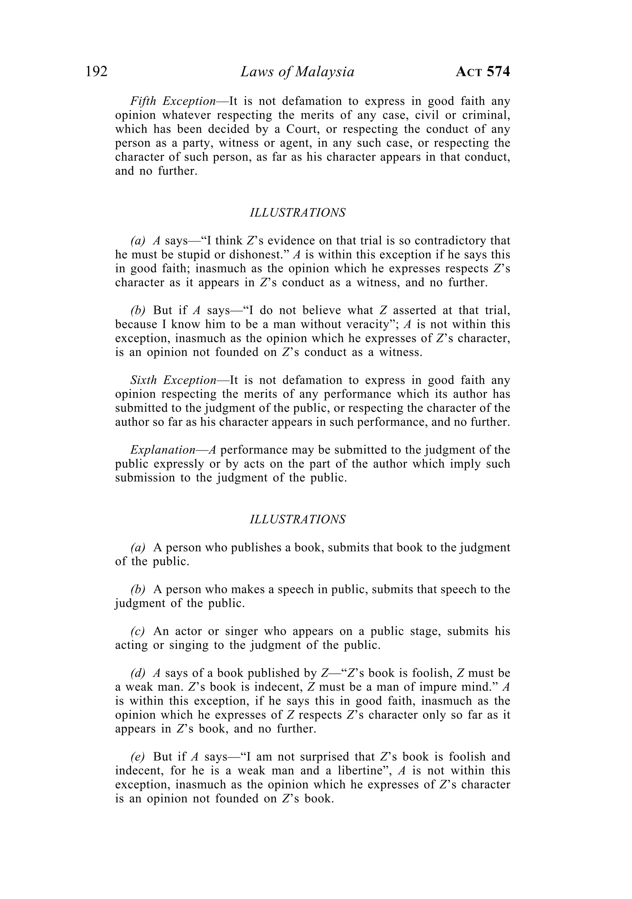192 Laws of Malaysia ACT 574
Fifth Exception—It is not defamation to express in good faith any
opinion whatever respecting the merits of any case, civil or criminal,
which has been decided by a Court, or respecting the conduct of any
person as a party, witness or agent, in any such case, or respecting the
character of such person, as far as his character appears in that conduct,
and no further.
ILLUSTRATIONS
(a) A says—“I think Z’s evidence on that trial is so contradictory that
he must be stupid or dishonest.” A is within this exception if he says this
in good faith; inasmuch as the opinion which he expresses respects Z’s
character as it appears in Z’s conduct as a witness, and no further.
(b) But if A says—“I do not believe what Z asserted at that trial,
because I know him to be a man without veracity”; A is not within this
exception, inasmuch as the opinion which he expresses of Z’s character,
is an opinion not founded on Z’s conduct as a witness.
Sixth Exception—It is not defamation to express in good faith any
opinion respecting the merits of any performance which its author has
submitted to the judgment of the public, or respecting the character of the
author so far as his character appears in such performance, and no further.
Explanation—A performance may be submitted to the judgment of the
public expressly or by acts on the part of the author which imply such
submission to the judgment of the public.
ILLUSTRATIONS
(a) A person who publishes a book, submits that book to the judgment
of the public.
(b) A person who makes a speech in public, submits that speech to the
judgment of the public.
(c) An actor or singer who appears on a public stage, submits his
acting or singing to the judgment of the public.
(d) A says of a book published by Z—“Z’s book is foolish, Z must be
a weak man. Z’s book is indecent, Z must be a man of impure mind.” A
is within this exception, if he says this in good faith, inasmuch as the
opinion which he expresses of Z respects Z’s character only so far as it
appears in Z’s book, and no further.
(e) But if A says—“I am not surprised that Z’s book is foolish and
indecent, for he is a weak man and a libertine”, A is not within this
exception, inasmuch as the opinion which he expresses of Z’s character
is an opinion not founded on Z’s book.
 