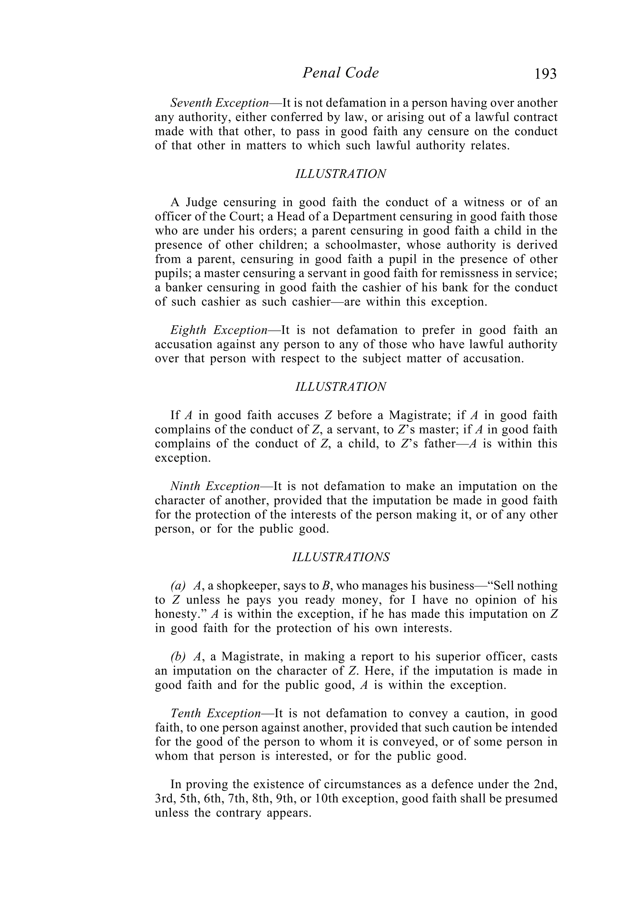 193Penal Code
Seventh Exception—It is not defamation in a person having over another
any authority, either conferred by law, or arising out of a lawful contract
made with that other, to pass in good faith any censure on the conduct
of that other in matters to which such lawful authority relates.
ILLUSTRATION
A Judge censuring in good faith the conduct of a witness or of an
officer of the Court; a Head of a Department censuring in good faith those
who are under his orders; a parent censuring in good faith a child in the
presence of other children; a schoolmaster, whose authority is derived
from a parent, censuring in good faith a pupil in the presence of other
pupils; a master censuring a servant in good faith for remissness in service;
a banker censuring in good faith the cashier of his bank for the conduct
of such cashier as such cashier—are within this exception.
Eighth Exception—It is not defamation to prefer in good faith an
accusation against any person to any of those who have lawful authority
over that person with respect to the subject matter of accusation.
ILLUSTRATION
If A in good faith accuses Z before a Magistrate; if A in good faith
complains of the conduct of Z, a servant, to Z’s master; if A in good faith
complains of the conduct of Z, a child, to Z’s father—A is within this
exception.
Ninth Exception—It is not defamation to make an imputation on the
character of another, provided that the imputation be made in good faith
for the protection of the interests of the person making it, or of any other
person, or for the public good.
ILLUSTRATIONS
(a) A, a shopkeeper, says to B, who manages his business—“Sell nothing
to Z unless he pays you ready money, for I have no opinion of his
honesty.” A is within the exception, if he has made this imputation on Z
in good faith for the protection of his own interests.
(b) A, a Magistrate, in making a report to his superior officer, casts
an imputation on the character of Z. Here, if the imputation is made in
good faith and for the public good, A is within the exception.
Tenth Exception—It is not defamation to convey a caution, in good
faith, to one person against another, provided that such caution be intended
for the good of the person to whom it is conveyed, or of some person in
whom that person is interested, or for the public good.
In proving the existence of circumstances as a defence under the 2nd,
3rd, 5th, 6th, 7th, 8th, 9th, or 10th exception, good faith shall be presumed
unless the contrary appears.
 