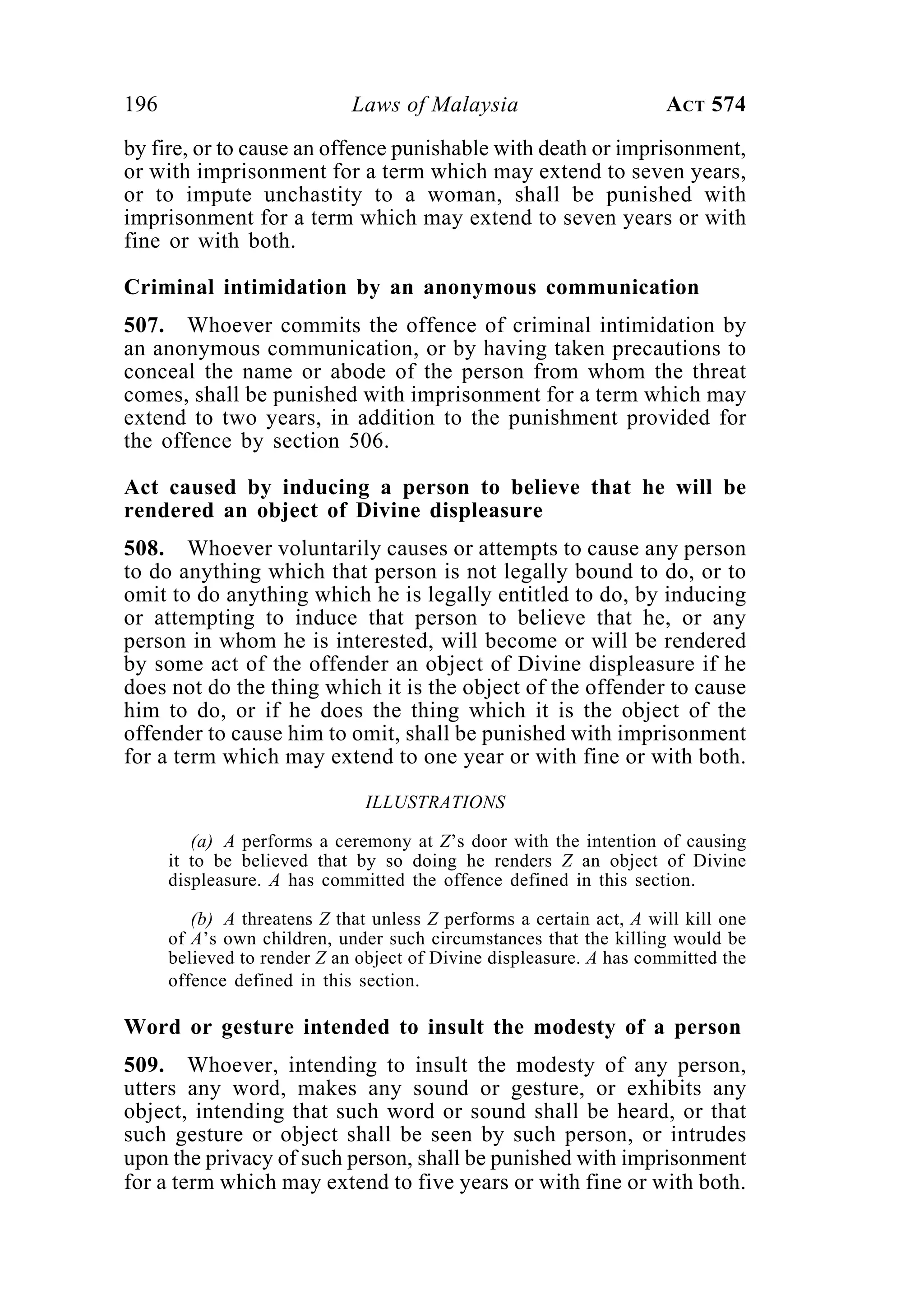 196 Laws of Malaysia ACT 574
by fire, or to cause an offence punishable with death or imprisonment,
or with imprisonment for a term which may extend to seven years,
or to impute unchastity to a woman, shall be punished with
imprisonment for a term which may extend to seven years or with
fine or with both.
Criminal intimidation by an anonymous communication
507. Whoever commits the offence of criminal intimidation by
an anonymous communication, or by having taken precautions to
conceal the name or abode of the person from whom the threat
comes, shall be punished with imprisonment for a term which may
extend to two years, in addition to the punishment provided for
the offence by section 506.
Act caused by inducing a person to believe that he will be
rendered an object of Divine displeasure
508. Whoever voluntarily causes or attempts to cause any person
to do anything which that person is not legally bound to do, or to
omit to do anything which he is legally entitled to do, by inducing
or attempting to induce that person to believe that he, or any
person in whom he is interested, will become or will be rendered
by some act of the offender an object of Divine displeasure if he
does not do the thing which it is the object of the offender to cause
him to do, or if he does the thing which it is the object of the
offender to cause him to omit, shall be punished with imprisonment
for a term which may extend to one year or with fine or with both.
ILLUSTRATIONS
(a) A performs a ceremony at Z’s door with the intention of causing
it to be believed that by so doing he renders Z an object of Divine
displeasure. A has committed the offence defined in this section.
(b) A threatens Z that unless Z performs a certain act, A will kill one
of A’s own children, under such circumstances that the killing would be
believed to render Z an object of Divine displeasure. A has committed the
offence defined in this section.
Word or gesture intended to insult the modesty of a person
509. Whoever, intending to insult the modesty of any person,
utters any word, makes any sound or gesture, or exhibits any
object, intending that such word or sound shall be heard, or that
such gesture or object shall be seen by such person, or intrudes
upon the privacy of such person, shall be punished with imprisonment
for a term which may extend to five years or with fine or with both.
 