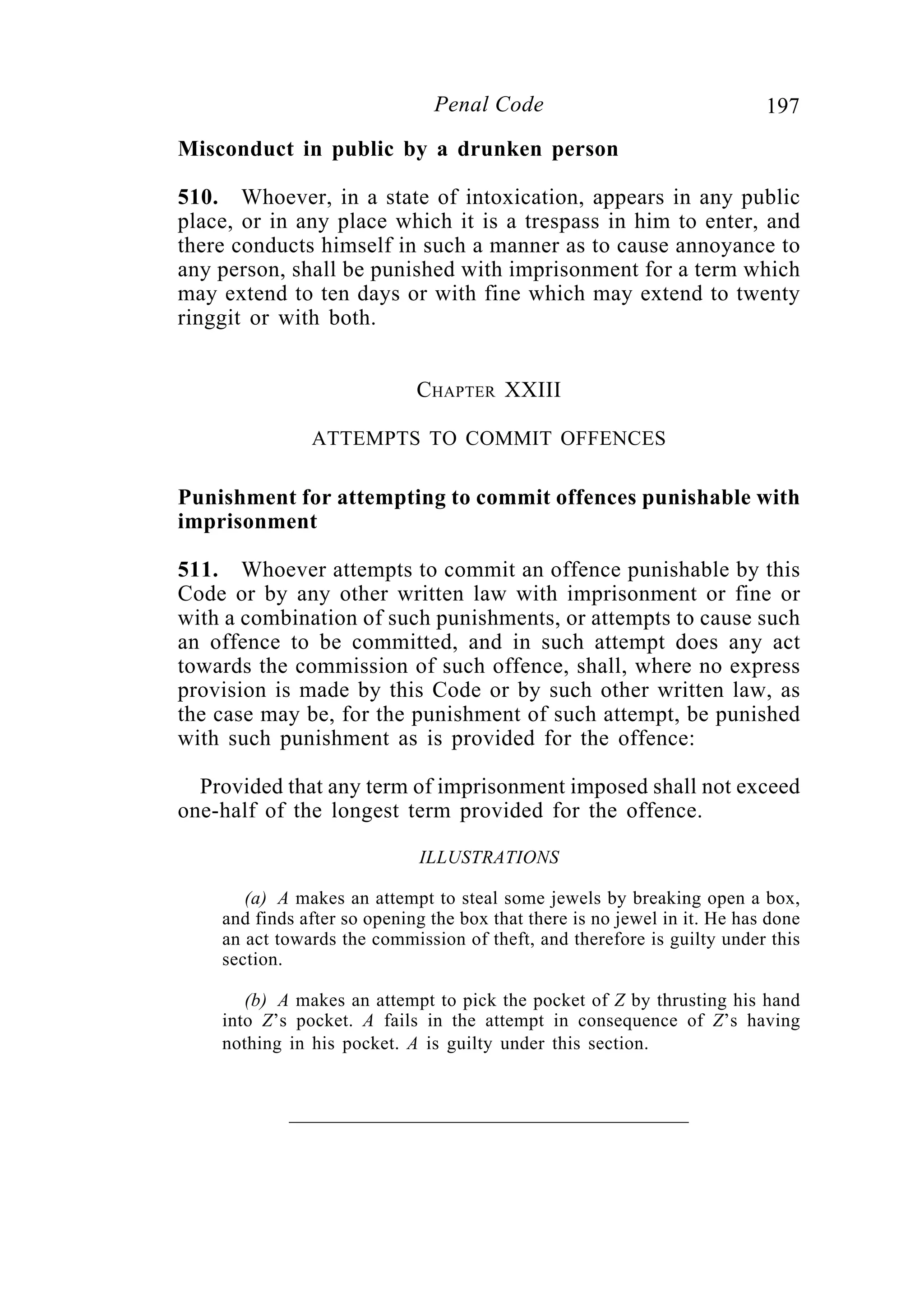197Penal Code
Misconduct in public by a drunken person
510. Whoever, in a state of intoxication, appears in any public
place, or in any place which it is a trespass in him to enter, and
there conducts himself in such a manner as to cause annoyance to
any person, shall be punished with imprisonment for a term which
may extend to ten days or with fine which may extend to twenty
ringgit or with both.
CHAPTER XXIII
ATTEMPTS TO COMMIT OFFENCES
Punishment for attempting to commit offences punishable with
imprisonment
511. Whoever attempts to commit an offence punishable by this
Code or by any other written law with imprisonment or fine or
with a combination of such punishments, or attempts to cause such
an offence to be committed, and in such attempt does any act
towards the commission of such offence, shall, where no express
provision is made by this Code or by such other written law, as
the case may be, for the punishment of such attempt, be punished
with such punishment as is provided for the offence:
Provided that any term of imprisonment imposed shall not exceed
one-half of the longest term provided for the offence.
ILLUSTRATIONS
(a) A makes an attempt to steal some jewels by breaking open a box,
and finds after so opening the box that there is no jewel in it. He has done
an act towards the commission of theft, and therefore is guilty under this
section.
(b) A makes an attempt to pick the pocket of Z by thrusting his hand
into Z’s pocket. A fails in the attempt in consequence of Z’s having
nothing in his pocket. A is guilty under this section.
 