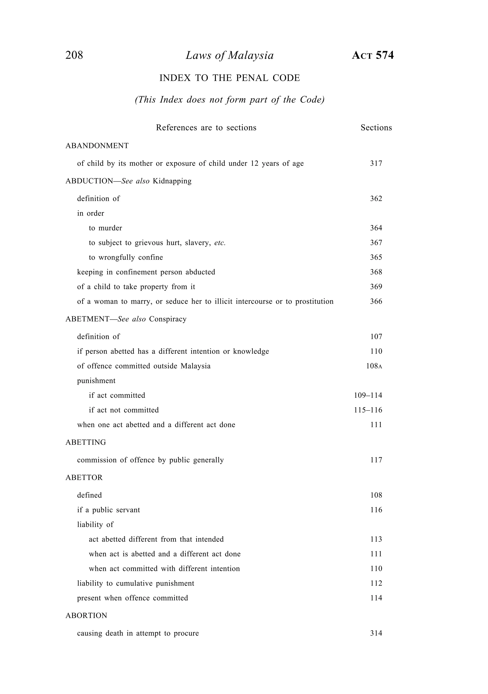 208 Laws of Malaysia ACT 574
INDEX TO THE PENAL CODE
(This Index does not form part of the Code)
References are to sections Sections
ABANDONMENT
of child by its mother or exposure of child under 12 years of age 317
ABDUCTION—See also Kidnapping
definition of 362
in order
to murder 364
to subject to grievous hurt, slavery, etc. 367
to wrongfully confine 365
keeping in confinement person abducted 368
of a child to take property from it 369
of a woman to marry, or seduce her to illicit intercourse or to prostitution 366
ABETMENT—See also Conspiracy
definition of 107
if person abetted has a different intention or knowledge 110
of offence committed outside Malaysia 108A
punishment
if act committed 109–114
if act not committed 115–116
when one act abetted and a different act done 111
ABETTING
commission of offence by public generally 117
ABETTOR
defined 108
if a public servant 116
liability of
act abetted different from that intended 113
when act is abetted and a different act done 111
when act committed with different intention 110
liability to cumulative punishment 112
present when offence committed 114
ABORTION
causing death in attempt to procure 314
 