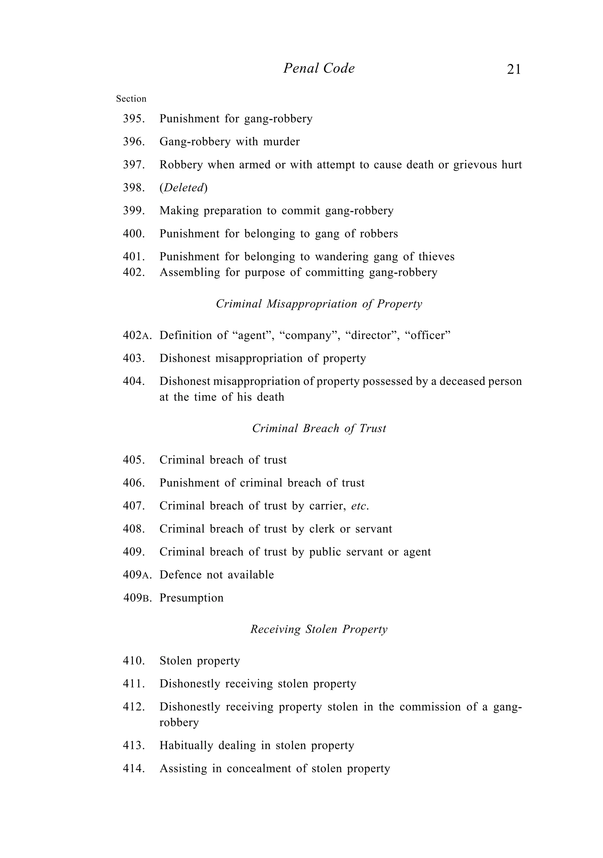 21Penal Code
Section
395. Punishment for gang-robbery
396. Gang-robbery with murder
397. Robbery when armed or with attempt to cause death or grievous hurt
398. (Deleted)
399. Making preparation to commit gang-robbery
400. Punishment for belonging to gang of robbers
401. Punishment for belonging to wandering gang of thieves
402. Assembling for purpose of committing gang-robbery
Criminal Misappropriation of Property
402A. Definition of “agent”, “company”, “director”, “officer”
403. Dishonest misappropriation of property
404. Dishonest misappropriation of property possessed by a deceased person
at the time of his death
Criminal Breach of Trust
405. Criminal breach of trust
406. Punishment of criminal breach of trust
407. Criminal breach of trust by carrier, etc.
408. Criminal breach of trust by clerk or servant
409. Criminal breach of trust by public servant or agent
409A. Defence not available
409B. Presumption
Receiving Stolen Property
410. Stolen property
411. Dishonestly receiving stolen property
412. Dishonestly receiving property stolen in the commission of a gang-
robbery
413. Habitually dealing in stolen property
414. Assisting in concealment of stolen property
 