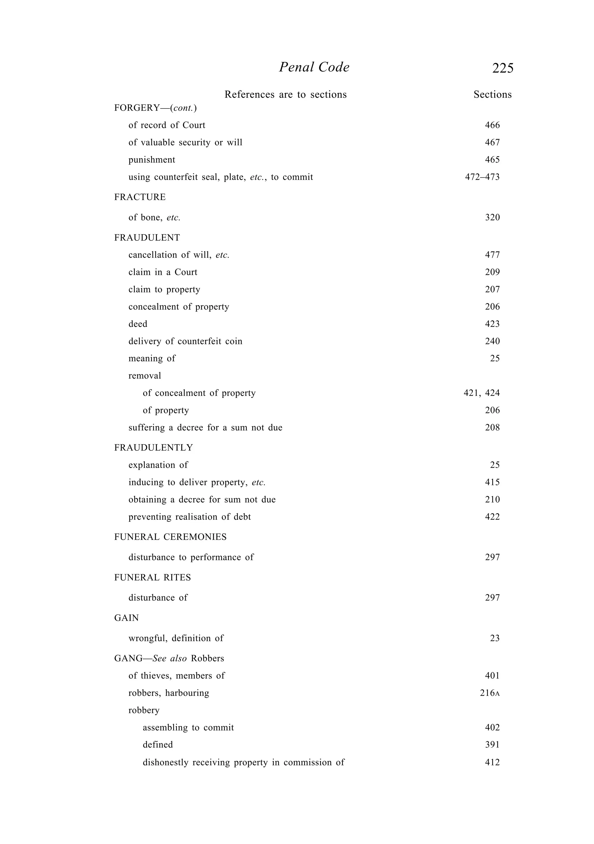 225Penal Code
FORGERY—(cont.)
of record of Court 466
of valuable security or will 467
punishment 465
using counterfeit seal, plate, etc., to commit 472–473
FRACTURE
of bone, etc. 320
FRAUDULENT
cancellation of will, etc. 477
claim in a Court 209
claim to property 207
concealment of property 206
deed 423
delivery of counterfeit coin 240
meaning of 25
removal
of concealment of property 421, 424
of property 206
suffering a decree for a sum not due 208
FRAUDULENTLY
explanation of 25
inducing to deliver property, etc. 415
obtaining a decree for sum not due 210
preventing realisation of debt 422
FUNERAL CEREMONIES
disturbance to performance of 297
FUNERAL RITES
disturbance of 297
GAIN
wrongful, definition of 23
GANG—See also Robbers
of thieves, members of 401
robbers, harbouring 216A
robbery
assembling to commit 402
defined 391
dishonestly receiving property in commission of 412
References are to sections Sections
 