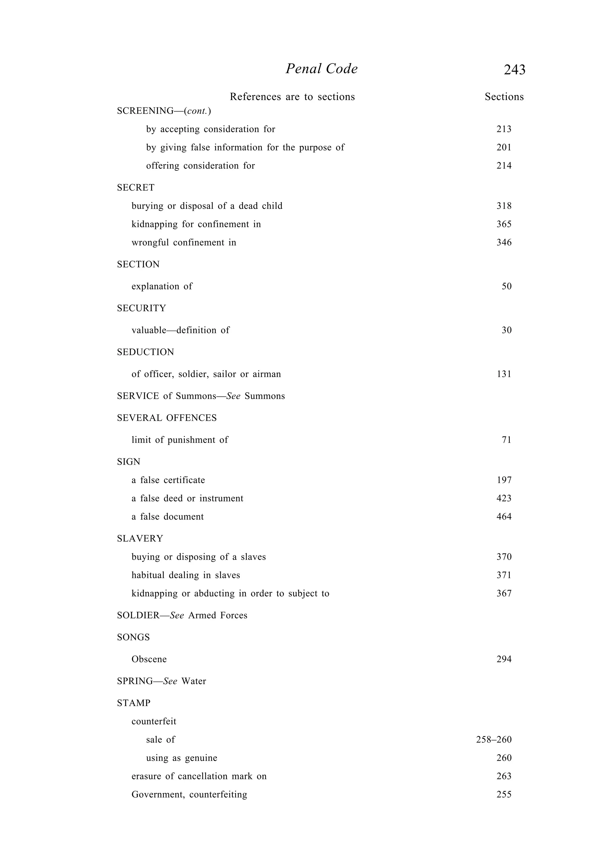243Penal Code
SCREENING—(cont.)
by accepting consideration for 213
by giving false information for the purpose of 201
offering consideration for 214
SECRET
burying or disposal of a dead child 318
kidnapping for confinement in 365
wrongful confinement in 346
SECTION
explanation of 50
SECURITY
valuable—definition of 30
SEDUCTION
of officer, soldier, sailor or airman 131
SERVICE of Summons—See Summons
SEVERAL OFFENCES
limit of punishment of 71
SIGN
a false certificate 197
a false deed or instrument 423
a false document 464
SLAVERY
buying or disposing of a slaves 370
habitual dealing in slaves 371
kidnapping or abducting in order to subject to 367
SOLDIER—See Armed Forces
SONGS
Obscene 294
SPRING—See Water
STAMP
counterfeit
sale of 258–260
using as genuine 260
erasure of cancellation mark on 263
Government, counterfeiting 255
References are to sections Sections
 