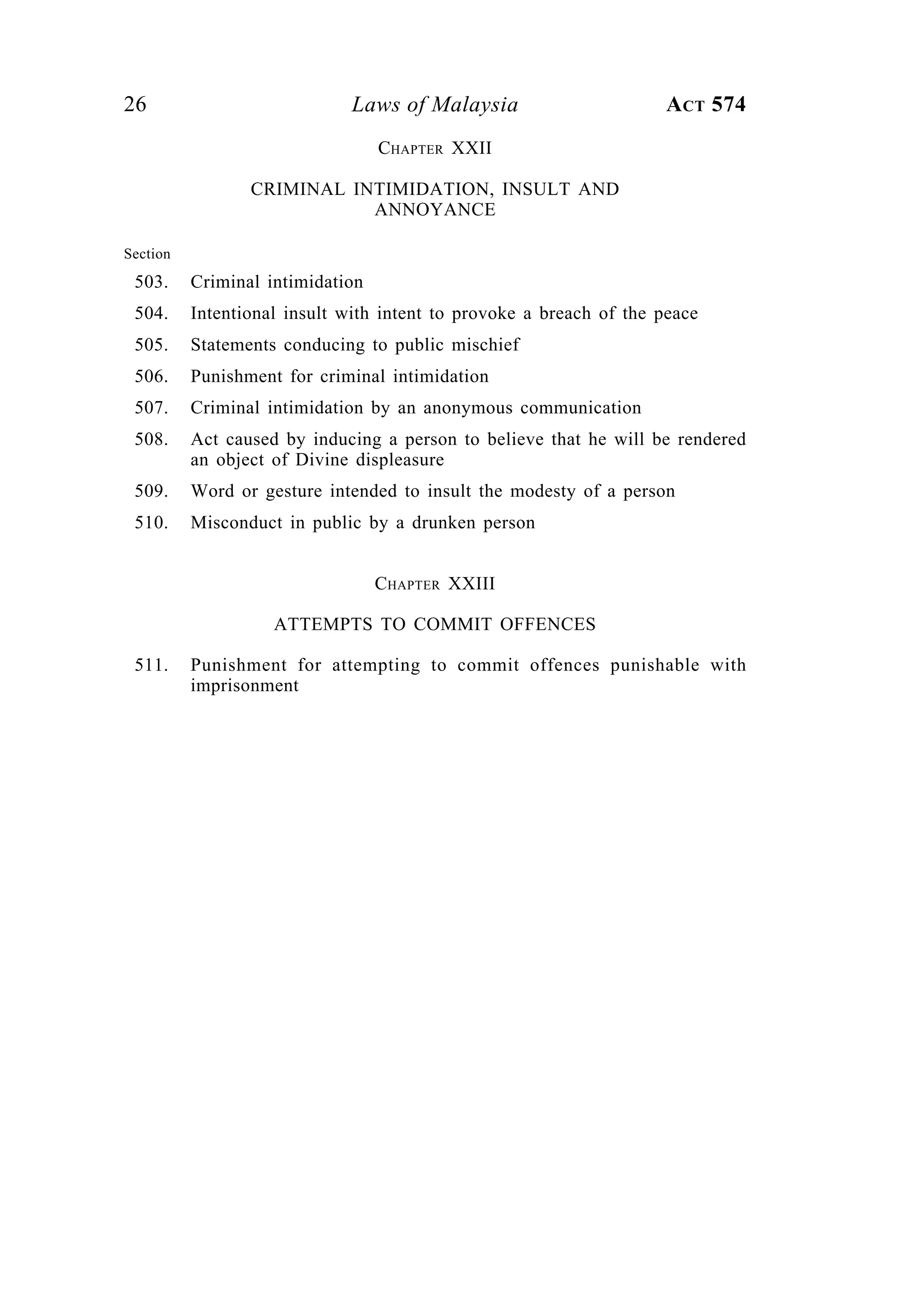 26 Laws of Malaysia ACT 574
CHAPTER XXII
CRIMINAL INTIMIDATION, INSULT AND
ANNOYANCE
Section
503. Criminal intimidation
504. Intentional insult with intent to provoke a breach of the peace
505. Statements conducing to public mischief
506. Punishment for criminal intimidation
507. Criminal intimidation by an anonymous communication
508. Act caused by inducing a person to believe that he will be rendered
an object of Divine displeasure
509. Word or gesture intended to insult the modesty of a person
510. Misconduct in public by a drunken person
CHAPTER XXIII
ATTEMPTS TO COMMIT OFFENCES
511. Punishment for attempting to commit offences punishable with
imprisonment
 