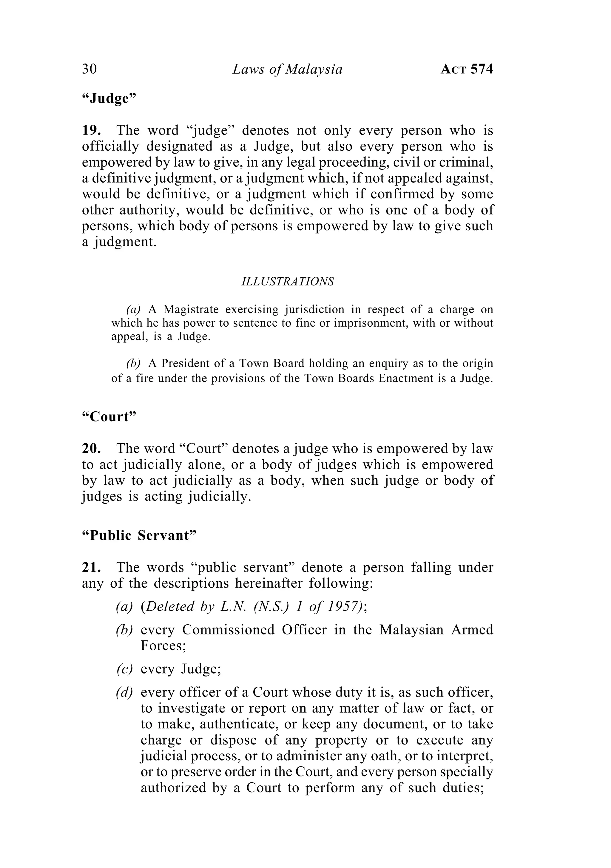 30 Laws of Malaysia ACT 574
“Judge”
19. The word “judge” denotes not only every person who is
officially designated as a Judge, but also every person who is
empowered by law to give, in any legal proceeding, civil or criminal,
a definitive judgment, or a judgment which, if not appealed against,
would be definitive, or a judgment which if confirmed by some
other authority, would be definitive, or who is one of a body of
persons, which body of persons is empowered by law to give such
a judgment.
ILLUSTRATIONS
(a) A Magistrate exercising jurisdiction in respect of a charge on
which he has power to sentence to fine or imprisonment, with or without
appeal, is a Judge.
(b) A President of a Town Board holding an enquiry as to the origin
of a fire under the provisions of the Town Boards Enactment is a Judge.
“Court”
20. The word “Court” denotes a judge who is empowered by law
to act judicially alone, or a body of judges which is empowered
by law to act judicially as a body, when such judge or body of
judges is acting judicially.
“Public Servant”
21. The words “public servant” denote a person falling under
any of the descriptions hereinafter following:
(a) (Deleted by L.N. (N.S.) 1 of 1957);
(b) every Commissioned Officer in the Malaysian Armed
Forces;
(c) every Judge;
(d) every officer of a Court whose duty it is, as such officer,
to investigate or report on any matter of law or fact, or
to make, authenticate, or keep any document, or to take
charge or dispose of any property or to execute any
judicial process, or to administer any oath, or to interpret,
or to preserve order in the Court, and every person specially
authorized by a Court to perform any of such duties;
 