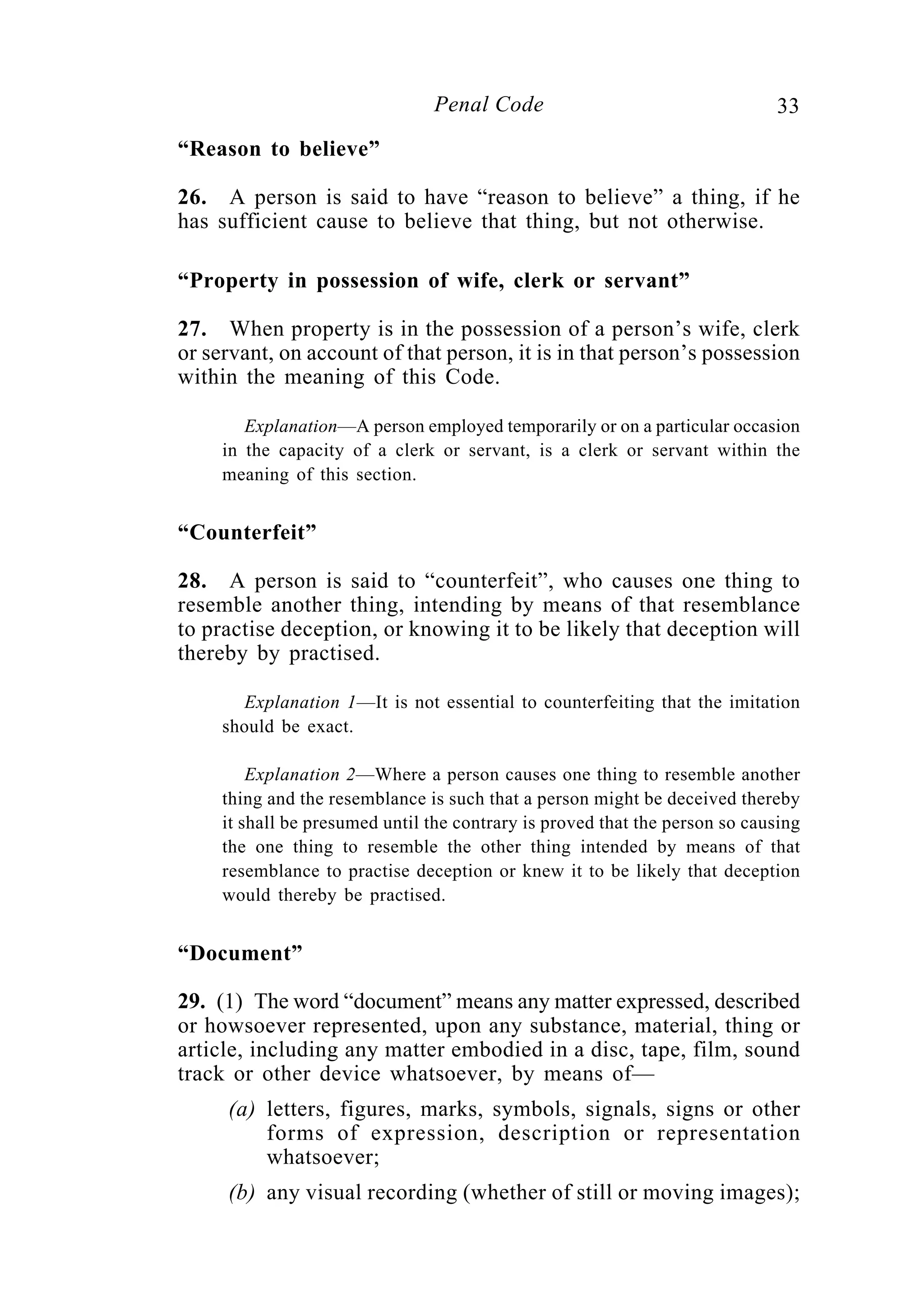33Penal Code
“Reason to believe”
26. A person is said to have “reason to believe” a thing, if he
has sufficient cause to believe that thing, but not otherwise.
“Property in possession of wife, clerk or servant”
27. When property is in the possession of a person’s wife, clerk
or servant, on account of that person, it is in that person’s possession
within the meaning of this Code.
Explanation—A person employed temporarily or on a particular occasion
in the capacity of a clerk or servant, is a clerk or servant within the
meaning of this section.
“Counterfeit”
28. A person is said to “counterfeit”, who causes one thing to
resemble another thing, intending by means of that resemblance
to practise deception, or knowing it to be likely that deception will
thereby by practised.
Explanation 1—It is not essential to counterfeiting that the imitation
should be exact.
Explanation 2—Where a person causes one thing to resemble another
thing and the resemblance is such that a person might be deceived thereby
it shall be presumed until the contrary is proved that the person so causing
the one thing to resemble the other thing intended by means of that
resemblance to practise deception or knew it to be likely that deception
would thereby be practised.
“Document”
29. (1) The word “document” means any matter expressed, described
or howsoever represented, upon any substance, material, thing or
article, including any matter embodied in a disc, tape, film, sound
track or other device whatsoever, by means of—
(a) letters, figures, marks, symbols, signals, signs or other
forms of expression, description or representation
whatsoever;
(b) any visual recording (whether of still or moving images);
 