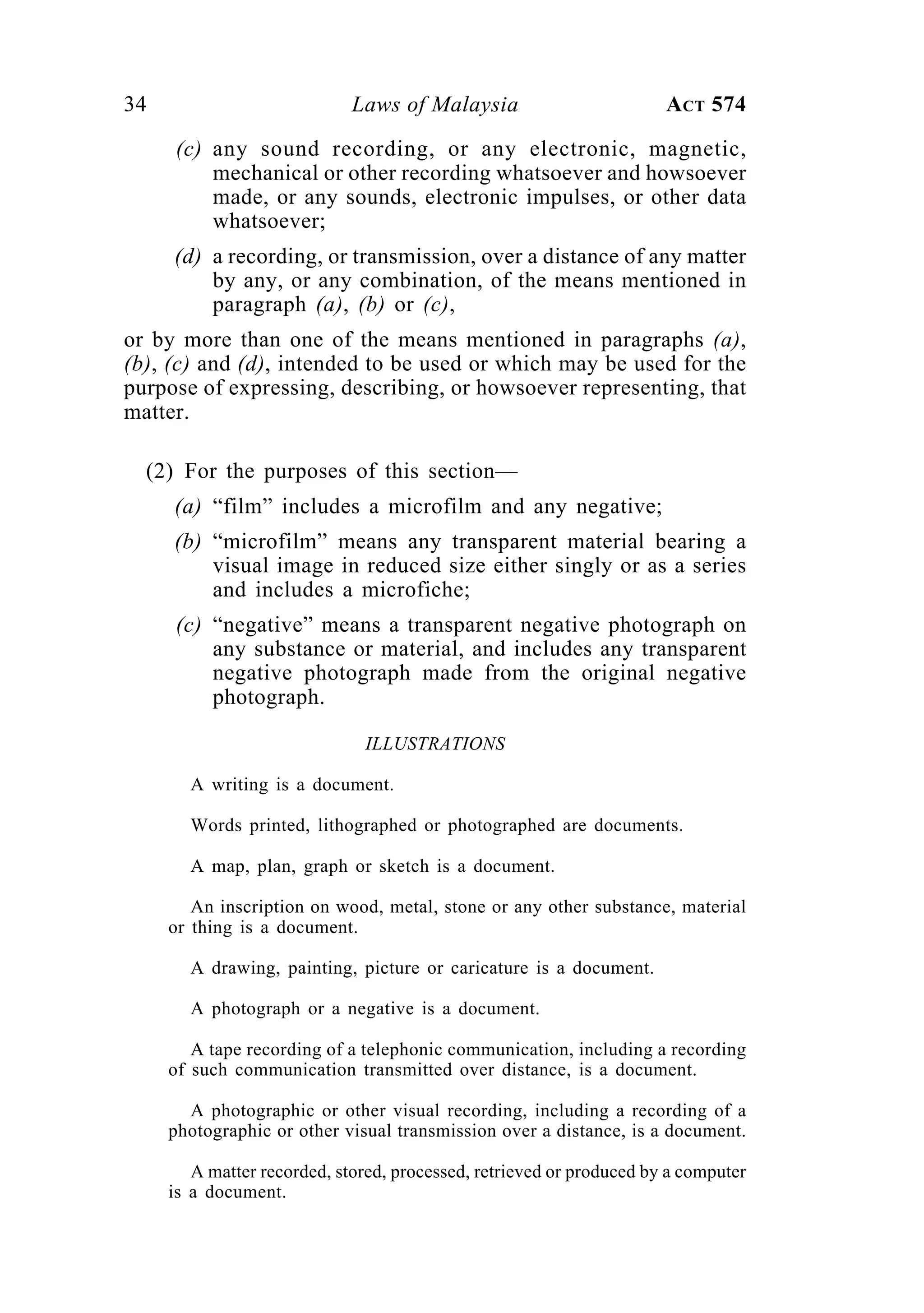 34 Laws of Malaysia ACT 574
(c) any sound recording, or any electronic, magnetic,
mechanical or other recording whatsoever and howsoever
made, or any sounds, electronic impulses, or other data
whatsoever;
(d) a recording, or transmission, over a distance of any matter
by any, or any combination, of the means mentioned in
paragraph (a), (b) or (c),
or by more than one of the means mentioned in paragraphs (a),
(b), (c) and (d), intended to be used or which may be used for the
purpose of expressing, describing, or howsoever representing, that
matter.
(2) For the purposes of this section—
(a) “film” includes a microfilm and any negative;
(b) “microfilm” means any transparent material bearing a
visual image in reduced size either singly or as a series
and includes a microfiche;
(c) “negative” means a transparent negative photograph on
any substance or material, and includes any transparent
negative photograph made from the original negative
photograph.
ILLUSTRATIONS
A writing is a document.
Words printed, lithographed or photographed are documents.
A map, plan, graph or sketch is a document.
An inscription on wood, metal, stone or any other substance, material
or thing is a document.
A drawing, painting, picture or caricature is a document.
A photograph or a negative is a document.
A tape recording of a telephonic communication, including a recording
of such communication transmitted over distance, is a document.
A photographic or other visual recording, including a recording of a
photographic or other visual transmission over a distance, is a document.
A matter recorded, stored, processed, retrieved or produced by a computer
is a document.
 