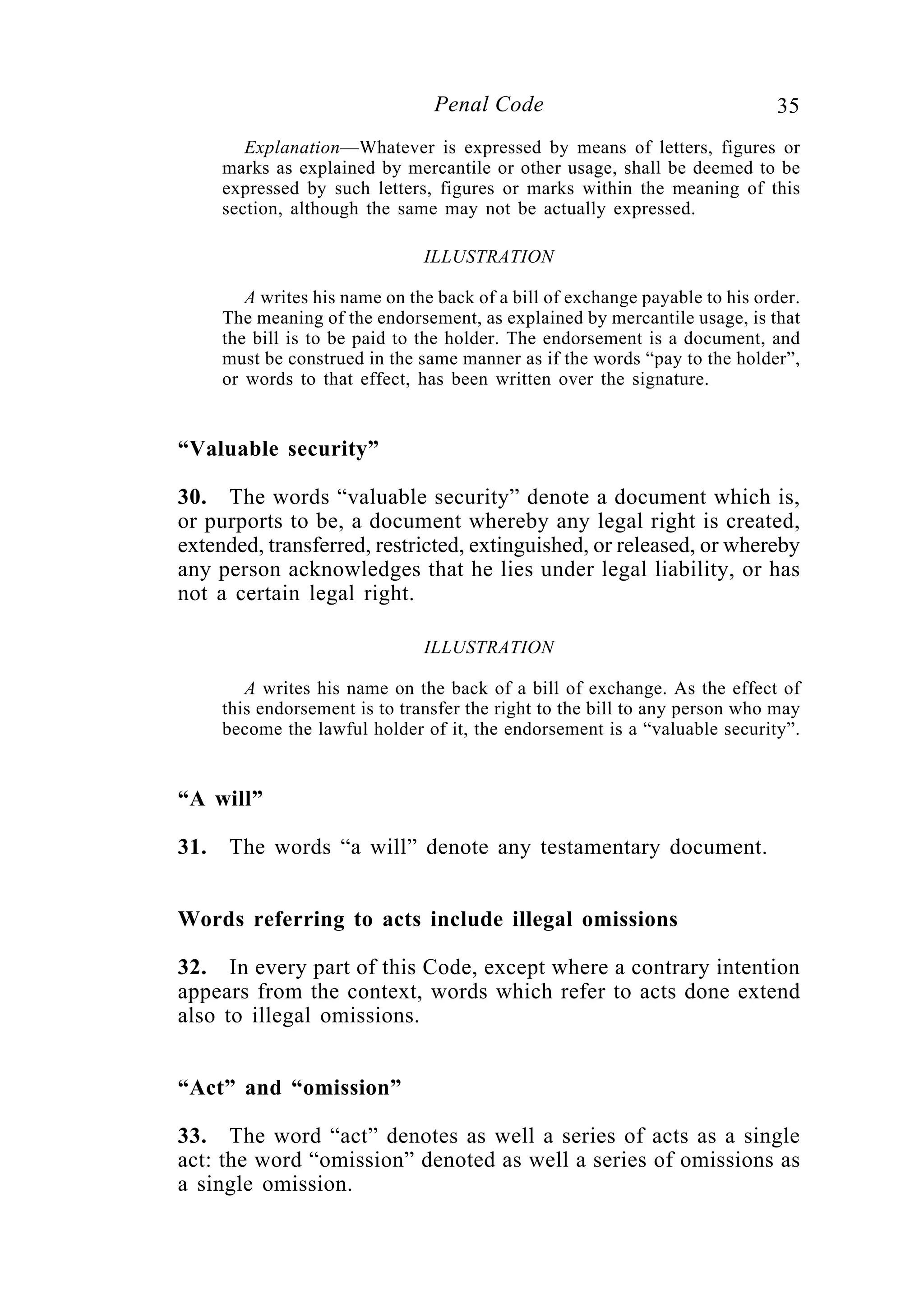 35Penal Code
Explanation—Whatever is expressed by means of letters, figures or
marks as explained by mercantile or other usage, shall be deemed to be
expressed by such letters, figures or marks within the meaning of this
section, although the same may not be actually expressed.
ILLUSTRATION
A writes his name on the back of a bill of exchange payable to his order.
The meaning of the endorsement, as explained by mercantile usage, is that
the bill is to be paid to the holder. The endorsement is a document, and
must be construed in the same manner as if the words “pay to the holder”,
or words to that effect, has been written over the signature.
“Valuable security”
30. The words “valuable security” denote a document which is,
or purports to be, a document whereby any legal right is created,
extended, transferred, restricted, extinguished, or released, or whereby
any person acknowledges that he lies under legal liability, or has
not a certain legal right.
ILLUSTRATION
A writes his name on the back of a bill of exchange. As the effect of
this endorsement is to transfer the right to the bill to any person who may
become the lawful holder of it, the endorsement is a “valuable security”.
“A will”
31. The words “a will” denote any testamentary document.
Words referring to acts include illegal omissions
32. In every part of this Code, except where a contrary intention
appears from the context, words which refer to acts done extend
also to illegal omissions.
“Act” and “omission”
33. The word “act” denotes as well a series of acts as a single
act: the word “omission” denoted as well a series of omissions as
a single omission.
 
