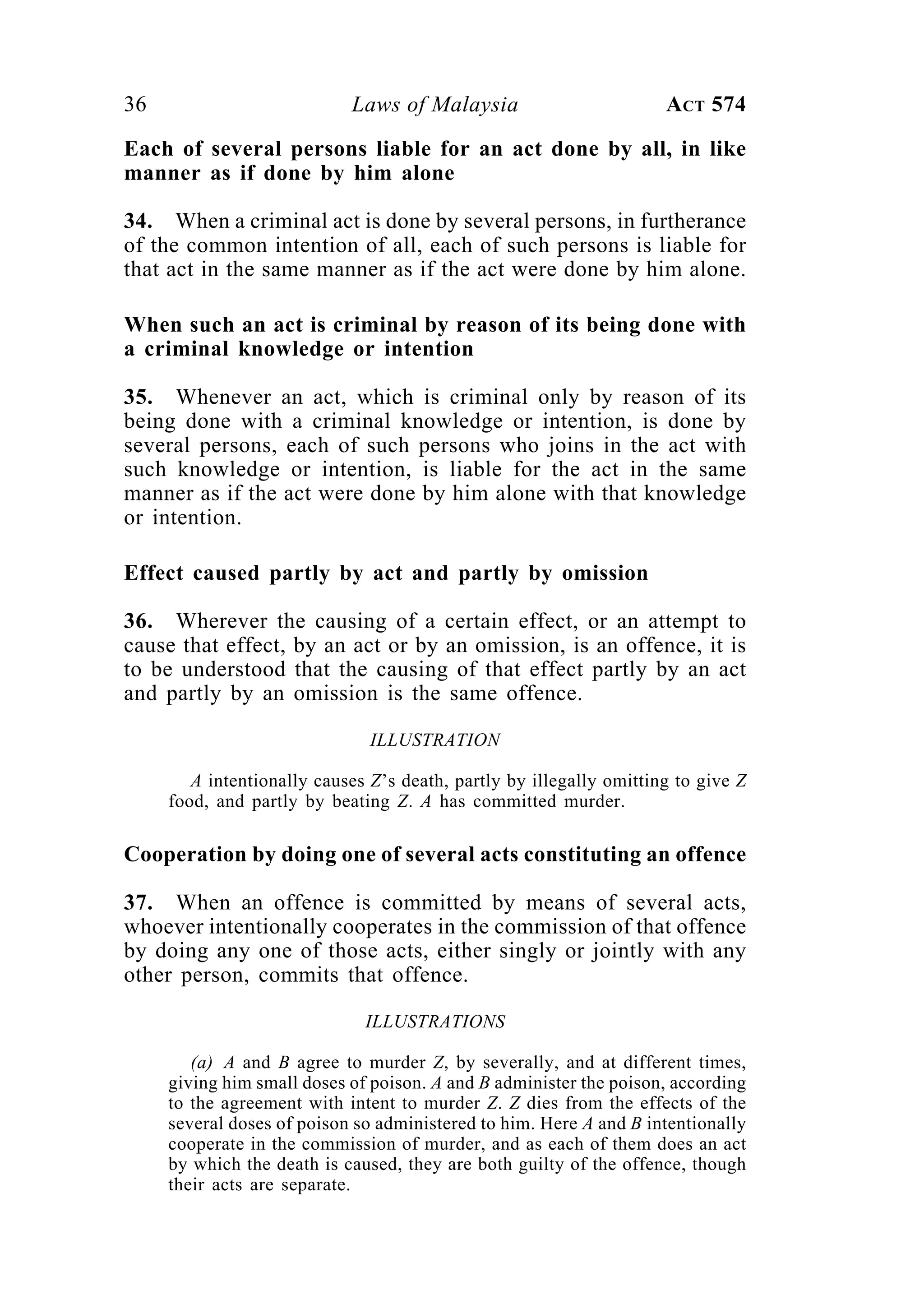 36 Laws of Malaysia ACT 574
Each of several persons liable for an act done by all, in like
manner as if done by him alone
34. When a criminal act is done by several persons, in furtherance
of the common intention of all, each of such persons is liable for
that act in the same manner as if the act were done by him alone.
When such an act is criminal by reason of its being done with
a criminal knowledge or intention
35. Whenever an act, which is criminal only by reason of its
being done with a criminal knowledge or intention, is done by
several persons, each of such persons who joins in the act with
such knowledge or intention, is liable for the act in the same
manner as if the act were done by him alone with that knowledge
or intention.
Effect caused partly by act and partly by omission
36. Wherever the causing of a certain effect, or an attempt to
cause that effect, by an act or by an omission, is an offence, it is
to be understood that the causing of that effect partly by an act
and partly by an omission is the same offence.
ILLUSTRATION
A intentionally causes Z’s death, partly by illegally omitting to give Z
food, and partly by beating Z. A has committed murder.
Cooperation by doing one of several acts constituting an offence
37. When an offence is committed by means of several acts,
whoever intentionally cooperates in the commission of that offence
by doing any one of those acts, either singly or jointly with any
other person, commits that offence.
ILLUSTRATIONS
(a) A and B agree to murder Z, by severally, and at different times,
giving him small doses of poison. A and B administer the poison, according
to the agreement with intent to murder Z. Z dies from the effects of the
several doses of poison so administered to him. Here A and B intentionally
cooperate in the commission of murder, and as each of them does an act
by which the death is caused, they are both guilty of the offence, though
their acts are separate.
 