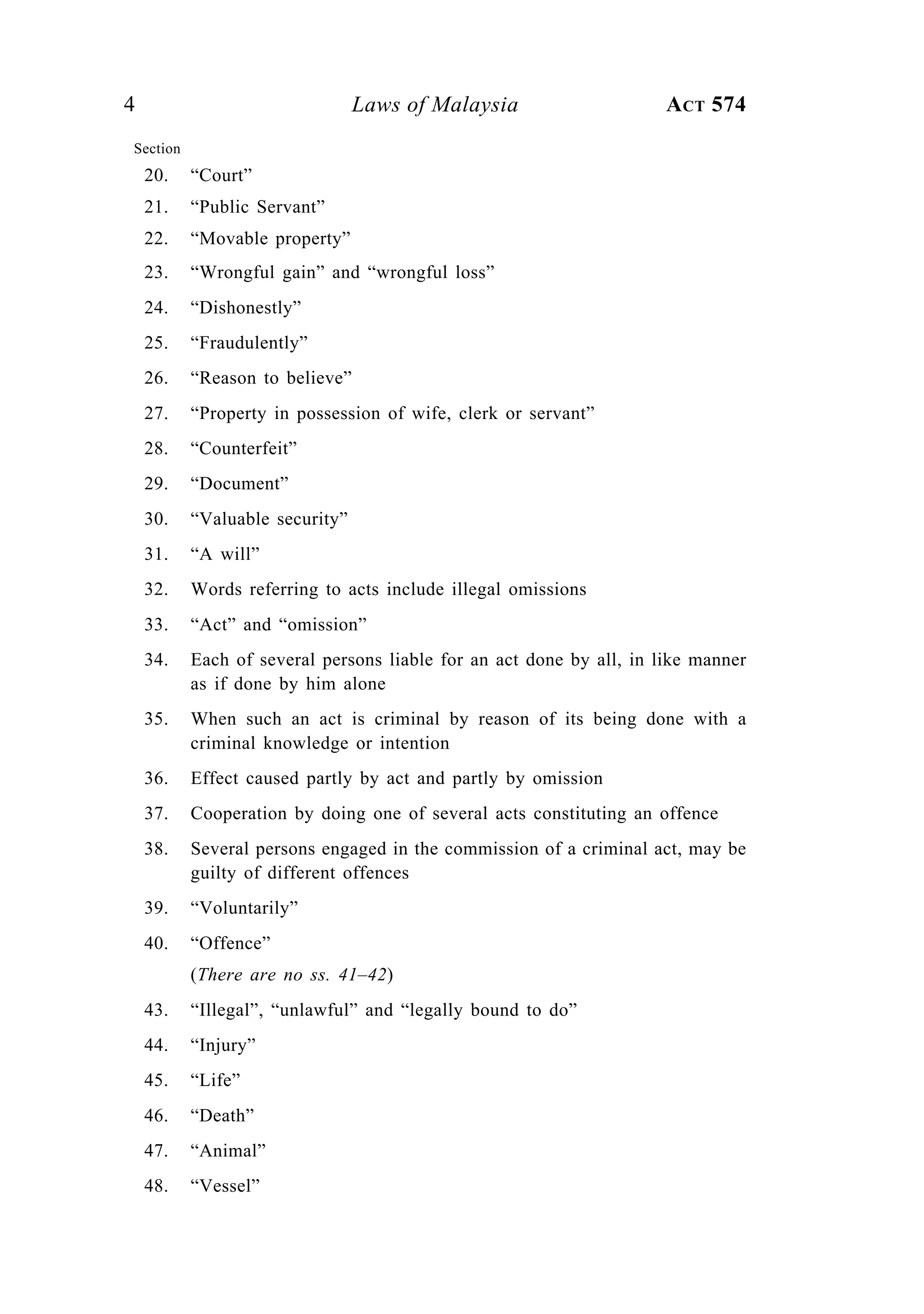 4 Laws of Malaysia ACT 574
Section
20. “Court”
21. “Public Servant”
22. “Movable property”
23. “Wrongful gain” and “wrongful loss”
24. “Dishonestly”
25. “Fraudulently”
26. “Reason to believe”
27. “Property in possession of wife, clerk or servant”
28. “Counterfeit”
29. “Document”
30. “Valuable security”
31. “A will”
32. Words referring to acts include illegal omissions
33. “Act” and “omission”
34. Each of several persons liable for an act done by all, in like manner
as if done by him alone
35. When such an act is criminal by reason of its being done with a
criminal knowledge or intention
36. Effect caused partly by act and partly by omission
37. Cooperation by doing one of several acts constituting an offence
38. Several persons engaged in the commission of a criminal act, may be
guilty of different offences
39. “Voluntarily”
40. “Offence”
(There are no ss. 41–42)
43. “Illegal”, “unlawful” and “legally bound to do”
44. “Injury”
45. “Life”
46. “Death”
47. “Animal”
48. “Vessel”
 