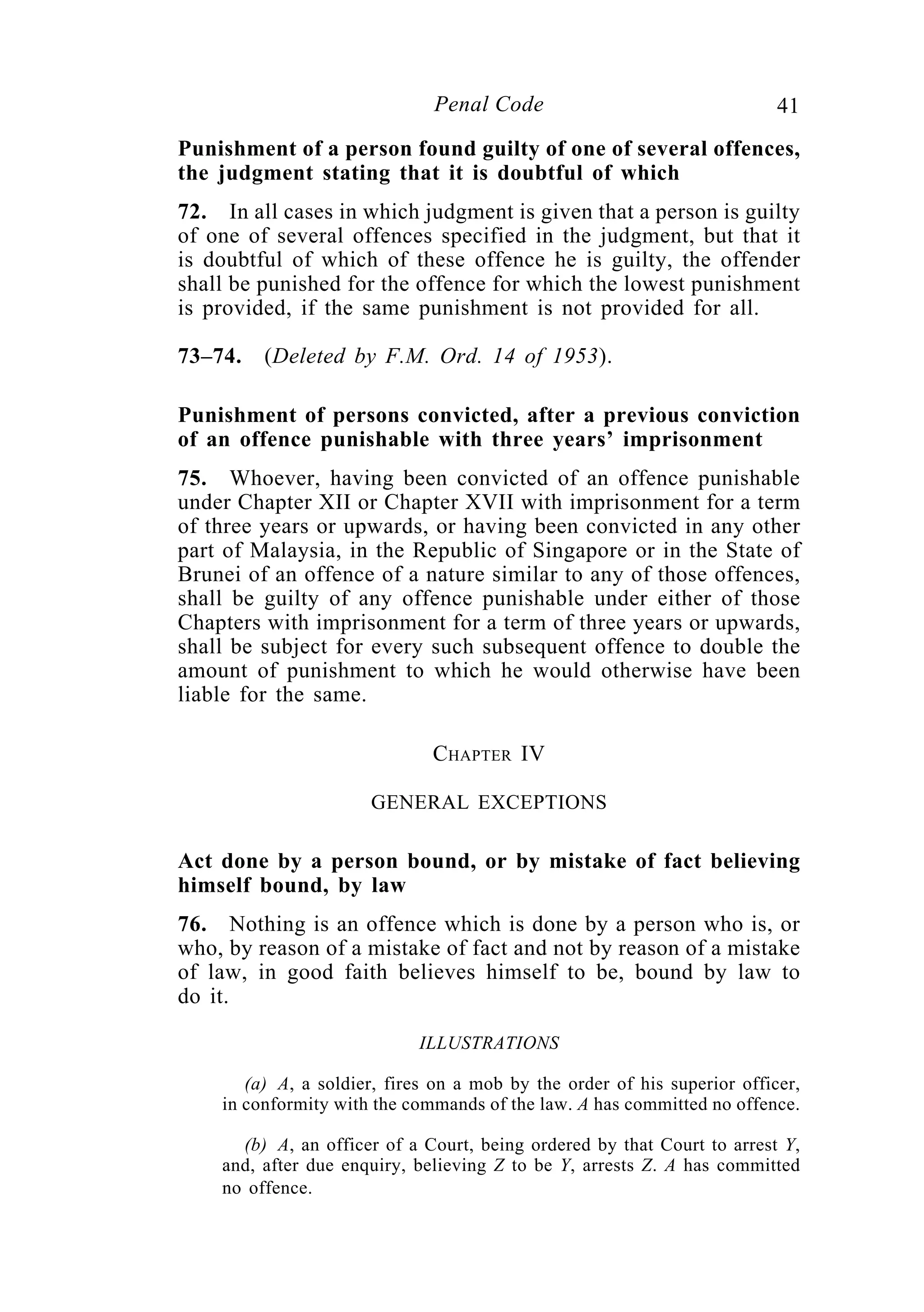 41Penal Code
Punishment of a person found guilty of one of several offences,
the judgment stating that it is doubtful of which
72. In all cases in which judgment is given that a person is guilty
of one of several offences specified in the judgment, but that it
is doubtful of which of these offence he is guilty, the offender
shall be punished for the offence for which the lowest punishment
is provided, if the same punishment is not provided for all.
73–74. (Deleted by F.M. Ord. 14 of 1953).
Punishment of persons convicted, after a previous conviction
of an offence punishable with three years’ imprisonment
75. Whoever, having been convicted of an offence punishable
under Chapter XII or Chapter XVII with imprisonment for a term
of three years or upwards, or having been convicted in any other
part of Malaysia, in the Republic of Singapore or in the State of
Brunei of an offence of a nature similar to any of those offences,
shall be guilty of any offence punishable under either of those
Chapters with imprisonment for a term of three years or upwards,
shall be subject for every such subsequent offence to double the
amount of punishment to which he would otherwise have been
liable for the same.
CHAPTER IV
GENERAL EXCEPTIONS
Act done by a person bound, or by mistake of fact believing
himself bound, by law
76. Nothing is an offence which is done by a person who is, or
who, by reason of a mistake of fact and not by reason of a mistake
of law, in good faith believes himself to be, bound by law to
do it.
ILLUSTRATIONS
(a) A, a soldier, fires on a mob by the order of his superior officer,
in conformity with the commands of the law. A has committed no offence.
(b) A, an officer of a Court, being ordered by that Court to arrest Y,
and, after due enquiry, believing Z to be Y, arrests Z. A has committed
no offence.
 