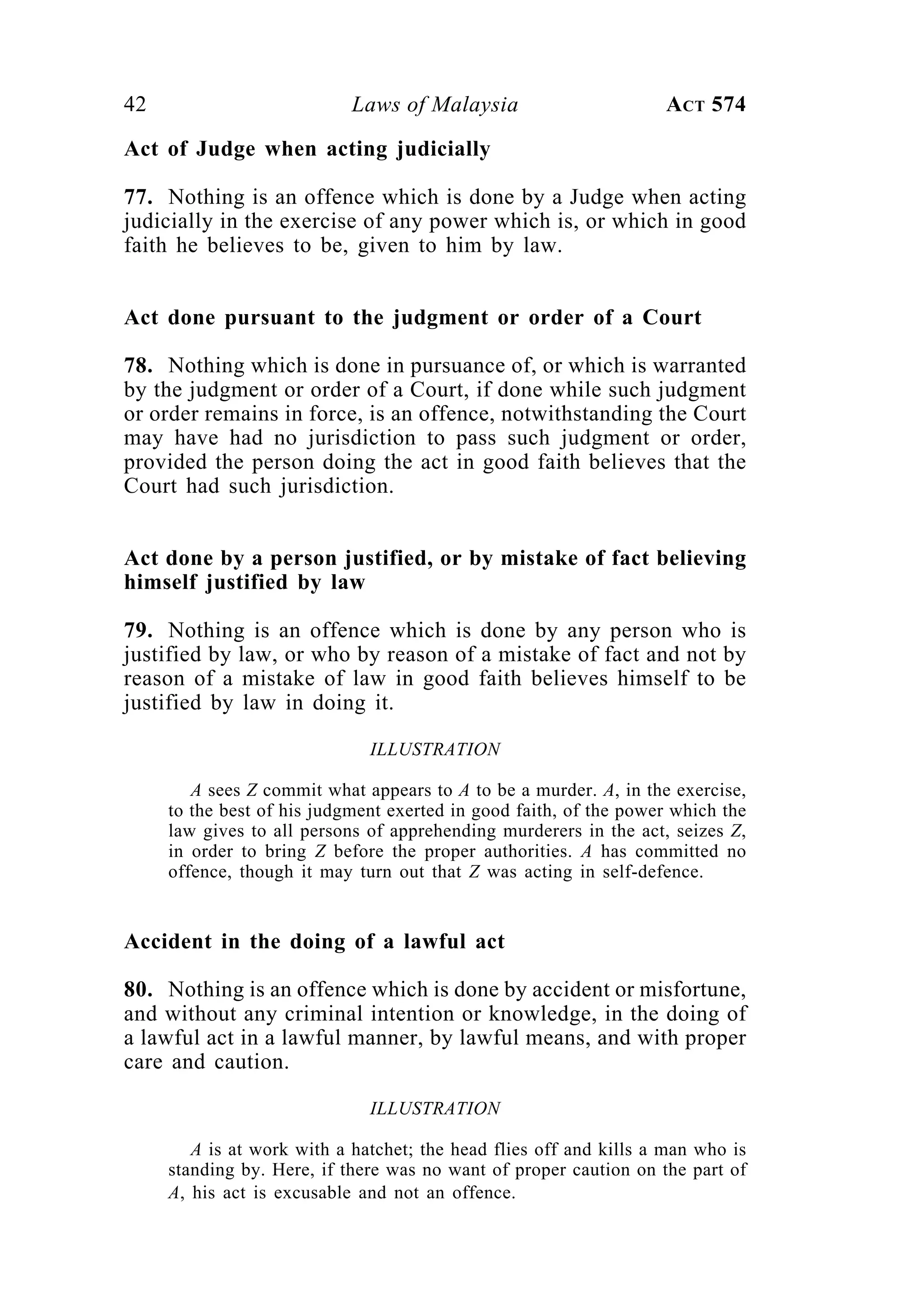 42 Laws of Malaysia ACT 574
Act of Judge when acting judicially
77. Nothing is an offence which is done by a Judge when acting
judicially in the exercise of any power which is, or which in good
faith he believes to be, given to him by law.
Act done pursuant to the judgment or order of a Court
78. Nothing which is done in pursuance of, or which is warranted
by the judgment or order of a Court, if done while such judgment
or order remains in force, is an offence, notwithstanding the Court
may have had no jurisdiction to pass such judgment or order,
provided the person doing the act in good faith believes that the
Court had such jurisdiction.
Act done by a person justified, or by mistake of fact believing
himself justified by law
79. Nothing is an offence which is done by any person who is
justified by law, or who by reason of a mistake of fact and not by
reason of a mistake of law in good faith believes himself to be
justified by law in doing it.
ILLUSTRATION
A sees Z commit what appears to A to be a murder. A, in the exercise,
to the best of his judgment exerted in good faith, of the power which the
law gives to all persons of apprehending murderers in the act, seizes Z,
in order to bring Z before the proper authorities. A has committed no
offence, though it may turn out that Z was acting in self-defence.
Accident in the doing of a lawful act
80. Nothing is an offence which is done by accident or misfortune,
and without any criminal intention or knowledge, in the doing of
a lawful act in a lawful manner, by lawful means, and with proper
care and caution.
ILLUSTRATION
A is at work with a hatchet; the head flies off and kills a man who is
standing by. Here, if there was no want of proper caution on the part of
A, his act is excusable and not an offence.
 