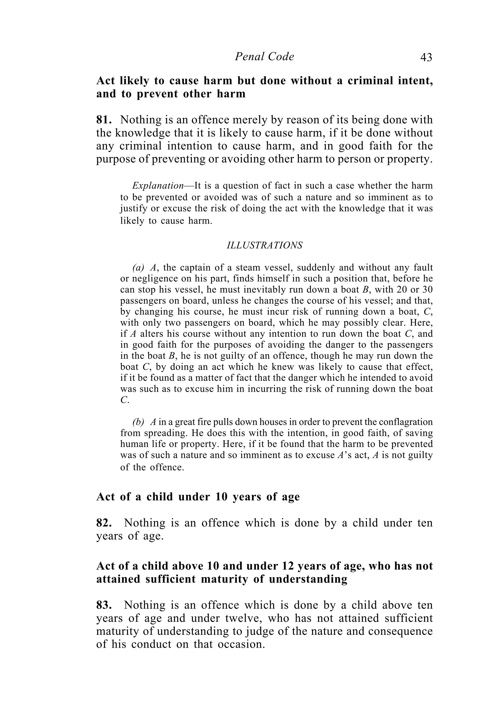 43Penal Code
Act likely to cause harm but done without a criminal intent,
and to prevent other harm
81. Nothing is an offence merely by reason of its being done with
the knowledge that it is likely to cause harm, if it be done without
any criminal intention to cause harm, and in good faith for the
purpose of preventing or avoiding other harm to person or property.
Explanation—It is a question of fact in such a case whether the harm
to be prevented or avoided was of such a nature and so imminent as to
justify or excuse the risk of doing the act with the knowledge that it was
likely to cause harm.
ILLUSTRATIONS
(a) A, the captain of a steam vessel, suddenly and without any fault
or negligence on his part, finds himself in such a position that, before he
can stop his vessel, he must inevitably run down a boat B, with 20 or 30
passengers on board, unless he changes the course of his vessel; and that,
by changing his course, he must incur risk of running down a boat, C,
with only two passengers on board, which he may possibly clear. Here,
if A alters his course without any intention to run down the boat C, and
in good faith for the purposes of avoiding the danger to the passengers
in the boat B, he is not guilty of an offence, though he may run down the
boat C, by doing an act which he knew was likely to cause that effect,
if it be found as a matter of fact that the danger which he intended to avoid
was such as to excuse him in incurring the risk of running down the boat
C.
(b) A in a great fire pulls down houses in order to prevent the conflagration
from spreading. He does this with the intention, in good faith, of saving
human life or property. Here, if it be found that the harm to be prevented
was of such a nature and so imminent as to excuse A’s act, A is not guilty
of the offence.
Act of a child under 10 years of age
82. Nothing is an offence which is done by a child under ten
years of age.
Act of a child above 10 and under 12 years of age, who has not
attained sufficient maturity of understanding
83. Nothing is an offence which is done by a child above ten
years of age and under twelve, who has not attained sufficient
maturity of understanding to judge of the nature and consequence
of his conduct on that occasion.
 
