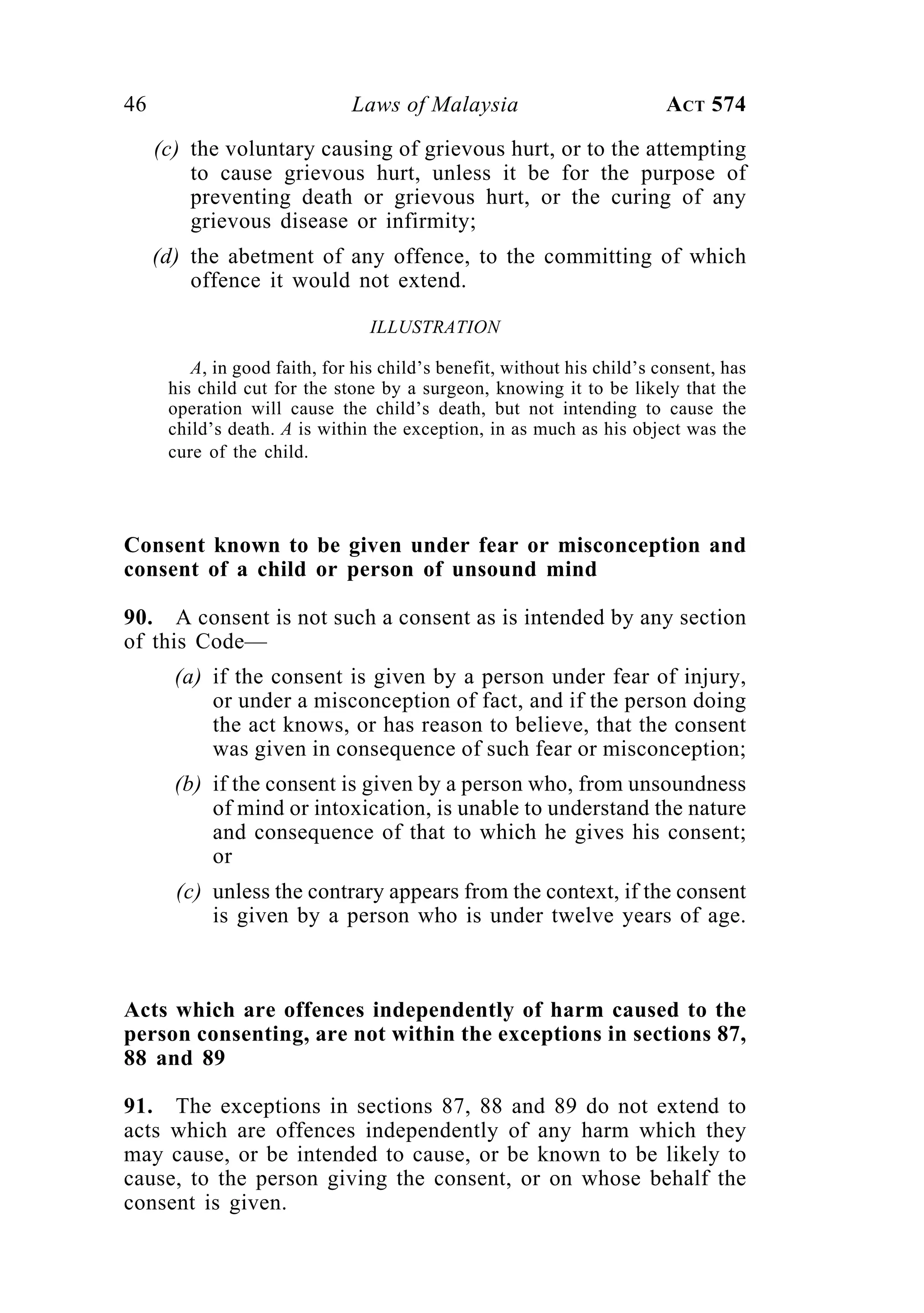 46 Laws of Malaysia ACT 574
(c) the voluntary causing of grievous hurt, or to the attempting
to cause grievous hurt, unless it be for the purpose of
preventing death or grievous hurt, or the curing of any
grievous disease or infirmity;
(d) the abetment of any offence, to the committing of which
offence it would not extend.
ILLUSTRATION
A, in good faith, for his child’s benefit, without his child’s consent, has
his child cut for the stone by a surgeon, knowing it to be likely that the
operation will cause the child’s death, but not intending to cause the
child’s death. A is within the exception, in as much as his object was the
cure of the child.
Consent known to be given under fear or misconception and
consent of a child or person of unsound mind
90. A consent is not such a consent as is intended by any section
of this Code—
(a) if the consent is given by a person under fear of injury,
or under a misconception of fact, and if the person doing
the act knows, or has reason to believe, that the consent
was given in consequence of such fear or misconception;
(b) if the consent is given by a person who, from unsoundness
of mind or intoxication, is unable to understand the nature
and consequence of that to which he gives his consent;
or
(c) unless the contrary appears from the context, if the consent
is given by a person who is under twelve years of age.
Acts which are offences independently of harm caused to the
person consenting, are not within the exceptions in sections 87,
88 and 89
91. The exceptions in sections 87, 88 and 89 do not extend to
acts which are offences independently of any harm which they
may cause, or be intended to cause, or be known to be likely to
cause, to the person giving the consent, or on whose behalf the
consent is given.
 