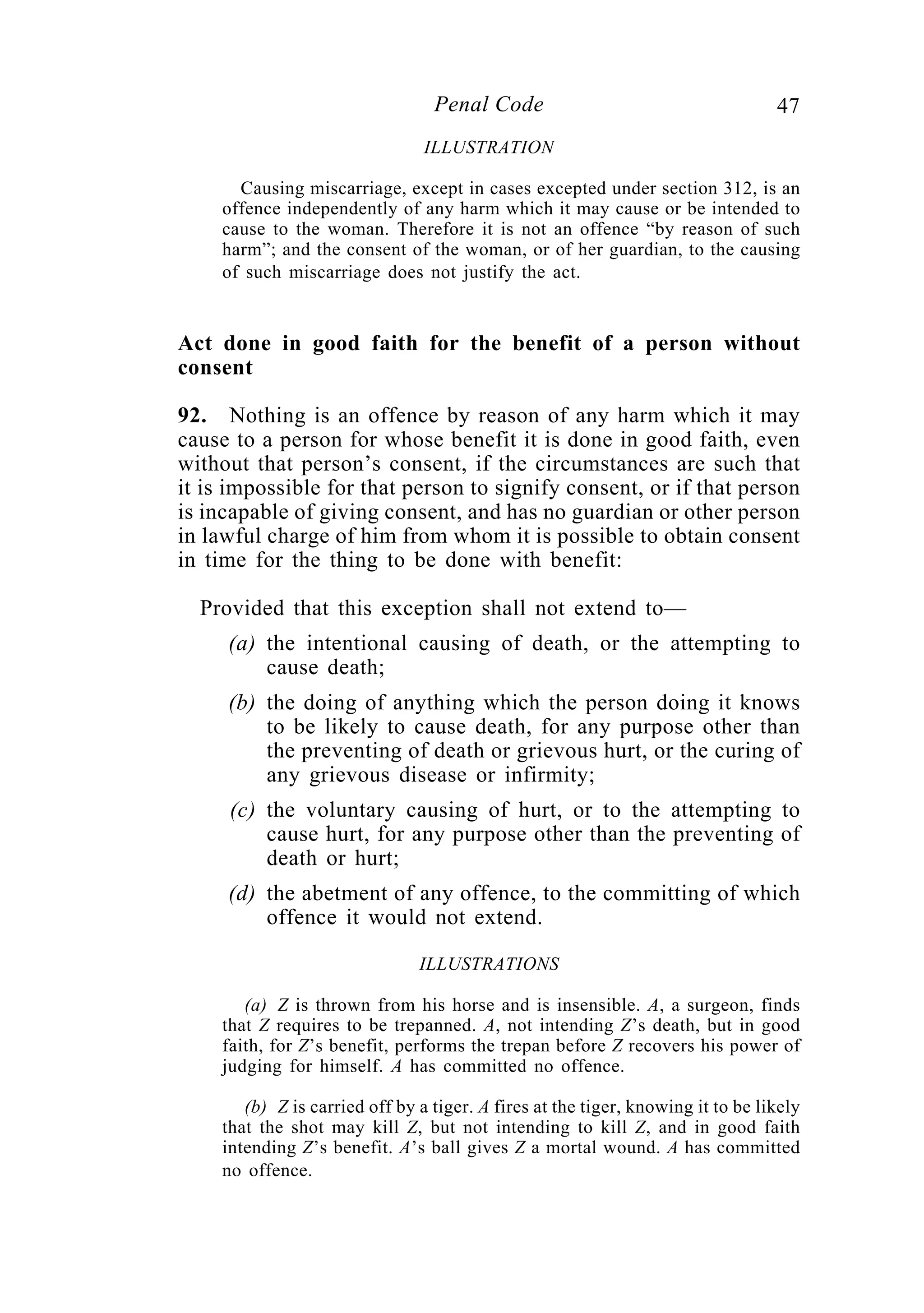 47Penal Code
ILLUSTRATION
Causing miscarriage, except in cases excepted under section 312, is an
offence independently of any harm which it may cause or be intended to
cause to the woman. Therefore it is not an offence “by reason of such
harm”; and the consent of the woman, or of her guardian, to the causing
of such miscarriage does not justify the act.
Act done in good faith for the benefit of a person without
consent
92. Nothing is an offence by reason of any harm which it may
cause to a person for whose benefit it is done in good faith, even
without that person’s consent, if the circumstances are such that
it is impossible for that person to signify consent, or if that person
is incapable of giving consent, and has no guardian or other person
in lawful charge of him from whom it is possible to obtain consent
in time for the thing to be done with benefit:
Provided that this exception shall not extend to—
(a) the intentional causing of death, or the attempting to
cause death;
(b) the doing of anything which the person doing it knows
to be likely to cause death, for any purpose other than
the preventing of death or grievous hurt, or the curing of
any grievous disease or infirmity;
(c) the voluntary causing of hurt, or to the attempting to
cause hurt, for any purpose other than the preventing of
death or hurt;
(d) the abetment of any offence, to the committing of which
offence it would not extend.
ILLUSTRATIONS
(a) Z is thrown from his horse and is insensible. A, a surgeon, finds
that Z requires to be trepanned. A, not intending Z’s death, but in good
faith, for Z’s benefit, performs the trepan before Z recovers his power of
judging for himself. A has committed no offence.
(b) Z is carried off by a tiger. A fires at the tiger, knowing it to be likely
that the shot may kill Z, but not intending to kill Z, and in good faith
intending Z’s benefit. A’s ball gives Z a mortal wound. A has committed
no offence.
 