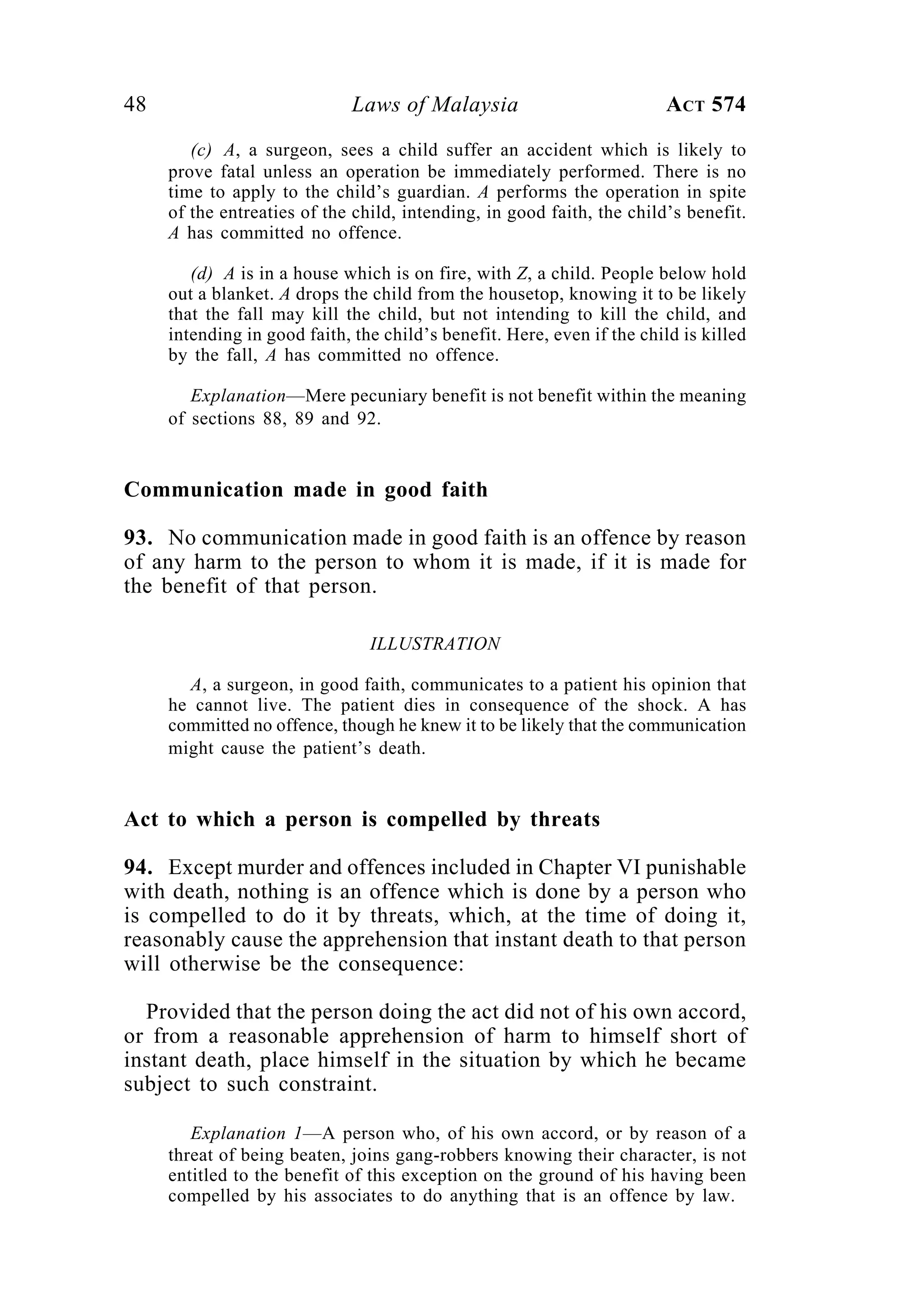 48 Laws of Malaysia ACT 574
(c) A, a surgeon, sees a child suffer an accident which is likely to
prove fatal unless an operation be immediately performed. There is no
time to apply to the child’s guardian. A performs the operation in spite
of the entreaties of the child, intending, in good faith, the child’s benefit.
A has committed no offence.
(d) A is in a house which is on fire, with Z, a child. People below hold
out a blanket. A drops the child from the housetop, knowing it to be likely
that the fall may kill the child, but not intending to kill the child, and
intending in good faith, the child’s benefit. Here, even if the child is killed
by the fall, A has committed no offence.
Explanation—Mere pecuniary benefit is not benefit within the meaning
of sections 88, 89 and 92.
Communication made in good faith
93. No communication made in good faith is an offence by reason
of any harm to the person to whom it is made, if it is made for
the benefit of that person.
ILLUSTRATION
A, a surgeon, in good faith, communicates to a patient his opinion that
he cannot live. The patient dies in consequence of the shock. A has
committed no offence, though he knew it to be likely that the communication
might cause the patient’s death.
Act to which a person is compelled by threats
94. Except murder and offences included in Chapter VI punishable
with death, nothing is an offence which is done by a person who
is compelled to do it by threats, which, at the time of doing it,
reasonably cause the apprehension that instant death to that person
will otherwise be the consequence:
Provided that the person doing the act did not of his own accord,
or from a reasonable apprehension of harm to himself short of
instant death, place himself in the situation by which he became
subject to such constraint.
Explanation 1—A person who, of his own accord, or by reason of a
threat of being beaten, joins gang-robbers knowing their character, is not
entitled to the benefit of this exception on the ground of his having been
compelled by his associates to do anything that is an offence by law.
 