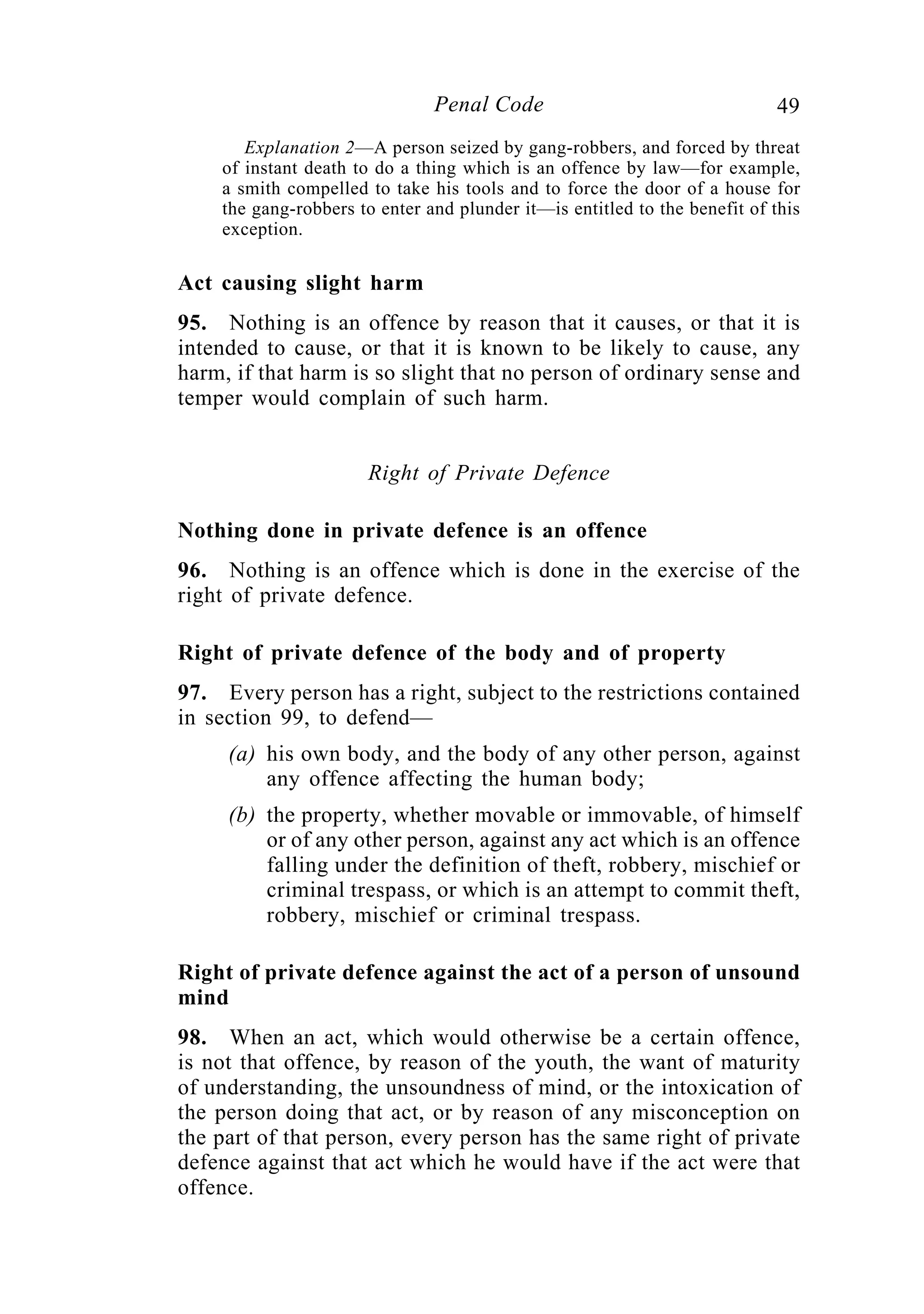 49Penal Code
Explanation 2—A person seized by gang-robbers, and forced by threat
of instant death to do a thing which is an offence by law—for example,
a smith compelled to take his tools and to force the door of a house for
the gang-robbers to enter and plunder it—is entitled to the benefit of this
exception.
Act causing slight harm
95. Nothing is an offence by reason that it causes, or that it is
intended to cause, or that it is known to be likely to cause, any
harm, if that harm is so slight that no person of ordinary sense and
temper would complain of such harm.
Right of Private Defence
Nothing done in private defence is an offence
96. Nothing is an offence which is done in the exercise of the
right of private defence.
Right of private defence of the body and of property
97. Every person has a right, subject to the restrictions contained
in section 99, to defend—
(a) his own body, and the body of any other person, against
any offence affecting the human body;
(b) the property, whether movable or immovable, of himself
or of any other person, against any act which is an offence
falling under the definition of theft, robbery, mischief or
criminal trespass, or which is an attempt to commit theft,
robbery, mischief or criminal trespass.
Right of private defence against the act of a person of unsound
mind
98. When an act, which would otherwise be a certain offence,
is not that offence, by reason of the youth, the want of maturity
of understanding, the unsoundness of mind, or the intoxication of
the person doing that act, or by reason of any misconception on
the part of that person, every person has the same right of private
defence against that act which he would have if the act were that
offence.
 