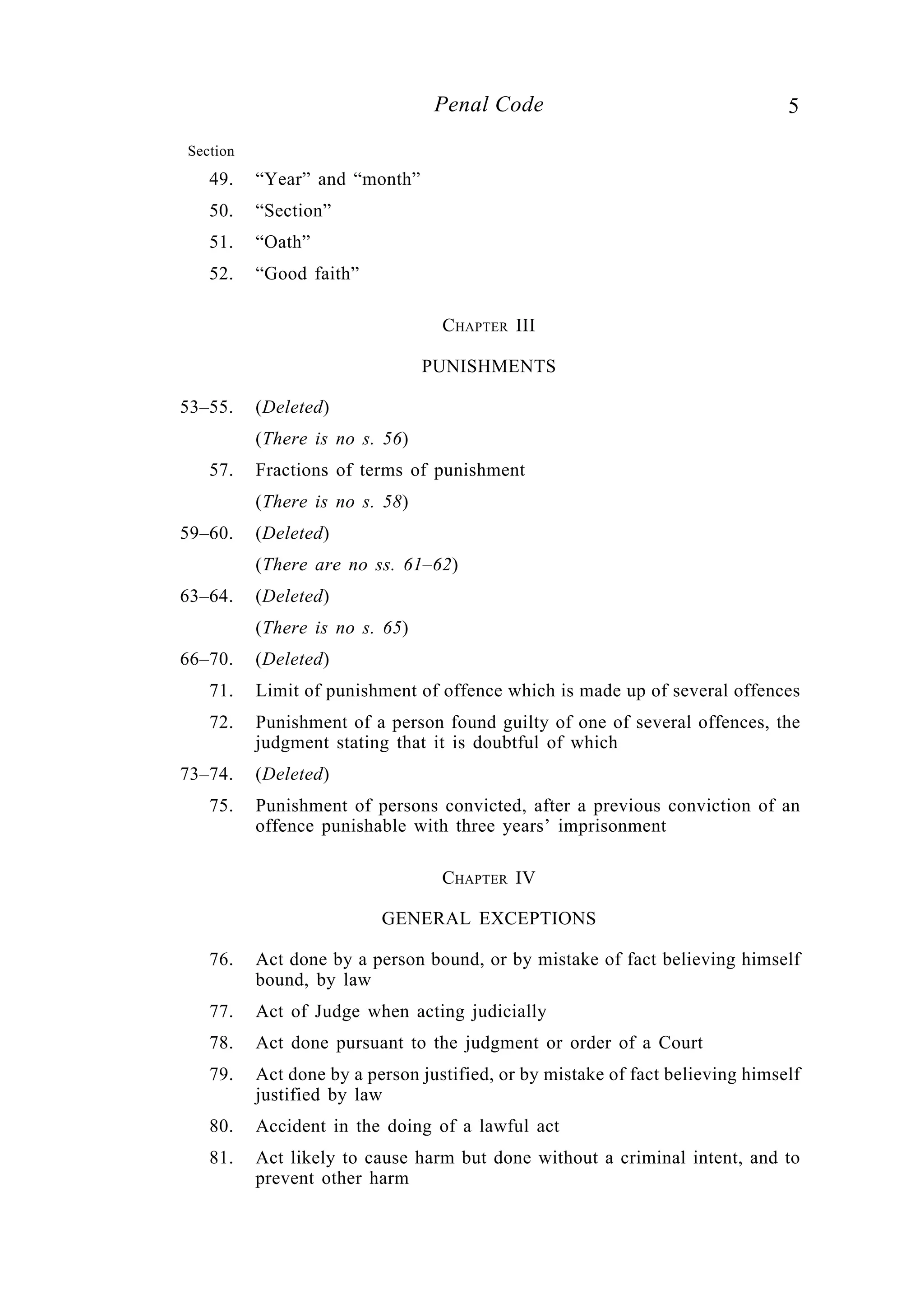 5Penal Code
Section
49. “Year” and “month”
50. “Section”
51. “Oath”
52. “Good faith”
CHAPTER III
PUNISHMENTS
53–55. (Deleted)
(There is no s. 56)
57. Fractions of terms of punishment
(There is no s. 58)
59–60. (Deleted)
(There are no ss. 61–62)
63–64. (Deleted)
(There is no s. 65)
66–70. (Deleted)
71. Limit of punishment of offence which is made up of several offences
72. Punishment of a person found guilty of one of several offences, the
judgment stating that it is doubtful of which
73–74. (Deleted)
75. Punishment of persons convicted, after a previous conviction of an
offence punishable with three years’ imprisonment
CHAPTER IV
GENERAL EXCEPTIONS
76. Act done by a person bound, or by mistake of fact believing himself
bound, by law
77. Act of Judge when acting judicially
78. Act done pursuant to the judgment or order of a Court
79. Act done by a person justified, or by mistake of fact believing himself
justified by law
80. Accident in the doing of a lawful act
81. Act likely to cause harm but done without a criminal intent, and to
prevent other harm
 