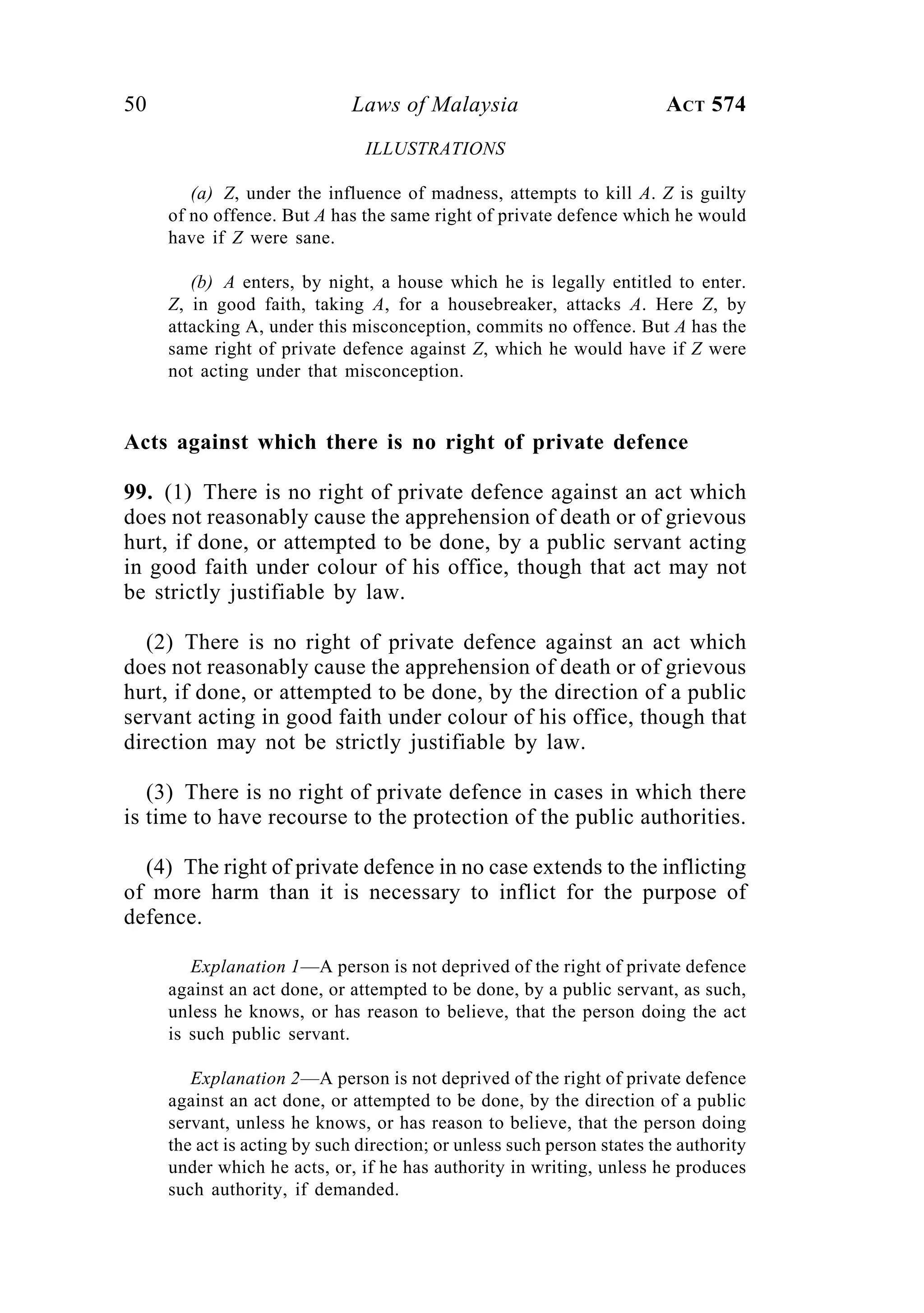 50 Laws of Malaysia ACT 574
ILLUSTRATIONS
(a) Z, under the influence of madness, attempts to kill A. Z is guilty
of no offence. But A has the same right of private defence which he would
have if Z were sane.
(b) A enters, by night, a house which he is legally entitled to enter.
Z, in good faith, taking A, for a housebreaker, attacks A. Here Z, by
attacking A, under this misconception, commits no offence. But A has the
same right of private defence against Z, which he would have if Z were
not acting under that misconception.
Acts against which there is no right of private defence
99. (1) There is no right of private defence against an act which
does not reasonably cause the apprehension of death or of grievous
hurt, if done, or attempted to be done, by a public servant acting
in good faith under colour of his office, though that act may not
be strictly justifiable by law.
(2) There is no right of private defence against an act which
does not reasonably cause the apprehension of death or of grievous
hurt, if done, or attempted to be done, by the direction of a public
servant acting in good faith under colour of his office, though that
direction may not be strictly justifiable by law.
(3) There is no right of private defence in cases in which there
is time to have recourse to the protection of the public authorities.
(4) The right of private defence in no case extends to the inflicting
of more harm than it is necessary to inflict for the purpose of
defence.
Explanation 1—A person is not deprived of the right of private defence
against an act done, or attempted to be done, by a public servant, as such,
unless he knows, or has reason to believe, that the person doing the act
is such public servant.
Explanation 2—A person is not deprived of the right of private defence
against an act done, or attempted to be done, by the direction of a public
servant, unless he knows, or has reason to believe, that the person doing
the act is acting by such direction; or unless such person states the authority
under which he acts, or, if he has authority in writing, unless he produces
such authority, if demanded.
 