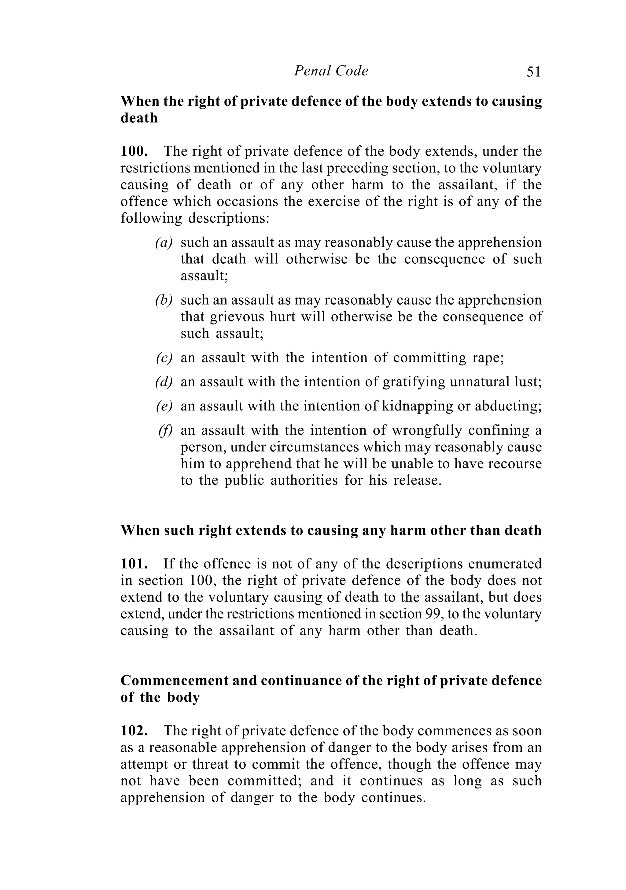 51Penal Code
When the right of private defence of the body extends to causing
death
100. The right of private defence of the body extends, under the
restrictions mentioned in the last preceding section, to the voluntary
causing of death or of any other harm to the assailant, if the
offence which occasions the exercise of the right is of any of the
following descriptions:
(a) such an assault as may reasonably cause the apprehension
that death will otherwise be the consequence of such
assault;
(b) such an assault as may reasonably cause the apprehension
that grievous hurt will otherwise be the consequence of
such assault;
(c) an assault with the intention of committing rape;
(d) an assault with the intention of gratifying unnatural lust;
(e) an assault with the intention of kidnapping or abducting;
(f) an assault with the intention of wrongfully confining a
person, under circumstances which may reasonably cause
him to apprehend that he will be unable to have recourse
to the public authorities for his release.
When such right extends to causing any harm other than death
101. If the offence is not of any of the descriptions enumerated
in section 100, the right of private defence of the body does not
extend to the voluntary causing of death to the assailant, but does
extend, under the restrictions mentioned in section 99, to the voluntary
causing to the assailant of any harm other than death.
Commencement and continuance of the right of private defence
of the body
102. The right of private defence of the body commences as soon
as a reasonable apprehension of danger to the body arises from an
attempt or threat to commit the offence, though the offence may
not have been committed; and it continues as long as such
apprehension of danger to the body continues.
 