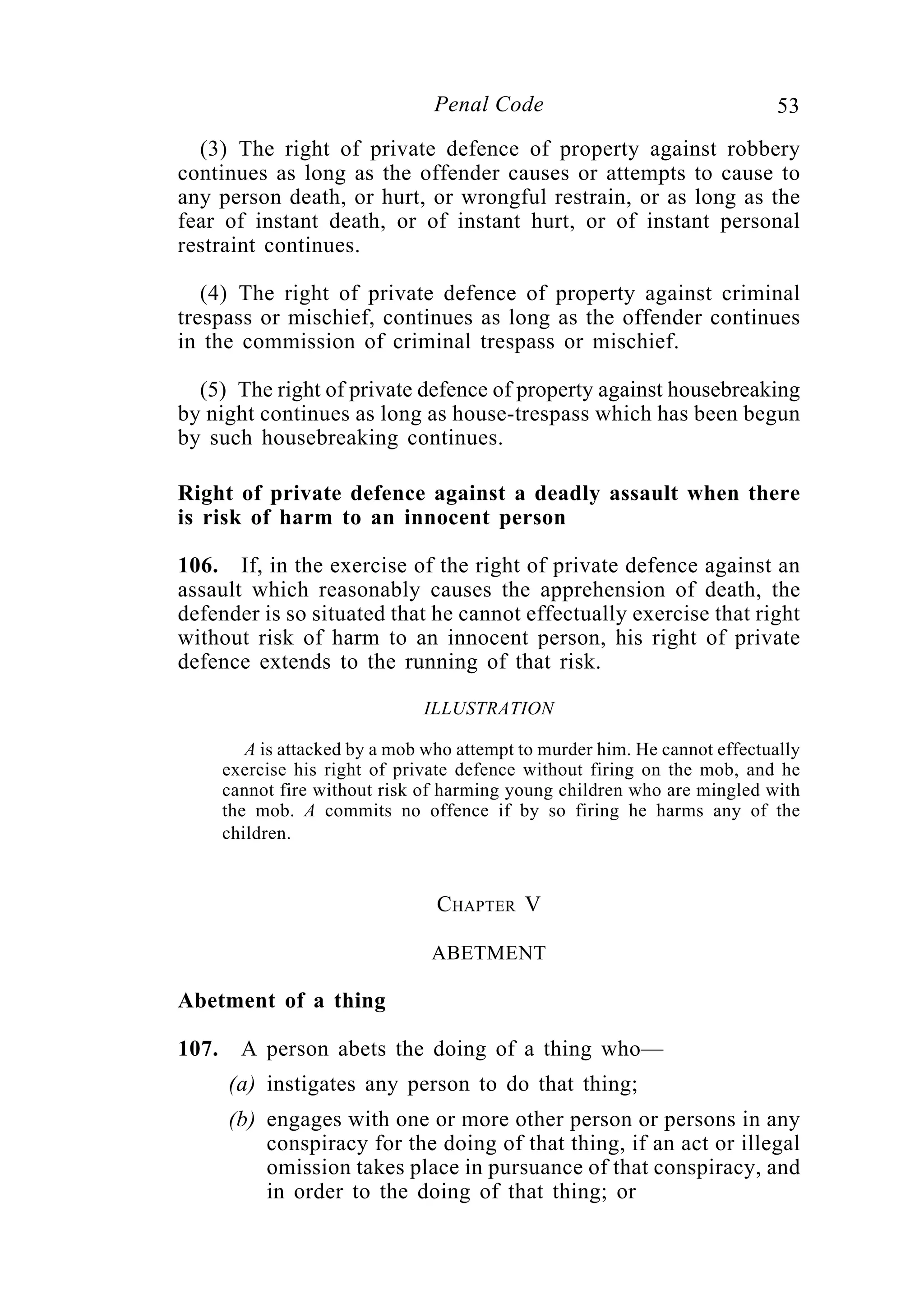 53Penal Code
(3) The right of private defence of property against robbery
continues as long as the offender causes or attempts to cause to
any person death, or hurt, or wrongful restrain, or as long as the
fear of instant death, or of instant hurt, or of instant personal
restraint continues.
(4) The right of private defence of property against criminal
trespass or mischief, continues as long as the offender continues
in the commission of criminal trespass or mischief.
(5) The right of private defence of property against housebreaking
by night continues as long as house-trespass which has been begun
by such housebreaking continues.
Right of private defence against a deadly assault when there
is risk of harm to an innocent person
106. If, in the exercise of the right of private defence against an
assault which reasonably causes the apprehension of death, the
defender is so situated that he cannot effectually exercise that right
without risk of harm to an innocent person, his right of private
defence extends to the running of that risk.
ILLUSTRATION
A is attacked by a mob who attempt to murder him. He cannot effectually
exercise his right of private defence without firing on the mob, and he
cannot fire without risk of harming young children who are mingled with
the mob. A commits no offence if by so firing he harms any of the
children.
CHAPTER V
ABETMENT
Abetment of a thing
107. A person abets the doing of a thing who—
(a) instigates any person to do that thing;
(b) engages with one or more other person or persons in any
conspiracy for the doing of that thing, if an act or illegal
omission takes place in pursuance of that conspiracy, and
in order to the doing of that thing; or
 