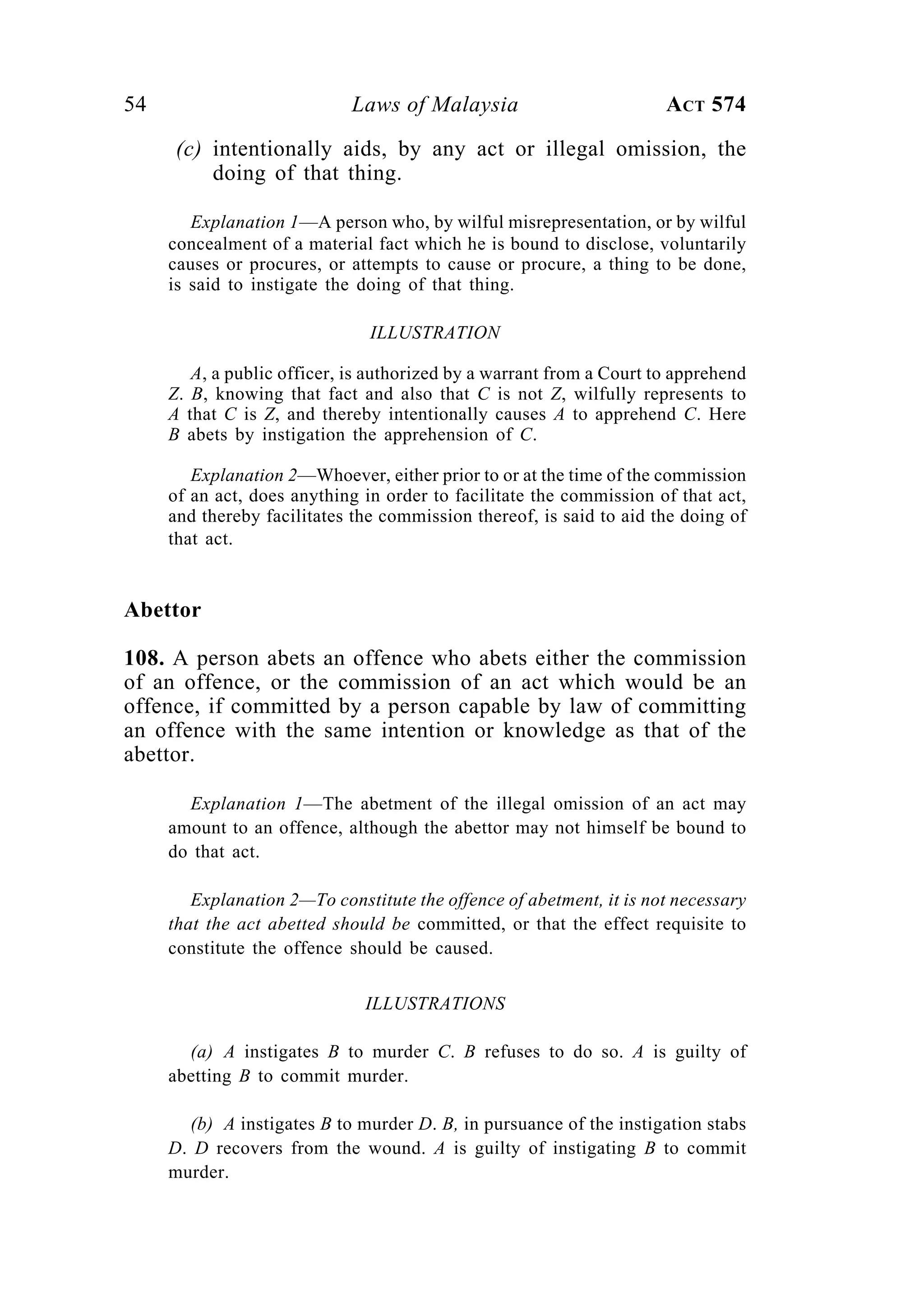 54 Laws of Malaysia ACT 574
(c) intentionally aids, by any act or illegal omission, the
doing of that thing.
Explanation 1—A person who, by wilful misrepresentation, or by wilful
concealment of a material fact which he is bound to disclose, voluntarily
causes or procures, or attempts to cause or procure, a thing to be done,
is said to instigate the doing of that thing.
ILLUSTRATION
A, a public officer, is authorized by a warrant from a Court to apprehend
Z. B, knowing that fact and also that C is not Z, wilfully represents to
A that C is Z, and thereby intentionally causes A to apprehend C. Here
B abets by instigation the apprehension of C.
Explanation 2—Whoever, either prior to or at the time of the commission
of an act, does anything in order to facilitate the commission of that act,
and thereby facilitates the commission thereof, is said to aid the doing of
that act.
Abettor
108. A person abets an offence who abets either the commission
of an offence, or the commission of an act which would be an
offence, if committed by a person capable by law of committing
an offence with the same intention or knowledge as that of the
abettor.
Explanation 1—The abetment of the illegal omission of an act may
amount to an offence, although the abettor may not himself be bound to
do that act.
Explanation 2—To constitute the offence of abetment, it is not necessary
that the act abetted should be committed, or that the effect requisite to
constitute the offence should be caused.
ILLUSTRATIONS
(a) A instigates B to murder C. B refuses to do so. A is guilty of
abetting B to commit murder.
(b) A instigates B to murder D. B, in pursuance of the instigation stabs
D. D recovers from the wound. A is guilty of instigating B to commit
murder.
 