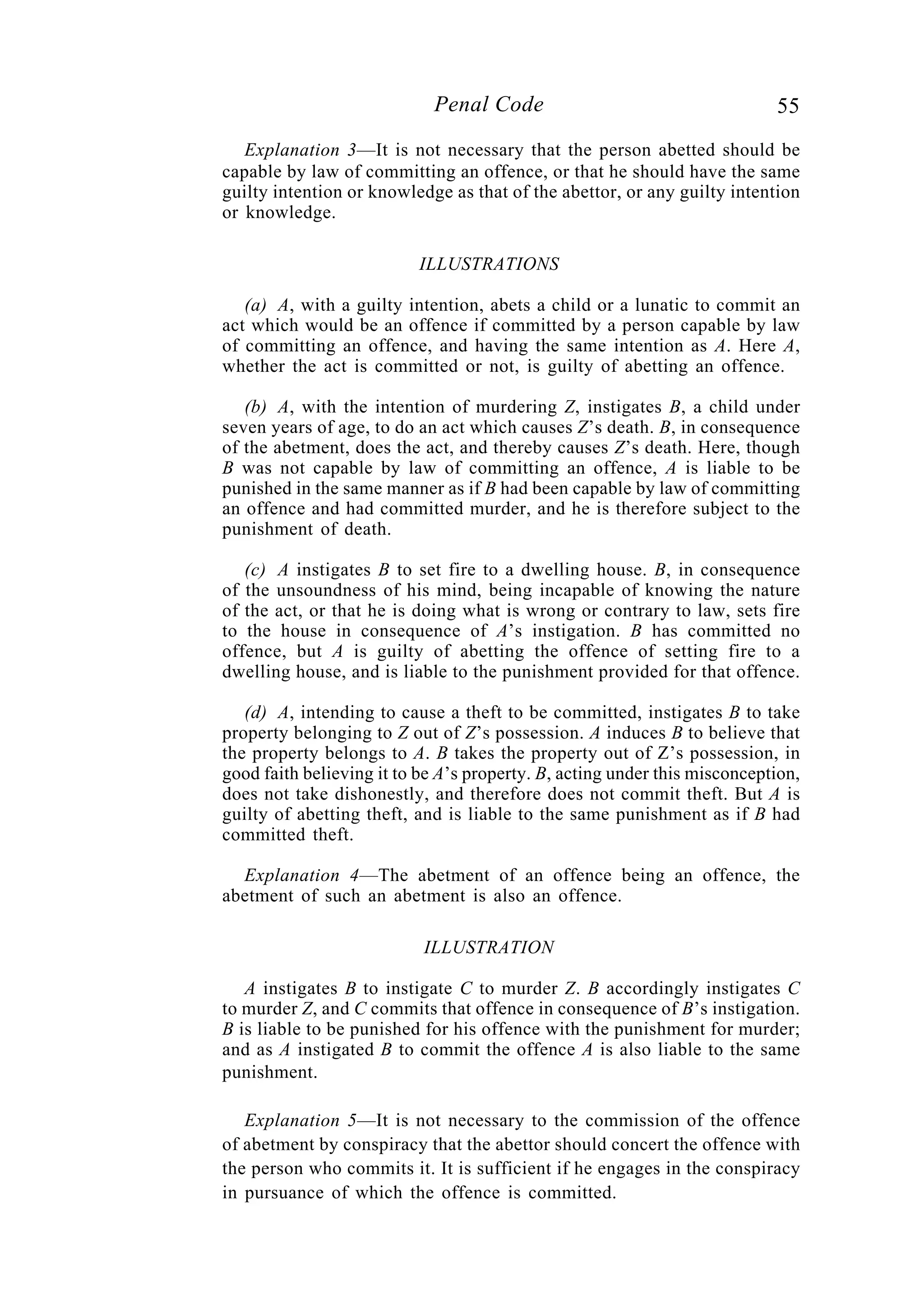 55Penal Code
Explanation 3—It is not necessary that the person abetted should be
capable by law of committing an offence, or that he should have the same
guilty intention or knowledge as that of the abettor, or any guilty intention
or knowledge.
ILLUSTRATIONS
(a) A, with a guilty intention, abets a child or a lunatic to commit an
act which would be an offence if committed by a person capable by law
of committing an offence, and having the same intention as A. Here A,
whether the act is committed or not, is guilty of abetting an offence.
(b) A, with the intention of murdering Z, instigates B, a child under
seven years of age, to do an act which causes Z’s death. B, in consequence
of the abetment, does the act, and thereby causes Z’s death. Here, though
B was not capable by law of committing an offence, A is liable to be
punished in the same manner as if B had been capable by law of committing
an offence and had committed murder, and he is therefore subject to the
punishment of death.
(c) A instigates B to set fire to a dwelling house. B, in consequence
of the unsoundness of his mind, being incapable of knowing the nature
of the act, or that he is doing what is wrong or contrary to law, sets fire
to the house in consequence of A’s instigation. B has committed no
offence, but A is guilty of abetting the offence of setting fire to a
dwelling house, and is liable to the punishment provided for that offence.
(d) A, intending to cause a theft to be committed, instigates B to take
property belonging to Z out of Z’s possession. A induces B to believe that
the property belongs to A. B takes the property out of Z’s possession, in
good faith believing it to be A’s property. B, acting under this misconception,
does not take dishonestly, and therefore does not commit theft. But A is
guilty of abetting theft, and is liable to the same punishment as if B had
committed theft.
Explanation 4—The abetment of an offence being an offence, the
abetment of such an abetment is also an offence.
ILLUSTRATION
A instigates B to instigate C to murder Z. B accordingly instigates C
to murder Z, and C commits that offence in consequence of B’s instigation.
B is liable to be punished for his offence with the punishment for murder;
and as A instigated B to commit the offence A is also liable to the same
punishment.
Explanation 5—It is not necessary to the commission of the offence
of abetment by conspiracy that the abettor should concert the offence with
the person who commits it. It is sufficient if he engages in the conspiracy
in pursuance of which the offence is committed.
 
