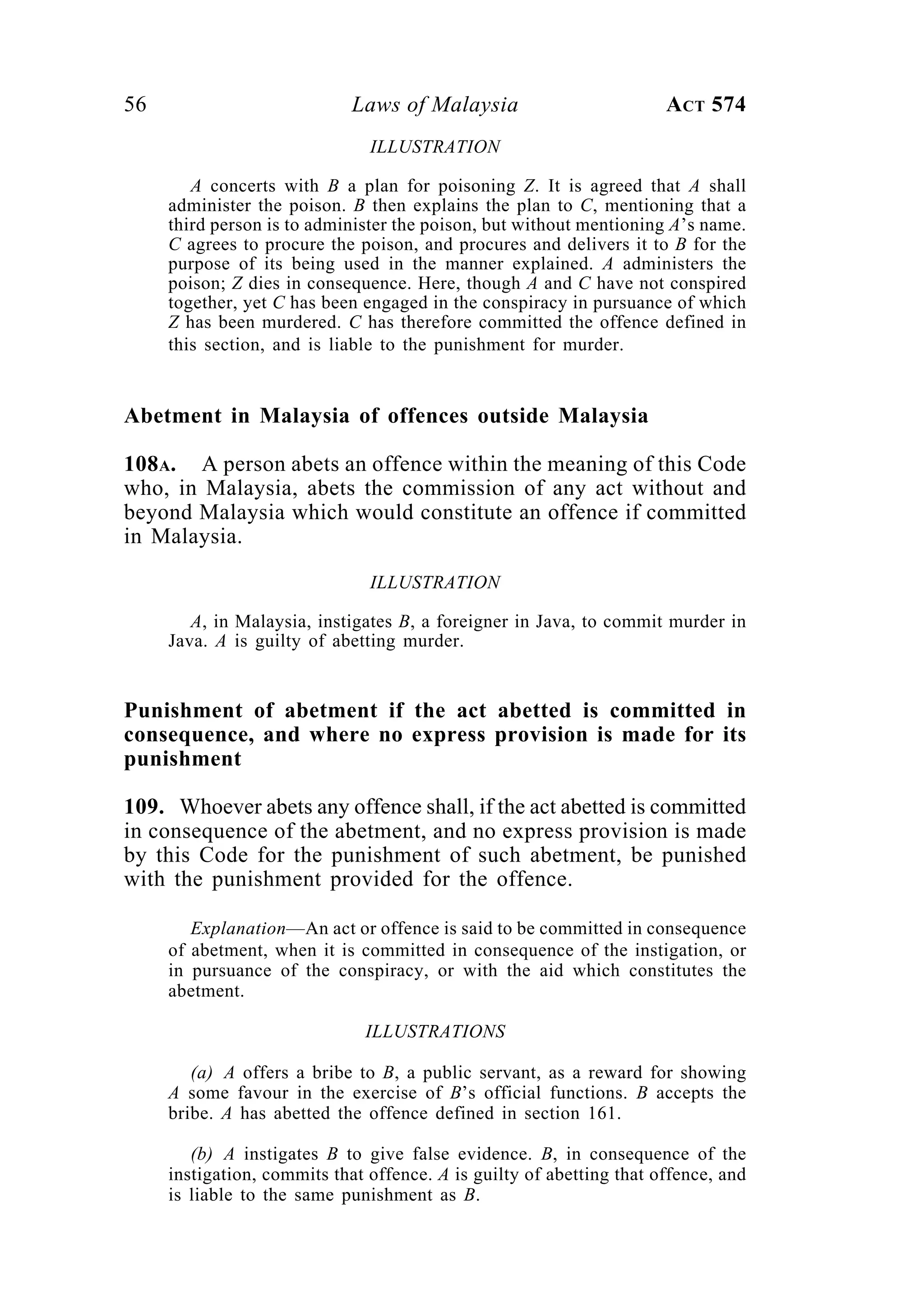 56 Laws of Malaysia ACT 574
ILLUSTRATION
A concerts with B a plan for poisoning Z. It is agreed that A shall
administer the poison. B then explains the plan to C, mentioning that a
third person is to administer the poison, but without mentioning A’s name.
C agrees to procure the poison, and procures and delivers it to B for the
purpose of its being used in the manner explained. A administers the
poison; Z dies in consequence. Here, though A and C have not conspired
together, yet C has been engaged in the conspiracy in pursuance of which
Z has been murdered. C has therefore committed the offence defined in
this section, and is liable to the punishment for murder.
Abetment in Malaysia of offences outside Malaysia
108A. A person abets an offence within the meaning of this Code
who, in Malaysia, abets the commission of any act without and
beyond Malaysia which would constitute an offence if committed
in Malaysia.
ILLUSTRATION
A, in Malaysia, instigates B, a foreigner in Java, to commit murder in
Java. A is guilty of abetting murder.
Punishment of abetment if the act abetted is committed in
consequence, and where no express provision is made for its
punishment
109. Whoever abets any offence shall, if the act abetted is committed
in consequence of the abetment, and no express provision is made
by this Code for the punishment of such abetment, be punished
with the punishment provided for the offence.
Explanation—An act or offence is said to be committed in consequence
of abetment, when it is committed in consequence of the instigation, or
in pursuance of the conspiracy, or with the aid which constitutes the
abetment.
ILLUSTRATIONS
(a) A offers a bribe to B, a public servant, as a reward for showing
A some favour in the exercise of B’s official functions. B accepts the
bribe. A has abetted the offence defined in section 161.
(b) A instigates B to give false evidence. B, in consequence of the
instigation, commits that offence. A is guilty of abetting that offence, and
is liable to the same punishment as B.
 