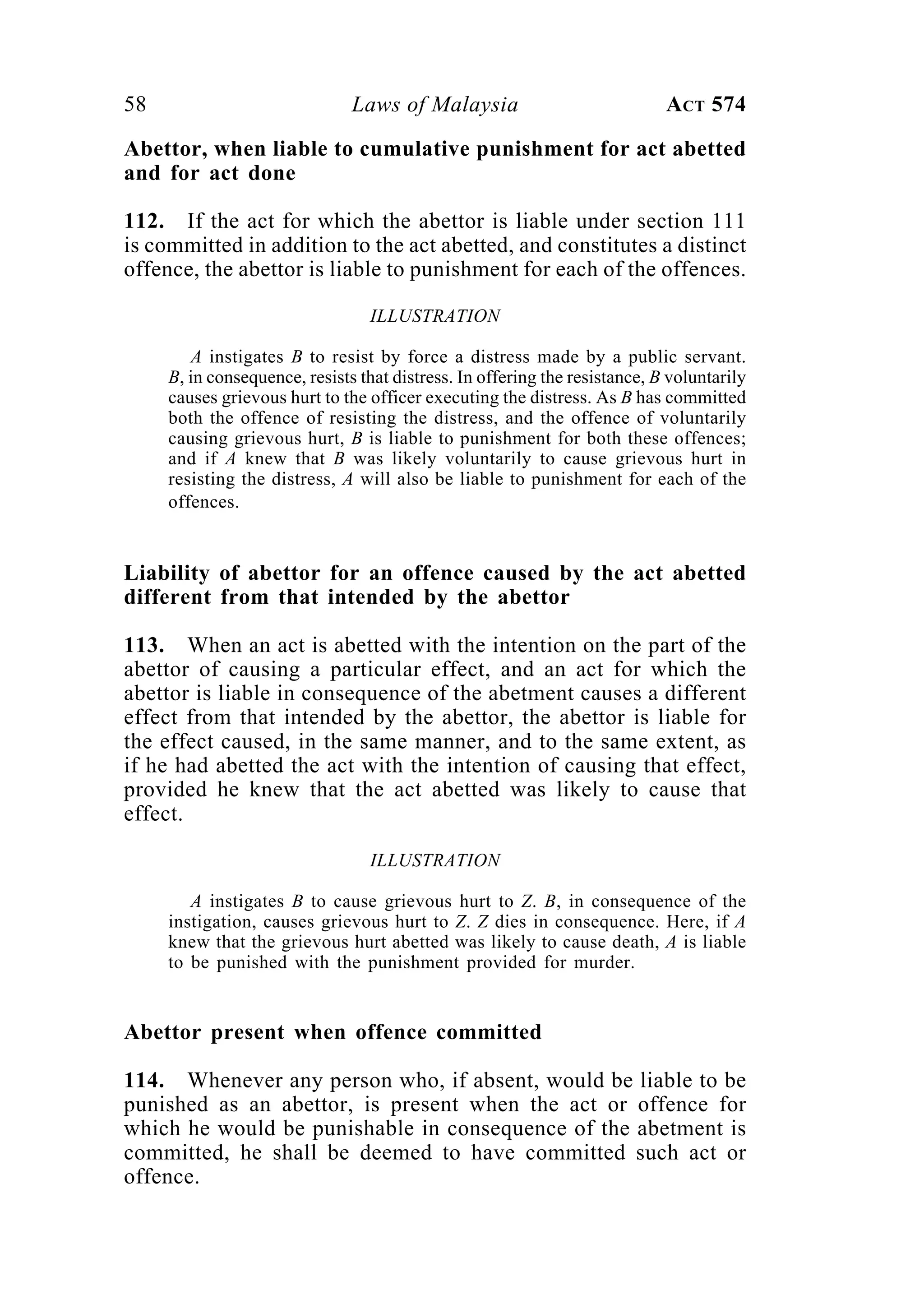 58 Laws of Malaysia ACT 574
Abettor, when liable to cumulative punishment for act abetted
and for act done
112. If the act for which the abettor is liable under section 111
is committed in addition to the act abetted, and constitutes a distinct
offence, the abettor is liable to punishment for each of the offences.
ILLUSTRATION
A instigates B to resist by force a distress made by a public servant.
B, in consequence, resists that distress. In offering the resistance, B voluntarily
causes grievous hurt to the officer executing the distress. As B has committed
both the offence of resisting the distress, and the offence of voluntarily
causing grievous hurt, B is liable to punishment for both these offences;
and if A knew that B was likely voluntarily to cause grievous hurt in
resisting the distress, A will also be liable to punishment for each of the
offences.
Liability of abettor for an offence caused by the act abetted
different from that intended by the abettor
113. When an act is abetted with the intention on the part of the
abettor of causing a particular effect, and an act for which the
abettor is liable in consequence of the abetment causes a different
effect from that intended by the abettor, the abettor is liable for
the effect caused, in the same manner, and to the same extent, as
if he had abetted the act with the intention of causing that effect,
provided he knew that the act abetted was likely to cause that
effect.
ILLUSTRATION
A instigates B to cause grievous hurt to Z. B, in consequence of the
instigation, causes grievous hurt to Z. Z dies in consequence. Here, if A
knew that the grievous hurt abetted was likely to cause death, A is liable
to be punished with the punishment provided for murder.
Abettor present when offence committed
114. Whenever any person who, if absent, would be liable to be
punished as an abettor, is present when the act or offence for
which he would be punishable in consequence of the abetment is
committed, he shall be deemed to have committed such act or
offence.
 