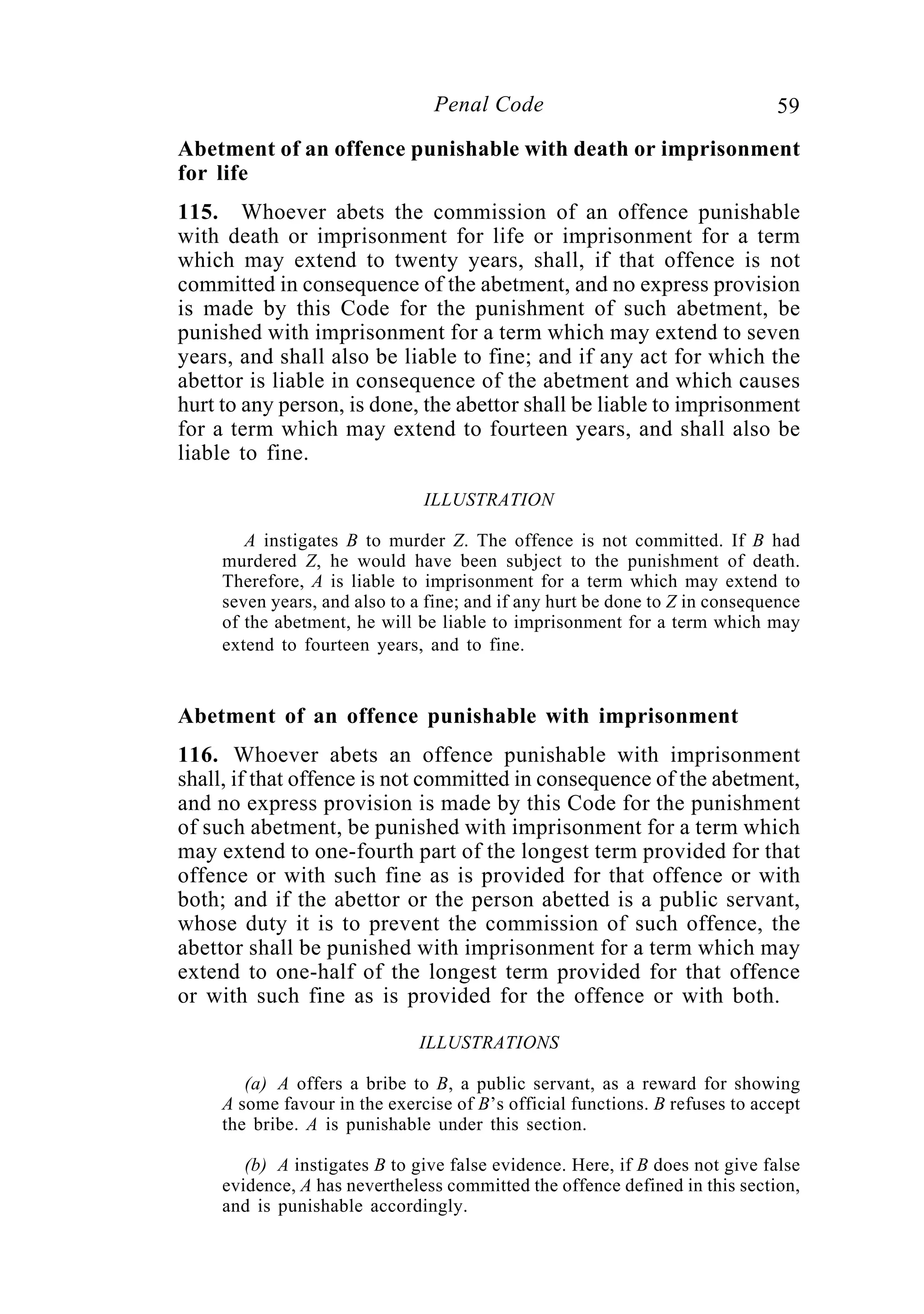 59Penal Code
Abetment of an offence punishable with death or imprisonment
for life
115. Whoever abets the commission of an offence punishable
with death or imprisonment for life or imprisonment for a term
which may extend to twenty years, shall, if that offence is not
committed in consequence of the abetment, and no express provision
is made by this Code for the punishment of such abetment, be
punished with imprisonment for a term which may extend to seven
years, and shall also be liable to fine; and if any act for which the
abettor is liable in consequence of the abetment and which causes
hurt to any person, is done, the abettor shall be liable to imprisonment
for a term which may extend to fourteen years, and shall also be
liable to fine.
ILLUSTRATION
A instigates B to murder Z. The offence is not committed. If B had
murdered Z, he would have been subject to the punishment of death.
Therefore, A is liable to imprisonment for a term which may extend to
seven years, and also to a fine; and if any hurt be done to Z in consequence
of the abetment, he will be liable to imprisonment for a term which may
extend to fourteen years, and to fine.
Abetment of an offence punishable with imprisonment
116. Whoever abets an offence punishable with imprisonment
shall, if that offence is not committed in consequence of the abetment,
and no express provision is made by this Code for the punishment
of such abetment, be punished with imprisonment for a term which
may extend to one-fourth part of the longest term provided for that
offence or with such fine as is provided for that offence or with
both; and if the abettor or the person abetted is a public servant,
whose duty it is to prevent the commission of such offence, the
abettor shall be punished with imprisonment for a term which may
extend to one-half of the longest term provided for that offence
or with such fine as is provided for the offence or with both.
ILLUSTRATIONS
(a) A offers a bribe to B, a public servant, as a reward for showing
A some favour in the exercise of B’s official functions. B refuses to accept
the bribe. A is punishable under this section.
(b) A instigates B to give false evidence. Here, if B does not give false
evidence, A has nevertheless committed the offence defined in this section,
and is punishable accordingly.
 