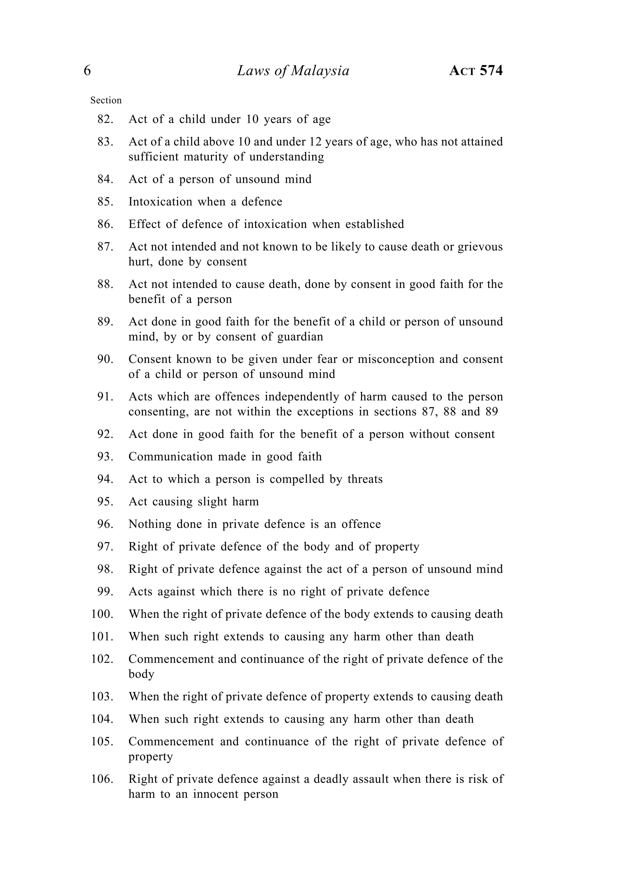 6 Laws of Malaysia ACT 574
Section
82. Act of a child under 10 years of age
83. Act of a child above 10 and under 12 years of age, who has not attained
sufficient maturity of understanding
84. Act of a person of unsound mind
85. Intoxication when a defence
86. Effect of defence of intoxication when established
87. Act not intended and not known to be likely to cause death or grievous
hurt, done by consent
88. Act not intended to cause death, done by consent in good faith for the
benefit of a person
89. Act done in good faith for the benefit of a child or person of unsound
mind, by or by consent of guardian
90. Consent known to be given under fear or misconception and consent
of a child or person of unsound mind
91. Acts which are offences independently of harm caused to the person
consenting, are not within the exceptions in sections 87, 88 and 89
92. Act done in good faith for the benefit of a person without consent
93. Communication made in good faith
94. Act to which a person is compelled by threats
95. Act causing slight harm
96. Nothing done in private defence is an offence
97. Right of private defence of the body and of property
98. Right of private defence against the act of a person of unsound mind
99. Acts against which there is no right of private defence
100. When the right of private defence of the body extends to causing death
101. When such right extends to causing any harm other than death
102. Commencement and continuance of the right of private defence of the
body
103. When the right of private defence of property extends to causing death
104. When such right extends to causing any harm other than death
105. Commencement and continuance of the right of private defence of
property
106. Right of private defence against a deadly assault when there is risk of
harm to an innocent person
 