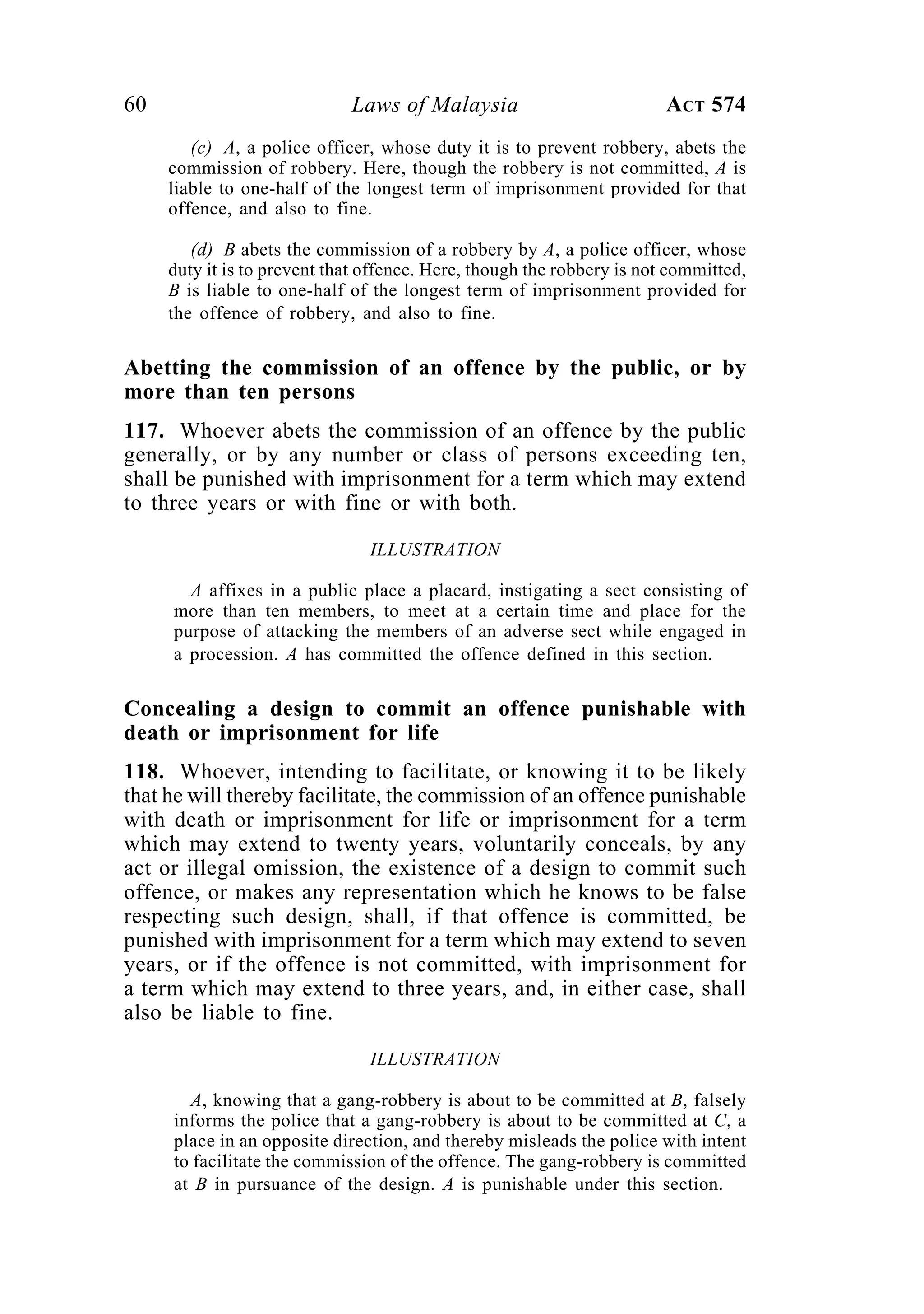 60 Laws of Malaysia ACT 574
(c) A, a police officer, whose duty it is to prevent robbery, abets the
commission of robbery. Here, though the robbery is not committed, A is
liable to one-half of the longest term of imprisonment provided for that
offence, and also to fine.
(d) B abets the commission of a robbery by A, a police officer, whose
duty it is to prevent that offence. Here, though the robbery is not committed,
B is liable to one-half of the longest term of imprisonment provided for
the offence of robbery, and also to fine.
Abetting the commission of an offence by the public, or by
more than ten persons
117. Whoever abets the commission of an offence by the public
generally, or by any number or class of persons exceeding ten,
shall be punished with imprisonment for a term which may extend
to three years or with fine or with both.
ILLUSTRATION
A affixes in a public place a placard, instigating a sect consisting of
more than ten members, to meet at a certain time and place for the
purpose of attacking the members of an adverse sect while engaged in
a procession. A has committed the offence defined in this section.
Concealing a design to commit an offence punishable with
death or imprisonment for life
118. Whoever, intending to facilitate, or knowing it to be likely
that he will thereby facilitate, the commission of an offence punishable
with death or imprisonment for life or imprisonment for a term
which may extend to twenty years, voluntarily conceals, by any
act or illegal omission, the existence of a design to commit such
offence, or makes any representation which he knows to be false
respecting such design, shall, if that offence is committed, be
punished with imprisonment for a term which may extend to seven
years, or if the offence is not committed, with imprisonment for
a term which may extend to three years, and, in either case, shall
also be liable to fine.
ILLUSTRATION
A, knowing that a gang-robbery is about to be committed at B, falsely
informs the police that a gang-robbery is about to be committed at C, a
place in an opposite direction, and thereby misleads the police with intent
to facilitate the commission of the offence. The gang-robbery is committed
at B in pursuance of the design. A is punishable under this section.
 