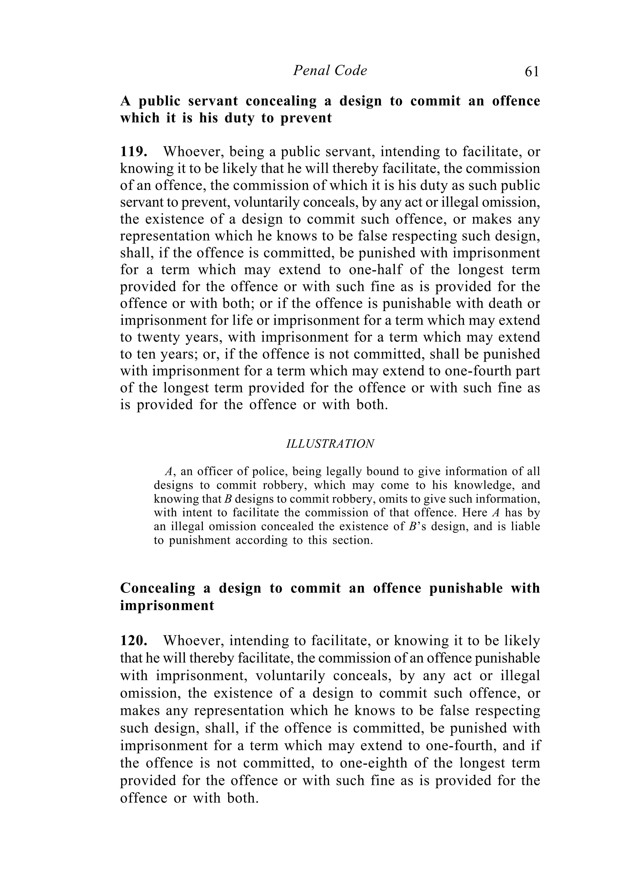 61Penal Code
A public servant concealing a design to commit an offence
which it is his duty to prevent
119. Whoever, being a public servant, intending to facilitate, or
knowing it to be likely that he will thereby facilitate, the commission
of an offence, the commission of which it is his duty as such public
servant to prevent, voluntarily conceals, by any act or illegal omission,
the existence of a design to commit such offence, or makes any
representation which he knows to be false respecting such design,
shall, if the offence is committed, be punished with imprisonment
for a term which may extend to one-half of the longest term
provided for the offence or with such fine as is provided for the
offence or with both; or if the offence is punishable with death or
imprisonment for life or imprisonment for a term which may extend
to twenty years, with imprisonment for a term which may extend
to ten years; or, if the offence is not committed, shall be punished
with imprisonment for a term which may extend to one-fourth part
of the longest term provided for the offence or with such fine as
is provided for the offence or with both.
ILLUSTRATION
A, an officer of police, being legally bound to give information of all
designs to commit robbery, which may come to his knowledge, and
knowing that B designs to commit robbery, omits to give such information,
with intent to facilitate the commission of that offence. Here A has by
an illegal omission concealed the existence of B’s design, and is liable
to punishment according to this section.
Concealing a design to commit an offence punishable with
imprisonment
120. Whoever, intending to facilitate, or knowing it to be likely
that he will thereby facilitate, the commission of an offence punishable
with imprisonment, voluntarily conceals, by any act or illegal
omission, the existence of a design to commit such offence, or
makes any representation which he knows to be false respecting
such design, shall, if the offence is committed, be punished with
imprisonment for a term which may extend to one-fourth, and if
the offence is not committed, to one-eighth of the longest term
provided for the offence or with such fine as is provided for the
offence or with both.
 