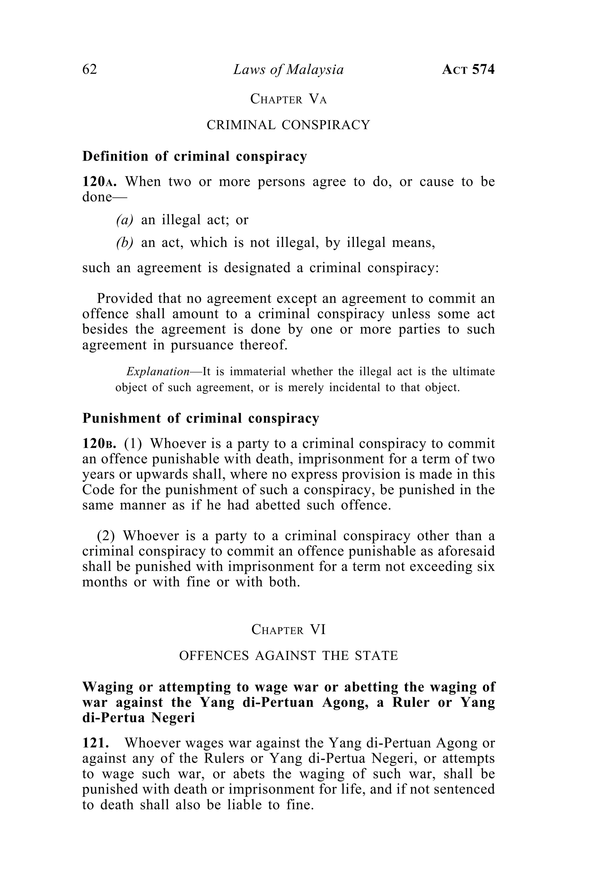 62 Laws of Malaysia ACT 574
CHAPTER VA
CRIMINAL CONSPIRACY
Definition of criminal conspiracy
120A. When two or more persons agree to do, or cause to be
done—
(a) an illegal act; or
(b) an act, which is not illegal, by illegal means,
such an agreement is designated a criminal conspiracy:
Provided that no agreement except an agreement to commit an
offence shall amount to a criminal conspiracy unless some act
besides the agreement is done by one or more parties to such
agreement in pursuance thereof.
Explanation—It is immaterial whether the illegal act is the ultimate
object of such agreement, or is merely incidental to that object.
Punishment of criminal conspiracy
120B. (1) Whoever is a party to a criminal conspiracy to commit
an offence punishable with death, imprisonment for a term of two
years or upwards shall, where no express provision is made in this
Code for the punishment of such a conspiracy, be punished in the
same manner as if he had abetted such offence.
(2) Whoever is a party to a criminal conspiracy other than a
criminal conspiracy to commit an offence punishable as aforesaid
shall be punished with imprisonment for a term not exceeding six
months or with fine or with both.
CHAPTER VI
OFFENCES AGAINST THE STATE
Waging or attempting to wage war or abetting the waging of
war against the Yang di-Pertuan Agong, a Ruler or Yang
di-Pertua Negeri
121. Whoever wages war against the Yang di-Pertuan Agong or
against any of the Rulers or Yang di-Pertua Negeri, or attempts
to wage such war, or abets the waging of such war, shall be
punished with death or imprisonment for life, and if not sentenced
to death shall also be liable to fine.
 
