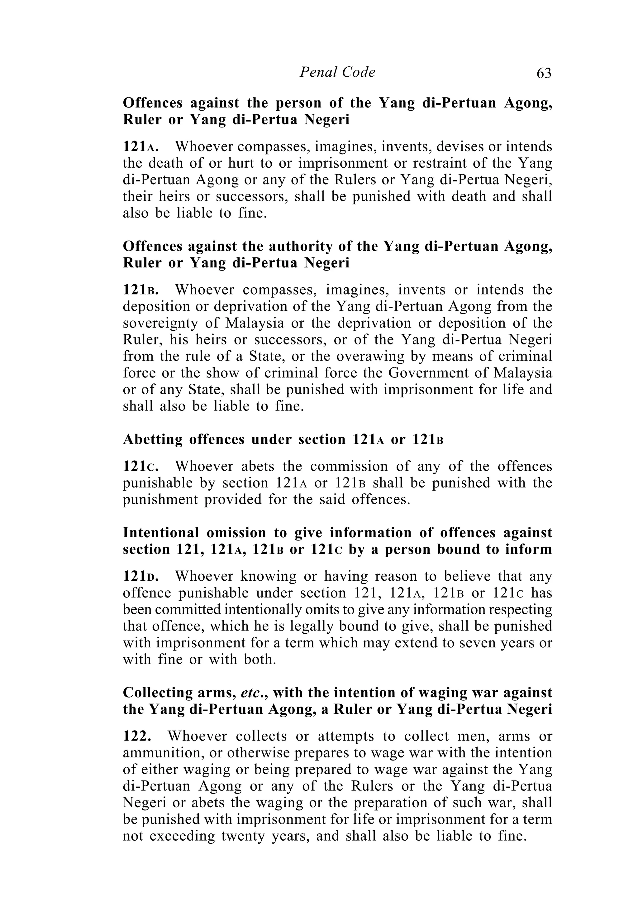 63Penal Code
Offences against the person of the Yang di-Pertuan Agong,
Ruler or Yang di-Pertua Negeri
121A. Whoever compasses, imagines, invents, devises or intends
the death of or hurt to or imprisonment or restraint of the Yang
di-Pertuan Agong or any of the Rulers or Yang di-Pertua Negeri,
their heirs or successors, shall be punished with death and shall
also be liable to fine.
Offences against the authority of the Yang di-Pertuan Agong,
Ruler or Yang di-Pertua Negeri
121B. Whoever compasses, imagines, invents or intends the
deposition or deprivation of the Yang di-Pertuan Agong from the
sovereignty of Malaysia or the deprivation or deposition of the
Ruler, his heirs or successors, or of the Yang di-Pertua Negeri
from the rule of a State, or the overawing by means of criminal
force or the show of criminal force the Government of Malaysia
or of any State, shall be punished with imprisonment for life and
shall also be liable to fine.
Abetting offences under section 121A or 121B
121C. Whoever abets the commission of any of the offences
punishable by section 121A or 121B shall be punished with the
punishment provided for the said offences.
Intentional omission to give information of offences against
section 121, 121A, 121B or 121C by a person bound to inform
121D. Whoever knowing or having reason to believe that any
offence punishable under section 121, 121A, 121B or 121C has
been committed intentionally omits to give any information respecting
that offence, which he is legally bound to give, shall be punished
with imprisonment for a term which may extend to seven years or
with fine or with both.
Collecting arms, etc., with the intention of waging war against
the Yang di-Pertuan Agong, a Ruler or Yang di-Pertua Negeri
122. Whoever collects or attempts to collect men, arms or
ammunition, or otherwise prepares to wage war with the intention
of either waging or being prepared to wage war against the Yang
di-Pertuan Agong or any of the Rulers or the Yang di-Pertua
Negeri or abets the waging or the preparation of such war, shall
be punished with imprisonment for life or imprisonment for a term
not exceeding twenty years, and shall also be liable to fine.
 