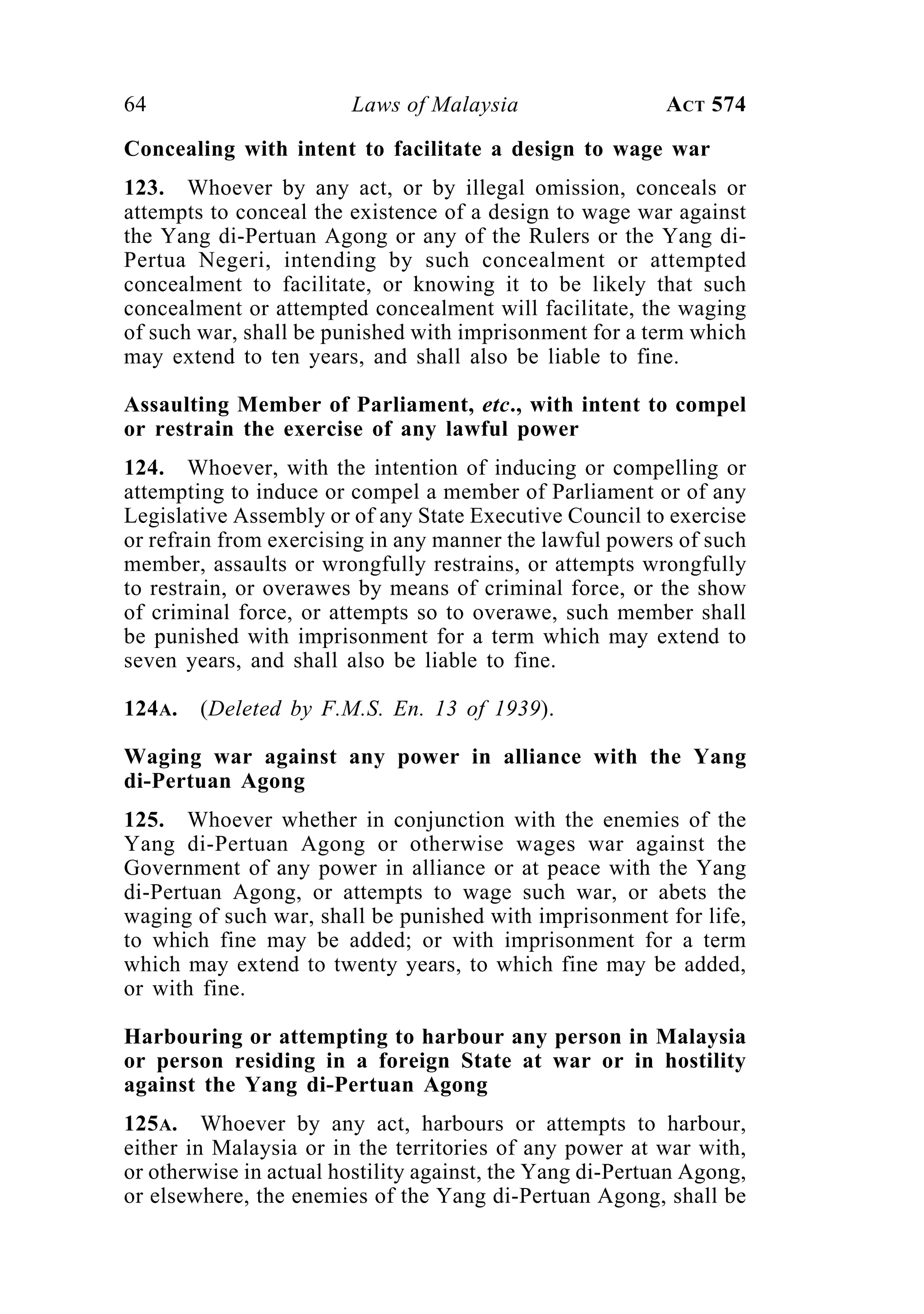 64 Laws of Malaysia ACT 574
Concealing with intent to facilitate a design to wage war
123. Whoever by any act, or by illegal omission, conceals or
attempts to conceal the existence of a design to wage war against
the Yang di-Pertuan Agong or any of the Rulers or the Yang di-
Pertua Negeri, intending by such concealment or attempted
concealment to facilitate, or knowing it to be likely that such
concealment or attempted concealment will facilitate, the waging
of such war, shall be punished with imprisonment for a term which
may extend to ten years, and shall also be liable to fine.
Assaulting Member of Parliament, etc., with intent to compel
or restrain the exercise of any lawful power
124. Whoever, with the intention of inducing or compelling or
attempting to induce or compel a member of Parliament or of any
Legislative Assembly or of any State Executive Council to exercise
or refrain from exercising in any manner the lawful powers of such
member, assaults or wrongfully restrains, or attempts wrongfully
to restrain, or overawes by means of criminal force, or the show
of criminal force, or attempts so to overawe, such member shall
be punished with imprisonment for a term which may extend to
seven years, and shall also be liable to fine.
124A. (Deleted by F.M.S. En. 13 of 1939).
Waging war against any power in alliance with the Yang
di-Pertuan Agong
125. Whoever whether in conjunction with the enemies of the
Yang di-Pertuan Agong or otherwise wages war against the
Government of any power in alliance or at peace with the Yang
di-Pertuan Agong, or attempts to wage such war, or abets the
waging of such war, shall be punished with imprisonment for life,
to which fine may be added; or with imprisonment for a term
which may extend to twenty years, to which fine may be added,
or with fine.
Harbouring or attempting to harbour any person in Malaysia
or person residing in a foreign State at war or in hostility
against the Yang di-Pertuan Agong
125A. Whoever by any act, harbours or attempts to harbour,
either in Malaysia or in the territories of any power at war with,
or otherwise in actual hostility against, the Yang di-Pertuan Agong,
or elsewhere, the enemies of the Yang di-Pertuan Agong, shall be
 